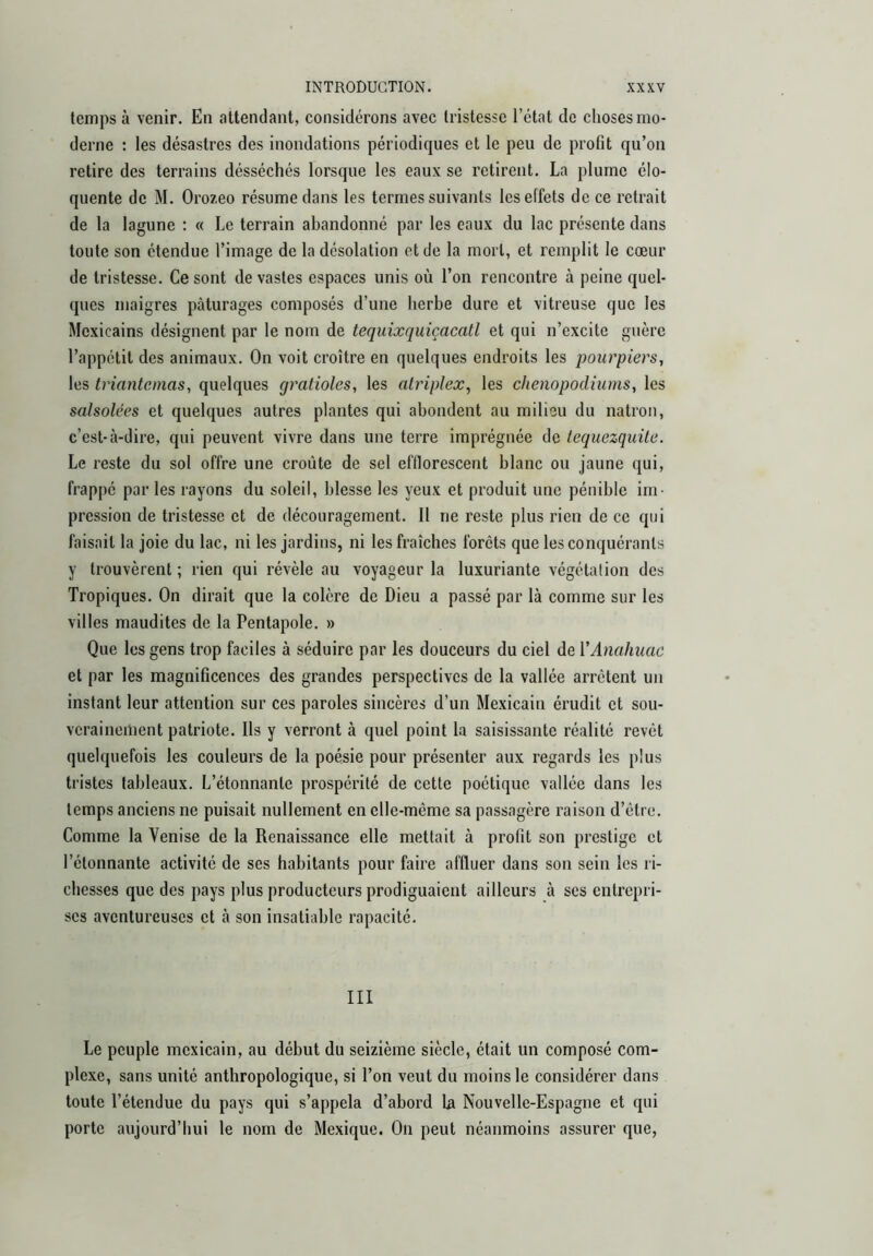 temps à venir. En attendant, considérons avec tristesse l’état do choses mo- derne : les désastres des inondations périodiques et le peu de profit qu’on retire des terrains désséchés lorsque les eaux se retirent. La plume élo- quente de M. Orozeo résume dans les termes suivants les effets de ce retrait de la lagune : « Le terrain abandonné par les eaux du lac présente dans toute son étendue l’image de la désolation et de la mort, et remplit le cœur de tristesse. Ce sont de vastes espaces unis où l’on rencontre à peine quel- ques maigres pâturages composés d’une herbe dure et vitreuse que les Mexicains désignent par le nom de tequixquiçacatl et qui n’excite guère l’appétit des animaux. On voit croître en quelques endroits les pourpiers, les triantemas, quelques gratioles, les alriplex, les chenopodiums, les salsolées et quelques autres plantes qui abondent au milieu du natrón, c’est-à-dire, qui peuvent vivre dans une terre imprégnée de lequezquile. Le reste du sot offre une croûte de sel efflorescent blanc ou jaune qui, frappé par les rayons du soleil, blesse les yeux et produit une pénible im- pression de tristesse et de découragement. Il ne reste plus rien de ce qui faisait la joie du lac, ni les jardins, ni les fraîches forets que les conquérants y trouvèrent ; rien qui révèle au voyageur la luxuriante végétation des Tropiques. On dirait que la colère de Dieu a passé par là comme sur les villes maudites de la Pentapole. » Que les gens trop faciles à séduire par les douceurs du ciel de VAnahuac et par les magnificences des grandes perspectives de la vallée arrêtent un instant leur attention sur ces paroles sincères d’un Mexicain érudit et sou- verainement patriote. Ils y verront à quel point la saisissante réalité revêt quelquefois les couleurs de la poésie pour présenter aux regards les plus tristes tableaux. L’étonnante prospérité de cette poétique vallée dans les temps anciens ne puisait nullement en elle-même sa passagère raison d’etre. Comme la Venise de la Renaissance elle mettait à profit son prestige et l’étonnante activité de ses habitants pour faire affluer dans son sein les ri- chesses que des pays plus producteurs prodiguaient ailleurs à ses entrepri- ses aventureuses et à son insatiable rapacité. III Le peuple mexicain, au début du seizième siècle, était un composé com- plexe, sans unité anthropologique, si l’on veut du moins le considérer dans toute l’étendue du pays qui s’appela d’abord la Nouvelle-Espagne et qui porte aujourd’hui le nom de Mexique. On peut néanmoins assurer que,