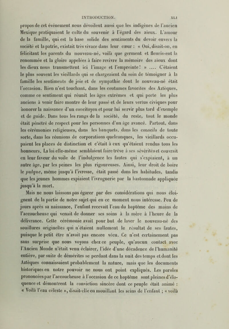 (ji'oposde cet événement nous dévoilent aussi que les indigènes de l’ancien Mexique pratiquaient le culte du souvenir à l’égard des aïeux. L’amour de la famille, qui est la base solide des sentiments du devoir envers la société et la patrie, e.xistait très vivace dans leur coeur ; « Oui, disait-on, en félicitant les parents du nouveau-né, voilà que germent et lleuris'Cnt la renommée et la gloire appelées à faire revivre la mémoire des aïeux dont les dieux nous transmettent ici l’image et l’empreinte ! » C’étaient le plus souvent les vieillards (|ui se chargeaient du soin de témoigner à la famille les sentiments de joie et de sympathie dont le nouveau-né était l’occasion. Rien n’est touchant, dans les coutumes favorites des Aztèques, comme ce sentiment qui réunit les âges extrêmes et qui porte les plus anciens à venir faire montre de leur passé et de leurs vertus civiques pour honorer la naissance d’un concitoyen et pour lui servir plus tard d’exemple et de guide. Dans tous les rangs de la société, du reste, tout le monde était pénétré de respect pour les personnes d’un âge avancé. Partout, dans les cérémonies religieuses, dans les banquets, dans les conseils de toute sorte, dans les réunions de corporations quelconques, les vieillards occu- paient les places de distinction et c’était à eux qu’étaient rendus tous les honneurs. La loi elle-même semblaient faire trêve à scs sévérités et couvrait en leur faveur du voile de l’indulgence les fautes (|ui s’expiaient, à un autre âge, par les peines les plus rigoureuses. Ainsi, leur droit de boire le pulque, même jusqu’à l’ivresse, était passé dans les habitudes, tandis que les jeunes hommes expiaient l’ivrognerie par la bastonnade appliquée jusqu’à la mort. Mais ne nous laissons pas égarer par des considérations qui nous éloi- gnent de la partie de notre sujet qui en ce moment nous intéresse. Peu de jours après sa naissance, l’enfant recevait l’eau du baptême des mains de l’accoucheuse qui venait de donner ses soins à la mère à l’heure de la délivrance. Cette cérémonie avait pour but de laver le nouveau-né des .souillures originelles qui n’étaient nullement le résultat de ses fautes, puisque le petit être n’avait pas encore vécu. Ce n’est certainement pas sans surprise que noirs voyons chez ce peuple, qu’aucun contact avec l’Ancien Monde n’était venu éclairer, l’idée d’une décadence de l’humanité entière, par suite de démérites se perdant dans la nuit des temps et dont les Aztèques connaissaient probablement la nature, mais que les documents historiques en notre pouvoir ne nous ont point expliqués. Les paroles prononcées par l’accoucheuse à l’occasion de ce baptême sont pleines d’élo- quence et démontrent la conviction sincère dont ce peuple était animé : « Voilà l’eau céleste », disait-ellc en mouillant les seins de l’enfant ; «voilà