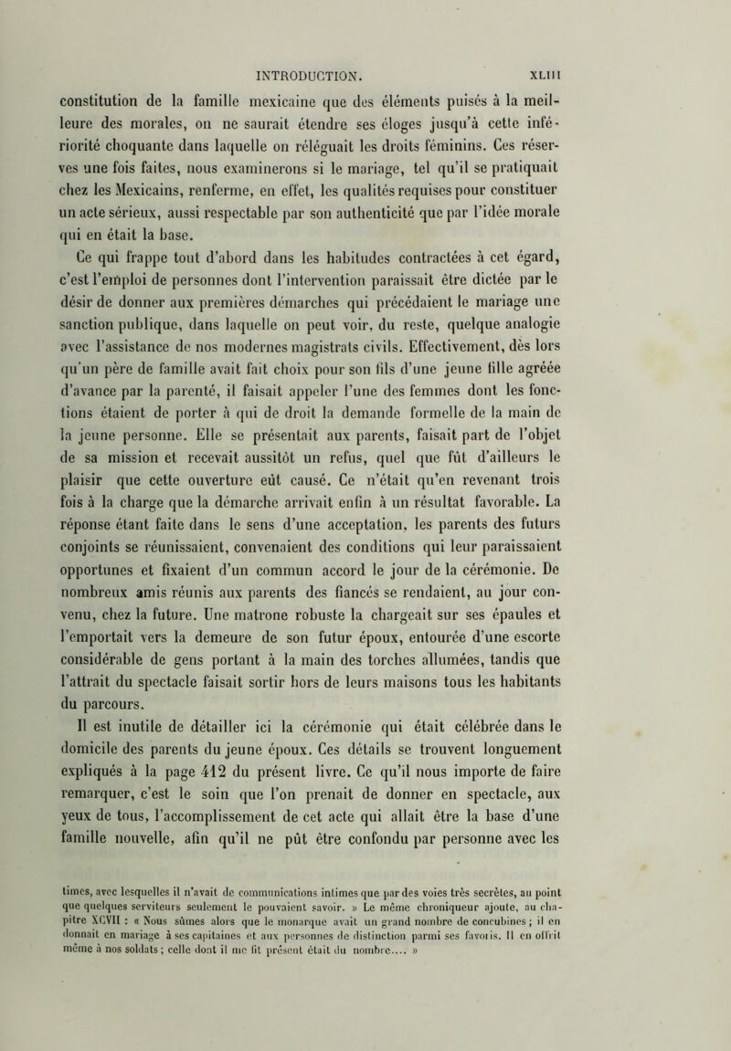 constitution de la famille mexicaine que des éléments puisés à la meil- leure des morales, on ne saurait étendre ses éloges jusqu’à cette infé- riorité choquante dans laquelle on réléguait les droits féminins. Ces réser- ves une fois faites, nous examinerons si le mariage, tel qu’il se pratiquait chez les Mexicains, renferme, en effet, les qualités requises pour constituer un acte sérieux, aussi respectable par son authenticité que par l’idée morale qui en était la base. Ce qui frappe tout d’abord dans les habitudes contractées à cet égard, c’est l’emploi de personnes dont l’intervention paraissait être dictée par le désir de donner aux premières démarches qui précédaient le mariage une sanction publique, dans laquelle on peut voir, du reste, quelque analogie avec l’assistance de nos modernes magistrats civils. Effectivement, dès lors qu’un père de famille avait fait choix pour son lils d’une jeune lille agréée d’avance par la parenté, il faisait appeler l’une des femmes dont les fonc- tions étaient de porter à qui de droit la demande formelle de la main de la jeune personne. Elle se présentait aux parents, faisait part de l’objet de sa mission et recevait aussitôt un refus, quel que fût d’ailleurs le plaisir que cette ouverture eût causé. Ce n’était qu’en revenant trois fois à la charge que la démarche arrivait enfin à un résultat favorable. La réponse étant faite dans le sens d’une acceptation, les parents des futurs conjoints se réunissaient, convenaient des conditions qui leur paraissaient opportunes et fixaient d’un commun accord le jour de la cérémonie. De nombreux amis réunis aux parents des fiancés se rendaient, au jour con- venu, chez la future. Une matrone robuste la chargeait sur ses épaules et l’emportait vers la demeure de son futur époux, entourée d’une escorte considérable de gens portant à la main des torches allumées, tandis que l’attrait du spectacle faisait sortir hors de leurs maisons tous les habitants du parcours. Il est inutile de détailler ici la cérémonie qui était célébrée dans le domicile des parents du jeune époux. Ces détails se trouvent longuement expliqués à la page 412 du présent livre. Ce qu’il nous importe de faire remarquer, c’est le soin que l’on prenait de donner en spectacle, aux yeux de tous, l’accomplissement de cet acte qui allait être la base d’une famille nouvelle, afin qu’il ne pût être confondu par personne avec les times, avec lesquelles il n'avait de comiTinnications intimes que par des voies très secrètes, au point que quelques serviteurs seulement le pouvaient savoir. » Le même chroniqueur ajoute, au cha- pitre XCVII : <t Nous sûmes alors que le monarque avait un grand nombre de concubinos; il eu donnait en mariage à ses capitaines et aux personnes de distinction parmi ses favoiis. Il en olTi it même à nos soldats; celle dont il me lit présent était du nombre.... »