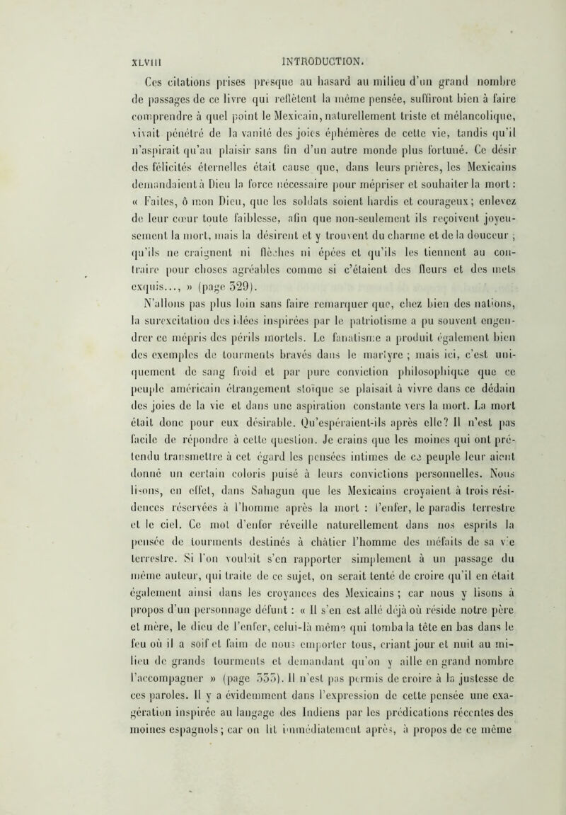 Ces citations prises presque au hasard au milieu d’un grand nombre de passages de ce livre qui rcllètcnt la meme pensée, suffiront bien à faire comprendre à quel point le Mexicain, naturellement tiisle et mélancolique, \ivait pénétré de la vanité des joies éphémères de cette vie, tandis (ju’il n’aspirait qu’au plaisir sans fin d’un autre monde plus fortuné. Ce désir des félicités éternelles était cause que, dans leurs prières, les Mexicains demandaicnlà Dieu la force nécessaire pour mépriser et souhaiter la mort : « Faites, ô mon Dieu, que les soldats soient hardis et courageux; enlevez de leur cœur toute faiblesse, afin que non-seulement ils reçoivent joyeu- sement la mort, mais la désirent et y trouvent du charme et de la douceur ; qu’ils ne craignent ni llèches ni épées et qu’ils les tiennent au con- traire pour choses agréables comme si c’étaient des fleurs et des mets exipiis..., » (page 329). N’allons pas plus loin sans faire remarquer que, chez bien des nations, la surexcitation des idées inspirées par le patriotisme a pu souvent engen- drer ce mépris des périls mortels. Le fanatisme a produit également bien des exemples de tourments bravés dans le marlyre ; mais ici, c’est uni- (|ucmcnt de sang froid et par pure conviction philosophique que ce peujde américain étrangement stoïque se plaisait à vivre dans ce dédain des joies de la vie et dans une aspiration constante vers la mort. La mort était donc pour eux désirable. Ou’espéraient-ils après elle? Il n’est pas facile de ré[)ondre à cette (jucslion. Je crains que les moines qui ont pré- tendu transmettre à cet égard les pensées intimes de ce peuple leur aient donné un certain coloris ¡misé à leurs convictions personnelles. Nous liœuis, en effet, dans Sahagun que les Mexicains croyaient à trois rési- dences réservées à l’homme après la mort : l’enfer, le paradis terrestre et le ciel. Ce mol d’enfer réveille naturellement dans nos esprits la pensée de tourments destinés à châtier l’homme des méfaits de sa v’e terrestre. Si l’on voulait s’en rapporter simplement à un j>assage du même auteur, qui traite de ce sujet, on serait tenté de croire ({u’il en était également ainsi dans les croyances des Mexicains ; car nous y lisons à propos d’un personnage défunt : « 11 s’en est allé déjà où réside notre père et mère, le dieu de l’enfer, celui-là meme qui tomba la tête en bas dans le feu où il a soif et faim de nous emporler tous, criant jour et nuit au mi- lieu de grands tourments et demandant qu’on y aille en grand nombre l’accompagner » (page 353). Il n’est pas permis de croire à la justesse de ces paroles. 11 y a évidemment dans l’expression de cette pensée une exa- gération inspirée au langage des Indiens par les prédications récentes des moines espagnols; car ou lit i'muédiateincnt après, à propos do ce meme