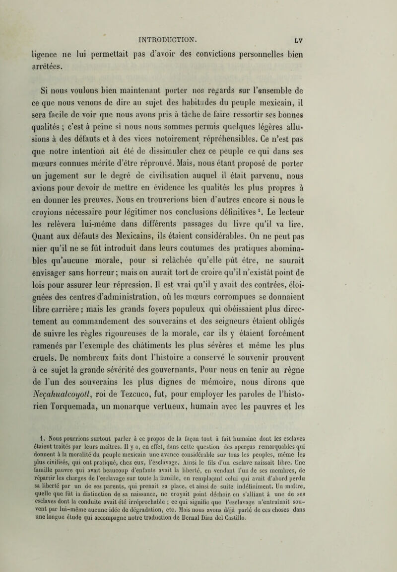 ligence ne lui permettait pas d’avoir des convictions personnelles bien arrêtées. Si nous voulons bien maintenant porter nos regards sur l’ensemble de ce que nous venons de dire au sujet des habitudes du peuple mexicain, il sera facile de voir que nous avons pris à tâche de faire ressortir ses bonnes qualités ; c’est à peine si nous nous sommes permis quelques légères allu- sions à des défauts et à des vices notoirement répréhensibles. Ce n’est pas que notre intention ait été de dissimuler chez ce peuple ce qui dans ses mœurs connues mérite d’être réprouvé. Mais, nous étant proposé de porter un jugement sur le degré de civilisation auquel il était parvenu, nous avions pour devoir de mettre en évidence les qualités les plus propres à en donner les preuves. Nous en trouverions bien d’autres encore si nous le croyions nécessaire pour légitimer nos conclusions définitivesLe lecteur les relèvera lui-méme dans différents passages du livre qu’il va lire. Quant aux défauts des Mexicains, ils étaient considérables. On ne peut pas nier qu’il ne se fût introduit dans leurs coutumes des pratiques abomina- bles qu’aucune morale, pour si relâchée qu’elle pût être, ne saurait envisager sans horreur; mais on aurait tort de croire qu’il n’existât point de lois pour assurer leur répression. Il est vrai qu’il y avait des contrées, éloi- gnées des centres d’administration, où les mœurs corrompues se donnaient libre carrière ; mais les grands foyers populeux qui obéissaient plus direc- tement au commandement des souverains et des seigneurs étaient obligés de suivre les règles rigoureuses de la morale, car ils y étaient forcément ramenés par l’exemple des châtiments les plus sévères et même les plus cruels. De nombreux faits dont l’histoire a conservé le souvenir prouvent à ce sujet la grande sévérité des gouvernants. Pour nous en tenir au règne de l’un des souverains les plus dignes de mémoire, nous dirons que NeçahualcoyoÜ, roi de Tezcuco, fut, pour employer les paroles de l’histo- rien Torquemada, un monarque vertueux, humain avec les pauvres et les I. Nous pourrions surtout parler à ce propos de la façon tout à fait humaine dont les esclaves étaient traités par leurs maîtres. 11 y a, en effet, dans cette question des aperçus remarquables qui donnent à la moralité du peuple mexicain une avance considérable sur tous les peuples, même les plus civilisés, qui ont pratiqué, chez eux, l’esclavage. Ainsi le fds d’un esclave naissait libre. Une famille pauvre qui avait beaucoup d’enfants avait la liberté, en vendant l’un de ses membres, de répartir les charges de l’esclavage sur toute la famille, en remplaçant celui qui avait d’abord perdu sa liberté par un de ses parents, qui prenait sa place, et ainsi de suite indéliniment. Un maître, quelle que fût la distinction de sa naissance, ne croyait point déchoir en s’alliant à une de scs esclaves dont la conduite avait été irréprochable ; ce qui signifie que l’esclavage n’entraînait sou- vent par lui-même aucune idée de dégradation, etc. Mais nous avons déjà parlé de ces choses dans une longue élude qui accompagne notre traduction de Bernai Diaz del Castillo.