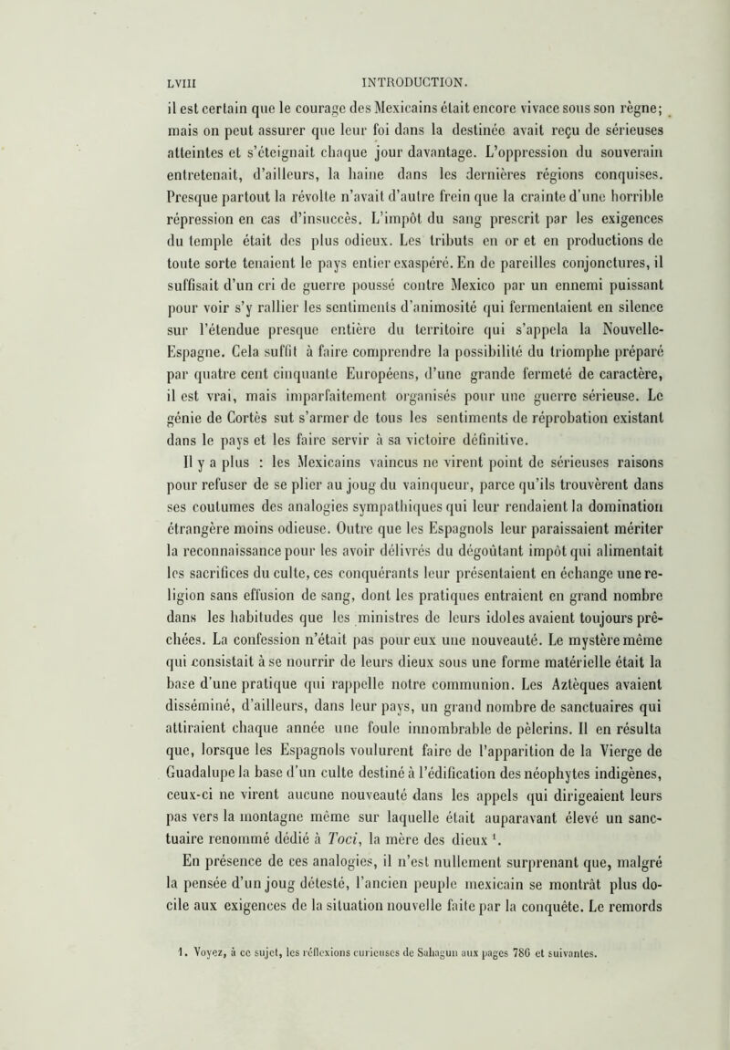 il est certain que le courage des Mexicains était encore vivace sous son règne; mais on peut assurer que leur foi dans la destinée avait reçu de sérieuses atteintes et s’éteignait chaque jour davantage. L’oppression du souverain entretenait, d’ailleurs, la haine dans les dernières régions conquises. Presque partout la révolte n’avait d’autre frein que la crainte d’une horrible répression en cas d’insuccès. L’impôt du sang prescrit par les exigences du temple était des plus odieux. Les tributs en or et en productions de toute sorte tenaient le pays entier exaspéré. En de pareilles conjonctures, il suffisait d’un cri de guerre poussé contre Mexico par un ennemi puissant pour voir s’y rallier les sentiments d’animosité qui fermentaient en silence sur l’étendue presque entière du territoire qui s’appela la Nouvelle- Espagne. Cela suffit à faire comprendre la possibilité du triomphe préparé par quatre cent cinquante Européens, d’une grande fermeté de caractère, il est vrai, mais imparfaitement organisés pour une guerre sérieuse. Le génie de Cortès sut s’armer de tous les sentiments de réprobation existant dans le pays et les faire servir tà sa victoire définitive. Il y a plus : les Mexicains vaincus ne virent point de sérieuses raisons pour refuser de se plier au joug du vainqueur, parce qu’ils trouvèrent dans ses coutumes des analogies sympathiques qui leur rendaient la domination étrangère moins odieuse. Outre que les Espagnols leur paraissaient mériter la reconnaissance pour les avoir délivrés du dégoûtant impôt qui alimentait les sacrifices du culte, ces conquérants leur présentaient en échange une re- ligion sans effusion de sang, dont les pratiques entraient en grand nombre dans les habitudes que les ministres de leurs idoles avaient toujours prê- ebées. La confession n’était pas pour eux une nouveauté. Le mystère même qui consistait à se nourrir de leurs dieux sous une forme matérielle était la base d’une pratique qui rappelle notre communion. Les Aztèques avaient disséminé, d’ailleurs, dans leur pays, un grand nombre de sanctuaires qui attiraient chaque année une foule innombrable de pèlerins. Il en résulta que, lorsque les Espagnols voulurent faire de l’apparition de la Vierge de Guadalupe la base d’un culte destiné à l’édification des néophytes indigènes, ceux-ci ne virent aucune nouveauté dans les appels qui dirigeaient leurs pas vers la montagne même sur laquelle était auparavant élevé un sanc- tuaire renommé dédié à Toci, la mère des dieux G En présence de ces analogies, il n’est nullement surprenant que, malgré la pensée d’un joug détesté, l’ancien peuple mexicain se montrât plus do- cile aux exigences de la situation nouvelle faite par la conquête. Le remords 1. Voyez, à ce sujet, les rcllexioiis curieuses de Saliaguii aux pages 78C et suivantes.