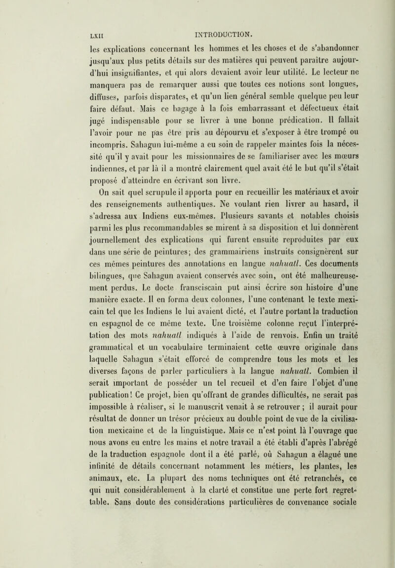 les explications concernant les hommes et les choses et de s’abandonner jusqu’aux plus petits détails sur des matières qui peuvent paraître aujour- d’hui insignifiantes, et qui alors devaient avoir leur utilité. Le lecteur ne manquera pas de remarquer aussi que toutes ces notions sont longues, diffuses, parfois disparates, et qu’un lien général semble quelque peu leur faire défaut. Mais ce bagage à la fois embarrassant et défectueux était jugé indispensable pour se livrer à une bonne prédication. 11 fallait l’avoir pour ne pas être pris au dépourvu et s’exposer à être trompé ou incompris. Sahagun lui-même a eu soin de rappeler maintes fois la néces- sité qu’il y avait pour les missionnaires de se familiariser avec les mœurs indiennes, et par là il a montré clairement quel avait été le but qu’il s’était proposé d’atteindre en écrivant son livre. On sait quel scrupule il apporta pour en recueillir les matériaux et avoir des renseignements authentiques. Ne voulant rien livrer au hasard, il s’adressa aux Indiens eux-mêmes. Plusieurs savants et notables choisis parmi les plus recommandables se mirent à sa disposition et lui donnèrent journellement des explications qui furent ensuite reproduites par eux dans une série de peintures; des grammairiens instruits consignèrent sur ces mêmes peintures des annotations en langue nalniall. Ces documents bilingues, que Sahagun avaient conservés avec soin, ont été malheureuse- ment perdus. Le docte fransciscain put ainsi écrire son histoire d’une manière exacte. Il en forma deux colonnes, l’une contenant le texte mexi- cain tel que les Indiens le lui avaient dicté, et l’autre portant la traduction en espagnol de ce même texte. Une troisième colonne reçut l’interpré- tation des mots nahuatl indiqués à l’aide de renvois. Enfin un traité grammatical et un vocabulaire terminaient cette œuvre originale dans laquelle Sahagun s’était efforcé de comprendre tous les mots et les diverses façons de parler particuliers à la langue nahuatl. Combien il serait important de posséder un tel recueil et d’en faire l’objet d’une publication ! Ce projet, bien qu’offrant de grandes difficultés, ne serait pas impossible à réaliser, si le manuscrit venait à se retrouver ; il aurait pour résultat de donner un trésor précieux au double point de vue de la civilisa* tion mexicaine et de la linguistique. Mais ce n’est point là l’ouvrage que nous avons eu entre les mains et notre travail a été établi d’après l’abrégé de la traduction espagnole dont il a été parlé, où Sahagun a élagué une infinité de détails concernant notamment les métiers, les plantes, les animaux, etc. La plupart des noms techniques ont été retranchés, ce qui nuit considérablement à la clarté et constitue une perte fort regret^ table. Sans doute des considérations particulières de convenance sociale