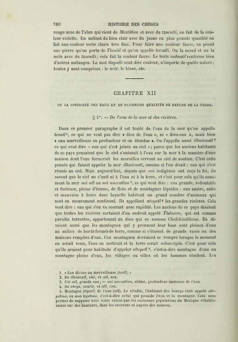 rouge avec de l’alun qui vient de Meztitlan et avec du ízaculli, on fait de la cou- leur violette. En mêlant du bleu clair avec du jaune en plus grande quantité on fait une couleur A'erte claire très fine. Pour faire une couleur fauve, on prend une pierre qu’on porte de Tlauitl et qu’on appelle lecozlli. On la moud et on la mêle avec du tzacutli; cela fait la couleur fauve. Le texte na/iuafi renferme bien d’autres mélanges. Le mot tlapalli veut dire couleur, n’importe de quelle nature; toutes y sont comprises : le noir, le blanc, etc. CHAPITRE XII DE LA DIVERSITÉ DES EAUX ET DE PLUSIEURS CUALITÉS DE NATURE DE LA TERRE. g 1°’. — De l'eau de la mer et des rivières. Dans ce premier paragraphe il est traité de l’eau de la mer qu’on appelle teoalD, ce qui ne veut pas dire « dieu de l’eau », ni « dieu-eau î, mais bien « eau merveilleuse en profondeur et en étendue ». On l’appelle aussi ilhuicaatl^ ce qui veut dire « eau qui s’est jointe au ciel » ; parce que les anciens habitants de ce pays pensaient que le ciel s’unissait à l’eau sur la mer à la manière d’une maison dont l’eau formerait les murailles servant au ciel de soutien. C’est cette pensée qui faisait appeler la mer ilhuicaatl, comme si l’on disait : eau qui s’est réunie au ciel. Mais aujourd’hui, depuis que ces indigènes ont reçu la foi, ils savent que le ciel ne s’unit ni à l’eau ni à la terre, et c’est pour cela qu’ils nom- ment la mer uei atl ou nei auecatlan *, ce qui veut dire ; eau grande, redoutable et furieuse, pleine d’écume, de flots et de montagnes liquides : eau amère, salée et mauvaise à boire dans laquelle habitent un grand nombre d’animaux qui sont en mouvement continuel. Ils appellent atoyatl* les grandes rivières. Cela veut dire : eau qui s’en va courant avec rapidité. Les anciens de ce pays disaient que toutes les rivières sortaient d’un endroit appelé Tlalocan, qui est comme paradis terrestre, appartenant au dieu qui se nomme Chalchiuitlicue. Ils di- saient aussi que les montagnes qui y prennent leur base sont pleines d’eau au milieu de bords formés de terre, comme si c’étaient de grands vases ou des maisons remplies d’eau. Ces montagnes devraient se rompre lorsque le moment en serait venu, l’eau en sortirait et la terre serait submergée. C’est pour cela qu’ils,avaient pour habitude d’appeler o/íepcfí c’est-à-dire montagne d’eau ou montagne pleine d’eau, les villages ou villes où les hommes résident. Les 1. • Eau divine ou merveilleuse [leoll). » 2. De ühuicall, ciel, et ail, eau. 3. Uei ail, grande eau ;— uei auccallan, abîme, profondeur immense de l'eau. 4. De aloya, courir, et ail, eau. 5. Montagne (lepcll) de l’eau (atl). Le citadin, l’habitant des bourgs était appelé allc- pehua, ou aua lepehua, c’est-à-dire celui qui possède l’eau et la montagne. Cela nous permet de supposer avec toute raison que les anciennes populations du Mexique s’établis- saient sur des hauteurs, dans les cavernes et auprès des sources.
