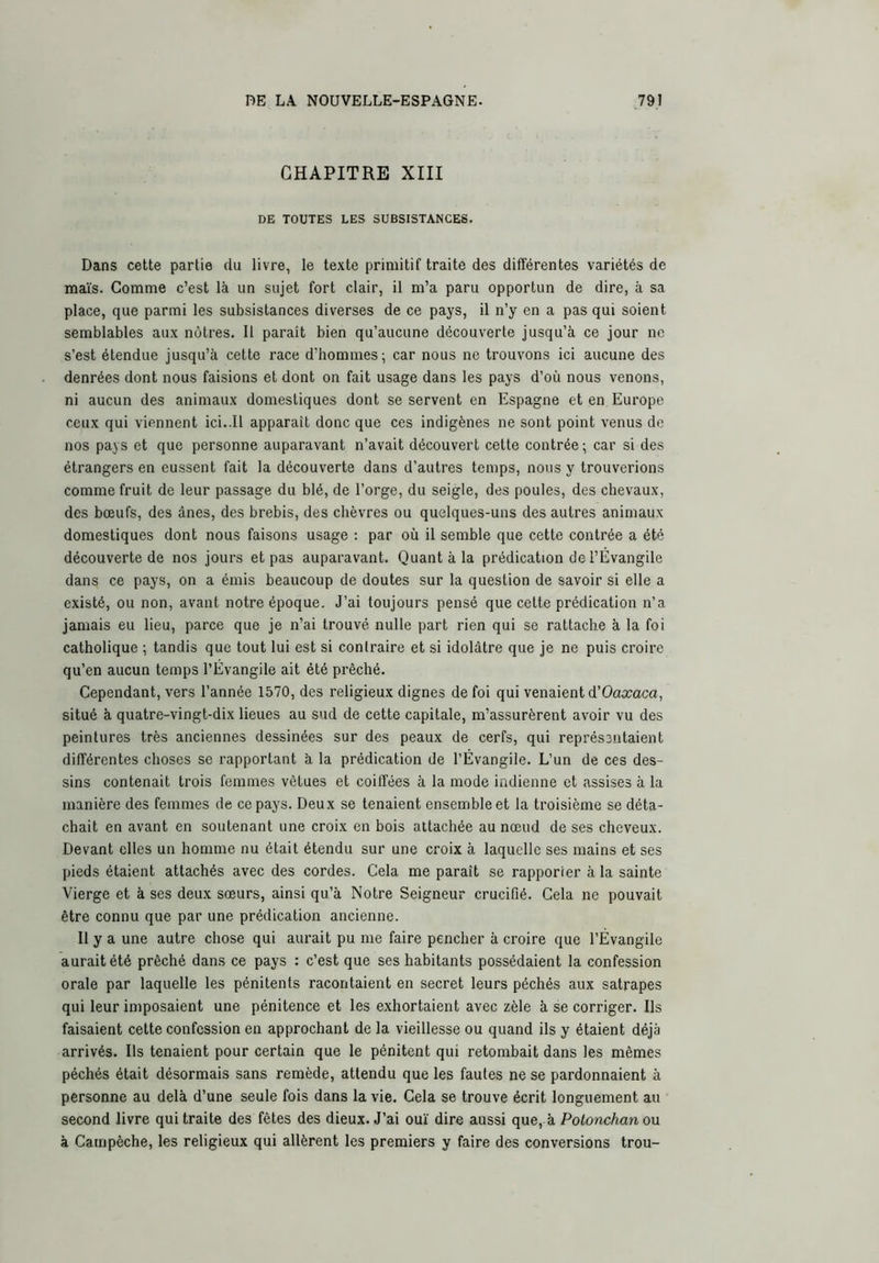 CHAPITRE XIII DE TOUTES LES SUBSISTANCES. Dans cette partie du livre, le texte primitif traite des différentes variétés de maïs. Comme c’est là un sujet fort clair, il m’a paru opportun de dire, à sa place, que parmi les subsistances diverses de ce pays, il n’y en a pas qui soient semblables aux nôtres. Il paraît bien qu’aucune découverte jusqu’à ce jour ne s’est étendue jusqu’à cette race d’hommes; car nous ne trouvons ici aucune des denrées dont nous faisions et dont on fait usage dans les pays d’où nous venons, ni aucun des animaux domestiques dont se servent en Espagne et en Europe ceux qui viennent ici..11 apparaît donc que ces indigènes ne sont point venus de nos pays et que personne auparavant n’avait découvert cette contrée ; car si des étrangers en eussent fait la découverte dans d’autres temps, nous y trouverions comme fruit de leur passage du blé, de l’orge, du seigle, des poules, des chevaux, des bœufs, des ânes, des brebis, des chèvres ou quelques-uns des autres animaux domestiques dont nous faisons usage : par où il semble que cette contrée a été découverte de nos jours et pas auparavant. Quant à la prédication de l’Évangile dans ce pays, on a émis beaucoup de doutes sur la question de savoir si elle a existé, ou non, avant notre époque. J’ai toujours pensé que cette prédication n’a jamais eu lieu, parce que je n’ai trouvé nulle part rien qui se rattache à la foi catholique ; tandis que tout lui est si contraire et si idolâtre que je ne puis croire qu’en aucun temps l’Évangile ait été prêché. Cependant, vers l’année 1570, des religieux dignes de foi qui venaient à'Oaxaca, situé à quatre-vingt-dix lieues au sud de cette capitale, m’assurèrent avoir vu des peintures très anciennes dessinées sur des peaux de cerfs, qui représentaient différentes choses se rapportant à la prédication de l’Évangile. L’un de ces des- sins contenait trois femmes vêtues et coiffées à la mode indienne et assises à la manière des femmes de ce pays. Deux se tenaient ensemble et la troisième se déta- chait en avant en soutenant une croix en bois attachée au nœud de ses cheveux. Devant elles un homme nu était étendu sur une croix à laquelle ses mains et ses pieds étaient attachés avec des cordes. Cela me paraît se rapporter à la sainte Vierge et à ses deux sœurs, ainsi qu’à Notre Seigneur crucifié. Cela ne pouvait être connu que par une prédication ancienne. Il y a une autre chose qui aurait pu me faire pencher à croire que l’Évangile aurait été prêché dans ce pays : c’est que ses habitants possédaient la confession orale par laquelle les pénitents racontaient en secret leurs péchés aux satrapes qui leur imposaient une pénitence et les e.xhortaient avec zèle à se corriger. Ils faisaient cette confession en approchant de la vieillesse ou quand ils y étaient déjà arrivés. Ils tenaient pour certain que le pénitent qui retombait dans les mêmes péchés était désormais sans remède, attendu que les fautes ne se pardonnaient à personne au delà d’une seule fois dans la vie. Cela se trouve écrit longuement au second livre qui traite des fêtes des dieux. J’ai ouï dire aussi que, à Polonchan ou à Catnpêche, les religieux qui allèrent les premiers y faire des conversions trou-