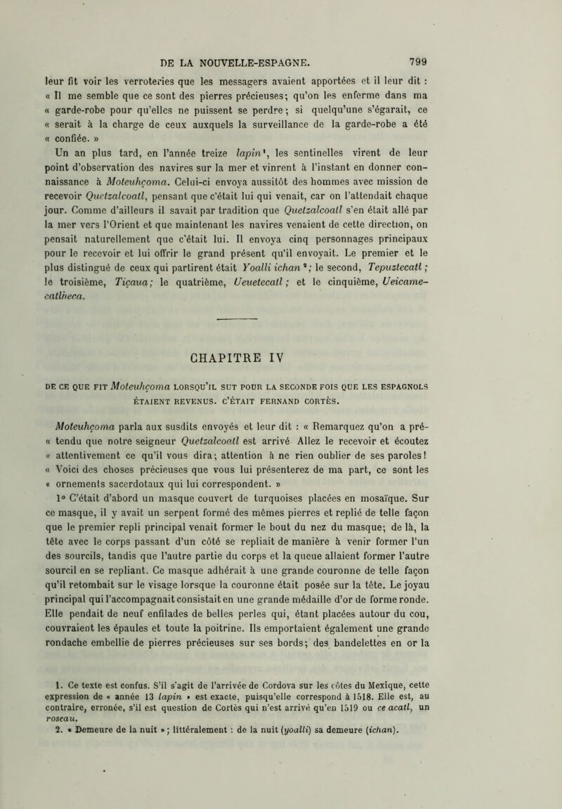 leur fit voir les verroteries que les messagers avaient apportées et il leur dit : « Il me semble que ce sont des pierres précieuses; qu’on les enferme dans ma « garde-robe pour qu’elles ne puissent se perdre ; si quelqu’une s’égarait, ce « serait à la charge de ceux auxquels la surveillance de la garde-robe a été « confiée. » Un an plus tard, en l’année treize lapin'^ les sentinelles virent de leur point d’observation des navires sur la mer et vinrent à l’instant en donner con- naissance à Moteuhçoma. Celui-ci envoya aussitôt des hommes avec mission de recevoir Quetzalcoall, pensant que c’était lui qui venait, car on l’attendait chaque jour. Comme d’ailleurs il savait par tradition que Quetzalcoall s'en était allé par la mer vers l’Orient et que maintenant les navires venaient de cette direction, on pensait naturellement que c’était lui. Il envoya cinq personnages principaux pour le recevoir et lui offrir le grand présent qu’il envoyait. Le premier et le plus distingué de ceux qui partirent était Yoalli ichan^; le second, Tepuztecatl ; le troisième, Tiçaua; le quatrième, Ueuetecatl ; et le cinquième, i/eicame- catlheca. CHAPITRE IV DE CE QUE FIT Moteuhçoma lorsqu’il sut pour la seconde fois que les espagnols ÉTAIENT revenus. C’ÉTAIT FERNAND CORTÈS. Moteuhçoma parla aux susdits envoyés et leur dit ; « Remarquez qu’on a pré- « tendu que notre seigneur QuetzalcooÀl est arrivé Allez le recevoir et écoutez « attentivement ce qu’il vous dira; attention à ne rien oublier de ses paroles! « Voici des choses précieuses que vous lui présenterez de ma part, ce sont les « ornements sacerdotaux qui lui correspondent. » 1° C’était d’abord un masque couvert de turquoises placées en mosaïque. Sur ce masque, il y avait un serpent formé des mêmes pierres et replié de telle façon que le premier repli principal venait former le bout du nez du masque; de là, la tête avec le corps passant d’un côté se repliait de manière à venir former l’un des sourcils, tandis que l’autre partie du corps et la queue allaient former l’autre sourcil en se repliant. Ce masque adhérait à une grande couronne de telle façon qu’il retombait sur le visage lorsque la couronne était posée sur la tête. Le joyau principal qui l’accompagnait consistait en une grande médaille d’or de forme ronde. Elle pendait de neuf enfilades de belles perles qui, étant placées autour du cou, couvraient les épaules et toute la poitrine. Ils emportaient également une grande rondache embellie de pierres précieuses sur ses bords; des bandelettes en or la 1. Ce texte est confus. S’il s’agit de l’arrivée de Cordova sur les côtes du Mexique, cette expression de « année 13 lapin » est exacte, puisqu’elle correspond à 1518. Elle est, au contraire, erronée, s’il est question de Cortès qui n’est arrivé qu’en 1319 ou ce acatl, un roseau. 2. « Demeure de la nuit »; littéralement ; de la nuit {yoalli) sa demeure [ichan).