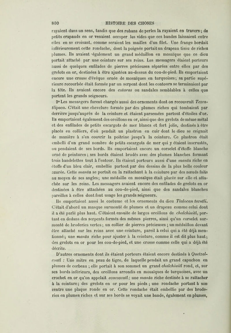 rayaient dans un sens, tandis que des rubans de perles la rayaient en travers ; de petits crapauds en or venaient occuper les vides que ces bandes laissaient entre elles en se croisant, comme seraient les mailles d’un filet. Une frange bordait inférieurement cette rondacbe, dont la poignée portait un drapeau tissu de riches plumes. Ils avaient 'également un grand médaillon en mosaïque que ce dieu portait attaché par une ceinture sur ses reins. Les messagers étaient porteurs aussi de quelques enfilades de pierres précieuses séparées entre elles par des grelots en or, destinées à être ajustées au-dessus du cou-de-pied. Ils emportaient encore une crosse d’évêque ornée de mosaïques en turquoises; sa partie supé- rieure recourbée était formée par un serpent dont les contours se terminaient par la tête. Ils avaient encore des colaras ou sandales semblables à celles que portent les grands seigneurs. 2° Les messagers furent chargés aussi des ornements dont on recouvrait Tezea- llipoca. C’était une chevelure formée par des plumes riches qui tombaient par derrière jusqu’auprès de la ceinture et étaient parsemées partout d’étoiles d’or. Ils emportaient également des oreillons en or, ainsique des grelots de même métal et des enfilades de petits escargots de mer blancs et fort jolis, destinés à être placés en colliers, d’où pendait un plastron en cuir dont le dieu se ceignait de manière à s’en couvrir la poitrine jusqu’à la ceinture. Ce plastron était embelli d’un grand nombre de petits escargots de mer qui y étaient inscrustés, ou pendaient de ses bords. Ils emportaient encore un corselet d’étoffe blanche orné de peintures ; ses bords étaient brodés avec des plumes blanches formant trois bandelettes tout à l’entour. Ils étaient porteurs aussi d’une mania riche en étoffe d’un bleu clair, embellie partout par des dessins de la plus belle couleur azurée. Cette mania se portait en la rattachant à la ceinture par des nœuds faits au moyen de ses angles; une médaille en mosaïque était placée sur elle et atta- chée sur les reins. Les messagers avaient encore des enfdades de grelots en or destinées à être attachées au cou-de-pied, ainsi que des sandales blanches pareilles à celles dont font usage les grands seigneurs. Ils emportaient aussi le costume et les ornements du dieu Tlalocan teculli. C’était d’abord un masque surmonté de plumes et un drapeau comme celui dont il a été parlé plus haut. C’étaient ensuite de larges oreillons de chalchiuill, por- tant en dedans des serpents formés des mêmes pierres, ainsi qu’un corselet sur- monté de broderies vertes; un collier de pierres précieuses ; un médaillon devant être attaché sur les reins avec une ceinture, pareil à celui qui a été déjà men- tionné; une mania riche pour ajuster à la ceinture, comme il est dit plus haut; des grelots en or pour les cou-de-pied, et une crosse comme celle qui a déjà été décrite. D’autres ornements dont ils étaient porteurs étaient encore destinés à Quelzal- coatl : Une mitre en peau de tigre, de laquelle pendait un grand capuchon en plumes de corbeau ; elle portait à son sommet un grand chalchiuill rond, et, sur ses bords inférieurs, des oreillons arrondis en mosaïques de turquoises, avec un crochet en or qu’on appelait ecacozcall; une mania riche destinée à se rattacher à la ceinture ; des grelots en or pour les pieds ; une rondacbe portant à son centre une plaque ronde en or. Cette rondacbe était embellie par des brode- ries en plumes riches et sur ses bords se voyait une bande, également en plumes,