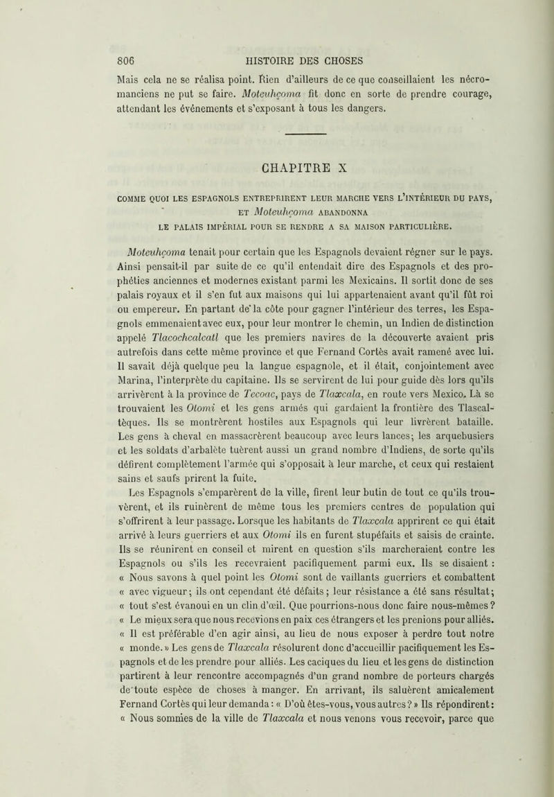 Mais cela ne se réalisa point. Rien d’ailleurs de ce que conseillaient les nécro- manciens ne put se faire. Moteuhçoma fit donc en sorte de prendre courage, attendant les événements et s’exposant à tous les dangers. CHAPITRE X COMME QUOI LES ESPAGNOLS ENTREPRIRENT LEUR MARCHE VERS l’iNTÉRIEUR DU PAYS, ET Moteuhçoma abandonna LE PALAIS IMPÉRIAL POUR SE RENDRE A SA MAISON PARTICULIÈRE. Moteuhçoma tenait pour certain que les Espagnols devaient régner sur le pays. Ainsi pensait-il par suite de ce qu’il entendait dire des Espagnols et des pro- phéties anciennes et modernes existant parmi les Mexicains. Il sortit donc de ses palais royaux et il s’en fut aux maisons qui lui appartenaient avant qu’il fût roi ou empereur. En partant de* la côte pour gagner l’intérieur des terres, les Espa- gnols emmenaient avec eux, pour leur montrer le chemin, un Indien de distinction appelé Tlacochcalcatl que les premiers navires de la découverte avaient pris autrefois dans cette même province et que Fernand Cortès avait ramené avec lui. Il savait déjà quelque peu la langue espagnole, et il était, conjointement avec Marina, l’interprète du capitaine. Ils se servirent de lui pour guide dès lors qu’ils arrivèrent à la province de Tccoac, pays de Tlaxcala, en route vers Mexico. Là se trouvaient les Otomi et les gens armés qui gardaient la frontière des Tlascal- tèques. Ils se montrèrent hostiles aux Espagnols qui leur livrèrent bataille. Les gens à cheval en massacrèrent beaucoup avec leurs lances-, les arquebusiers et les soldats d’arbalète tuèrent aussi un grand nombre d’indiens, de sorte qu’ils défirent complètement l’armée qui s’opposait à leur marche, et ceux qui restaient sains et saufs prirent la fuite. Les Espagnols s’emparèrent de la ville, firent leur butin de tout ce qu’ils trou- vèrent, et ils ruinèrent de même tous les premiers centres de population qui s’offrirent à leur passage. Lorsque les habitants de Tlaxcala apprirent ce qui était arrivé à leurs guerriers et aux Otomi ils en furent stupéfaits et saisis de crainte. Ils se réunirent en conseil et mirent en question s’ils marcheraient contre les Espagnols ou s’ils les recevraient pacifiquement parmi eux. Ils se disaient : « Nous savons à quel point les Otomi sont de vaillants guerriers et combattent « avec vigueur-, ils ont cependant été défaits; leur résistance a été sans résultat; « tout s’est évanoui en un clin d’œil. Que pourrions-nous donc faire nous-mêmes? « Le mieux sera que nous recevions en paix ces étrangers et les prenions pour alliés. « Il est préférable d’en agir ainsi, au lieu de nous exposer à perdre tout notre « monde.» Les gens de Tlaxcala résolurent donc d’accueillir pacifiquement les Es- pagnols et de les prendre pour alliés. Les caciques du lieu et les gens de distinction partirent à leur rencontre accompagnés d’un grand nombre de porteurs chargés de'toute espèce de choses à manger. En arrivant, ils saluèrent amicalement Fernand Cortès qui leur demanda; « D’où êtes-vous, vous autres?» Ils répondirent: « Nous sommes de la ville de Tlaxcala et nous venons vous recevoir, parce que