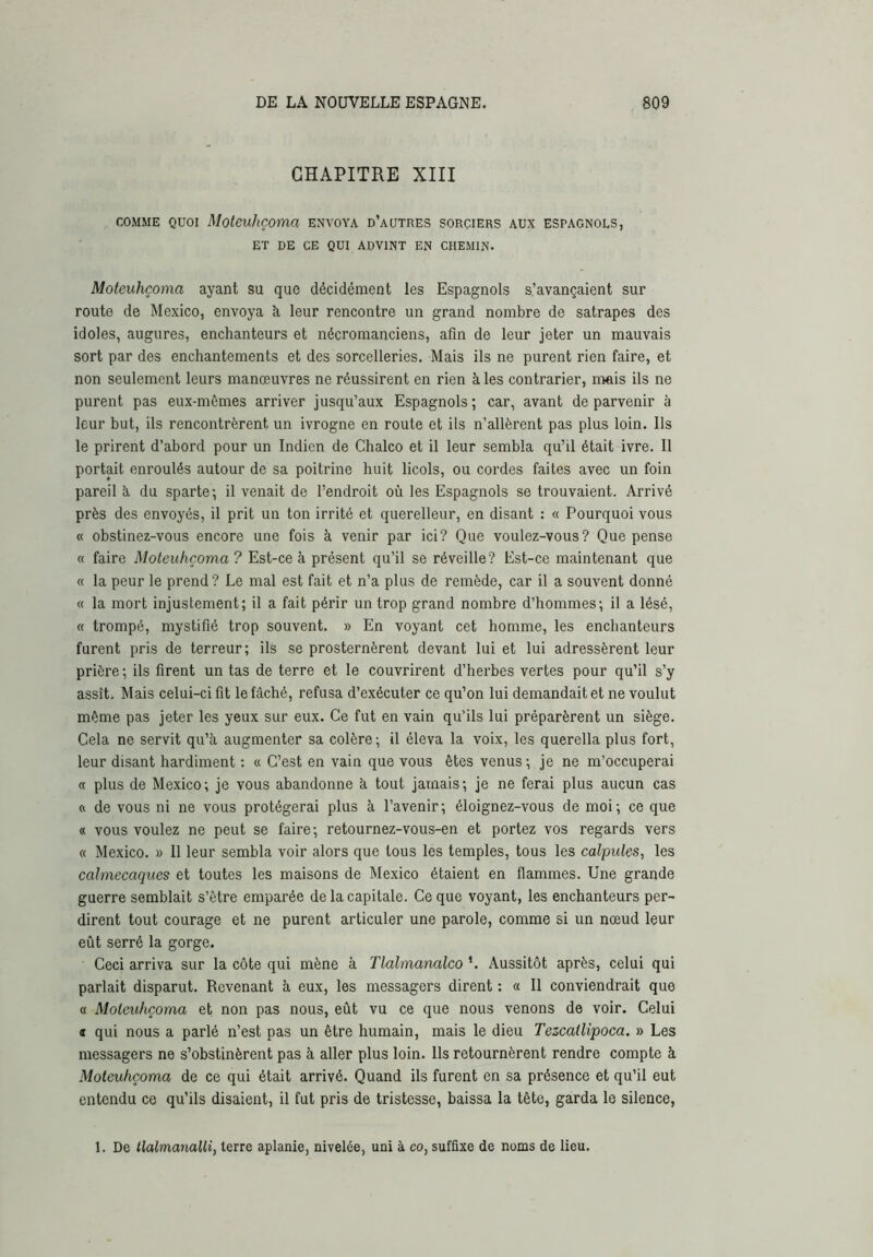 CHAPITRE XIII COMME QUOI Moteuhçoma envoya d’autres sorciers aux espagnols, ET DE CE QUI ADVINT EN CHEMIN. Moteuhçoma ayant su que décidément les Espagnols s’avançaient sur route de Mexico, envoya à leur rencontre un grand nombre de satrapes des idoles, augures, enchanteurs et nécromanciens, afin de leur jeter un mauvais sort par des enchantements et des sorcelleries. Mais ils ne purent rien faire, et non seulement leurs manœuvres ne réussirent en rien à les contrarier, mais ils ne purent pas eux-mêmes arriver jusqu’aux Espagnols ; car, avant de parvenir à leur but, ils rencontrèrent un ivrogne en route et ils n’allèrent pas plus loin. Ils le prirent d’abord pour un Indien de Chalco et il leur sembla qu’il était ivre. Il portait enroulés autour de sa poitrine huit licols, ou cordes faites avec un foin pareil à, du sparte; il venait de l’endroit où les Espagnols se trouvaient. Arrivé près des envoyés, il prit un ton irrité et querelleur, en disant : « Pourquoi vous « obstinez-vous encore une fois à venir par ici? Que voulez-vous? Que pense « faire Moteuhçoma? Est-ce à présent qu’il se réveille? Est-ce maintenant que « la peur le prend? Le mal est fait et n’a plus de remède, car il a souvent donné « la mort injustement; il a fait périr un trop grand nombre d’hommes; il a lésé, « trompé, mystifié trop souvent. » En voyant cet homme, les enchanteurs furent pris de terreur; ils se prosternèrent devant lui et lui adressèrent leur prière ; ils firent un tas de terre et le couvrirent d’herbes vertes pour qu’il s’y assît. Mais celui-ci fit le fâché, refusa d’exécuter ce qu’on lui demandait et ne voulut même pas jeter les yeux sur eux. Ce fut en vain qu’ils lui préparèrent un siège. Cela ne servit qu’à augmenter sa colère; il éleva la voix, les querella plus fort, leur disant hardiment : « C’est en vain que vous êtes venus; je ne m’occuperai « plus de Mexico ; je vous abandonne à tout jamais ; je ne ferai plus aucun cas ft de vous ni ne vous protégerai plus à l’avenir ; éloignez-vous de moi ; ce que « vous voulez ne peut se faire; retournez-vous-en et portez vos regards vers « Mexico. » 11 leur sembla voir alors que tous les temples, tous les calpules, les calmecaques et toutes les maisons de Mexico étaient en flammes. Une grande guerre semblait s’être emparée de la capitale. Ce que voyant, les enchanteurs per- dirent tout courage et ne purent articuler une parole, comme si un nœud leur eût serré la gorge. Ceci arriva sur la côte qui mène à Tlalmanalco *. Aussitôt après, celui qui parlait disparut. Revenant à eux, les messagers dirent : « 11 conviendrait que « Moteuhçoma et non pas nous, eût vu ce que nous venons de voir. Celui « qui nous a parlé n’est pas un être humain, mais le dieu Tezcatlipoca. » Les messagers ne s’obstinèrent pas à aller plus loin. Ils retournèrent rendre compte à Moteuhçoma de ce qui était arrivé. Quand ils furent en sa présence et qu’il eut entendu ce qu’ils disaient, il fut pris de tristesse, baissa la tête, garda le silence, 1. De tlalmanalli, terre aplanie, nivelée, uni à co, suffixe de noms de lieu.