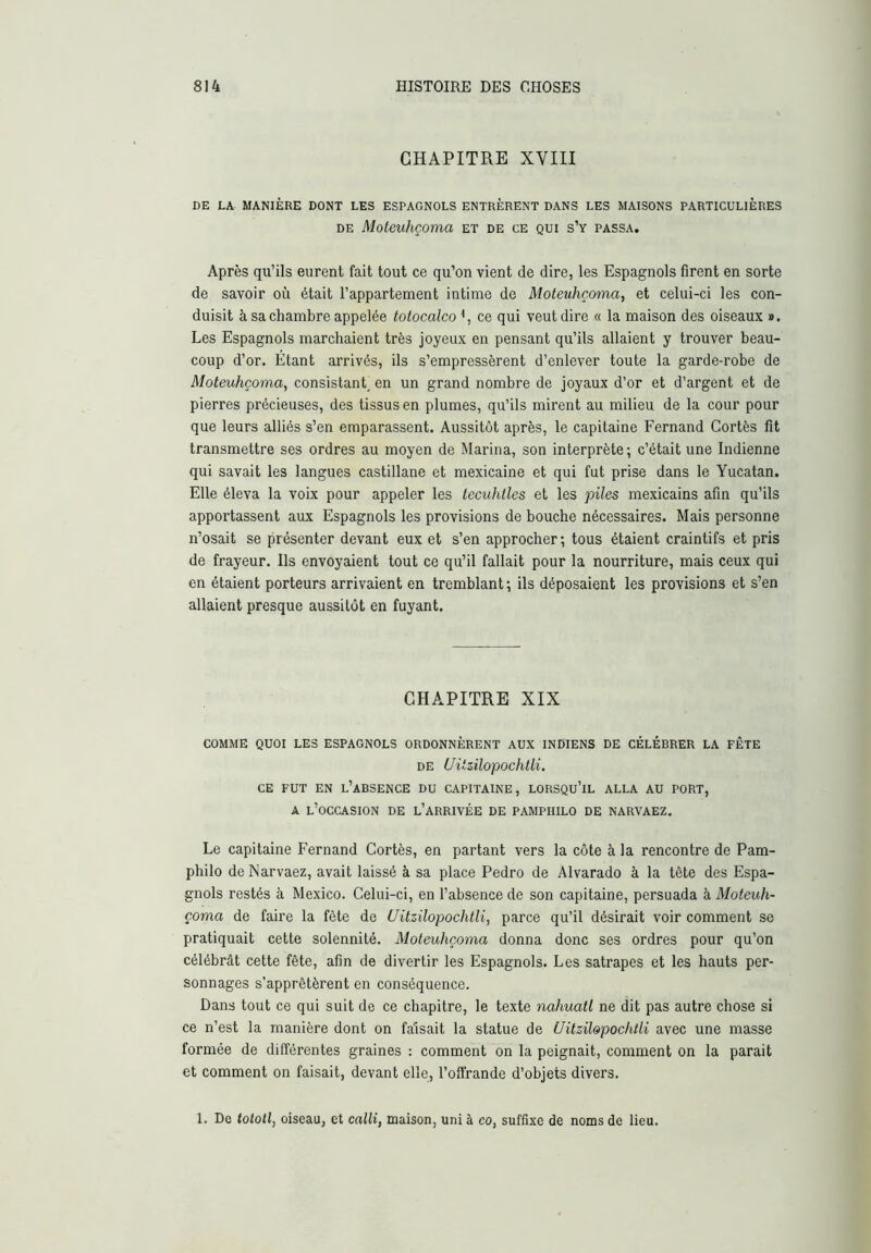 CHAPITRE XVIII DE LA MANIÈRE DONT LES ESPAGNOLS ENTRÈRENT DANS LES MAISONS PARTICULIÈRES DE Moteuhçoma et de ce qui s’y passa. Après qu’ils eurent fait tout ce qu’on vient de dire, les Espagnols firent en sorte de savoir où était l’appartement intime de Moteuhçoma, et celui-ci les con- duisit à sa chambre appelée totocalco^, ce qui veut dire « la maison des oiseaux ». Les Espagnols marchaient très joyeux en pensant qu’ils allaient y trouver beau- coup d’or. Etant arrivés, ils s’empressèrent d’enlever toute la garde-robe de Moteuhçoma, consistant, en un grand nombre de joyaux d’or et d’argent et de pierres précieuses, des tissus en plumes, qu’ils mirent au milieu de la cour pour que leurs alliés s’en emparassent. Aussitôt après, le capitaine Fernand Cortès fit transmettre ses ordres au moyen de Marina, son interprète ; c’était une Indienne qui savait les langues castillane et mexicaine et qui fut prise dans le Yucatan. Elle éleva la voix pour appeler les tecuhtles et les piles mexicains afin qu’ils apportassent aux Espagnols les provisions de bouche nécessaires. Mais personne n’osait se présenter devant eux et s’en approcher ; tous étaient craintifs et pris de frayeur. Ils envoyaient tout ce qu’il fallait pour la nourriture, mais ceux qui en étaient porteurs arrivaient en tremblant; ils déposaient les provisions et s’en allaient presque aussitôt en fuyant. CHAPITRE XIX COMME QUOI LES ESPAGNOLS ORDONNÈRENT AUX INDIENS DE CÉLÉBRER LA FÊTE DE Uitzilopochtli. CE FUT EN l’absence DU CAPITAINE, LORSQU’IL ALLA AU PORT, A l’occasion de l’arrivée de pamphilo de NARVAEZ. Le capitaine Fernand Cortès, en partant vers la côte à la rencontre de Pam- philo de Narvaez, avait laissé à sa place Pedro de Alvarado à la tête des Espa- gnols restés à Mexico. Celui-ci, en l’absence de son capitaine, persuada à Moteuh- çoma de faire la fête de Uitzilopochtli, parce qu’il désirait voir comment se pratiquait cette solennité. Moteuhçoma donna donc ses ordres pour qu’on célébrât cette fête, afin de divertir les Espagnols. Les satrapes et les hauts per- sonnages s’apprêtèrent en conséquence. Dans tout ce qui suit de ce chapitre, le texte nahuatl ne dit pas autre chose si ce n’est la manière dont on faisait la statue de Uitzilopochtli avec une masse formée de différentes graines : comment on la peignait, comment on la parait et comment on faisait, devant elle, l’offrande d’objets divers. 1. De totoll, oiseau, et calli, maison, uni à co, suffixe de noms de lieu.