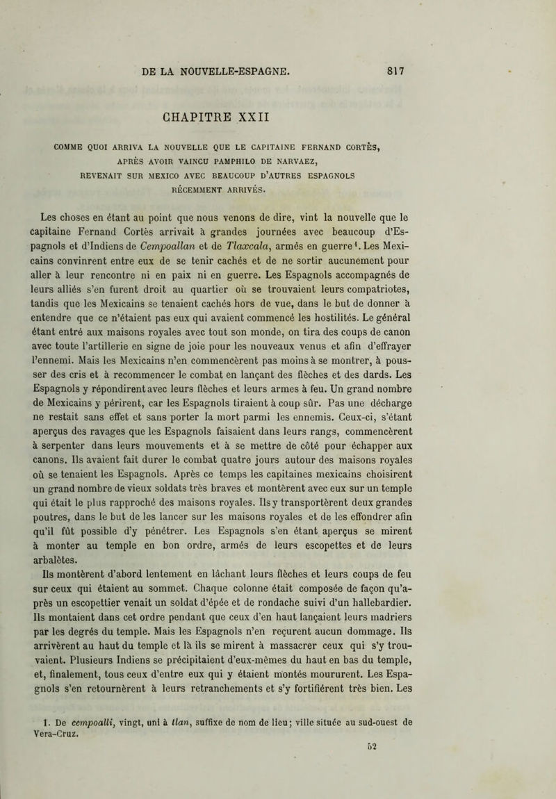 CHAPITRE XXII COMME QUOI ARRIVA LA NOUVELLE QUE LE CAPITAINE FERNAND CORTÈS, APRÈS AVOIR VAINCU PAMPHILO DE NARVAEZ, REVENAIT SUR MEXICO AVEC BEAUCOUP d’AUTRES ESPAGNOLS RÉCEMMENT ARRIVÉS. Les choses en étant au point que nous venons de dire, vint la nouvelle que le capitaine Fernand Cortès arrivait à grandes journées avec beaucoup d’Es- pagnols et d’indiens de Cempoallan et de Tlaæcala, armés en guerre '. Les Mexi- cains convinrent entre eux de se tenir cachés et de ne sortir aucunement pour aller à leur rencontre ni en paix ni en guerre. Les Espagnols accompagnés de leurs alliés s’en furent droit au quartier où se trouvaient leurs compatriotes, tandis que les Mexicains se tenaient cachés hors de vue, dans le but de donner à entendre que ce n’étaient pas eux qui avaient commencé les hostilités. Le général étant entré aux maisons royales avec tout son monde, on tira des coups de canon avec toute l’artillerie en signe de joie pour les nouveaux venus et afin d’effrayer l’ennemi. Mais les Mexicains n’en commencèrent pas moins à se montrer, à pous- ser des cris et à recommencer le combat en lançant des flèches et des dards. Les Espagnols y répondirent avec leurs flèches et leurs armes à feu. Un grand nombre de Mexicains y périrent, car les Espagnols tiraient à coup sûr. Pas une décharge ne restait sans effet et sans porter la mort parmi les ennemis. Ceux-ci, s’étant aperçus des ravages que les Espagnols faisaient dans leurs rangs, commencèrent à serpenter dans leurs mouvements et à se mettre de côté pour échapper aux canons. Ils avaient fait durer le combat quatre jours autour des maisons royales où se tenaient les Espagnols. Après ce temps les capitaines mexicains choisirent un grand nombre de vieux soldats très braves et montèrent avec eux sur un temple qui était le plus rapproché des maisons royales. Ils y transportèrent deux grandes poutres, dans le but de les lancer sur les maisons royales et de les effondrer afin qu’il fût possible d’y pénétrer. Les Espagnols s’en étant aperçus se mirent à monter au temple en bon ordre, armés de leurs escopettes et de leurs arbalètes. Ils montèrent d’abord lentement en lâchant leurs flèches et leurs coups de feu sur ceux qui étaient au sommet. Chaque colonne était composée de façon qu’a- près un escopettier venait un soldat d’épée et de rondache suivi d’un hallebardier. Ils montaient dans cet ordre pendant que ceux d’en haut lançaient leurs madriers par les degrés du temple. Mais les Espagnols n’en reçurent aucun dommage. Ils arrivèrent au haut du temple et là ils se mirent à massacrer ceux qui s’y trou- vaient. Plusieurs Indiens se précipitaient d’eux-mêmes du haut en bas du temple, et, finalement, tous ceux d’entre eux qui y étaient montés moururent. Les Espa- gnols s’en retournèrent à leurs retranchements et s’y fortifièrent très bien. Les 1. De cempoallî, vingt, uni à tlan, suffixe de nom de Heu; ville située au sud-ouest de Vera-Cruz. 62