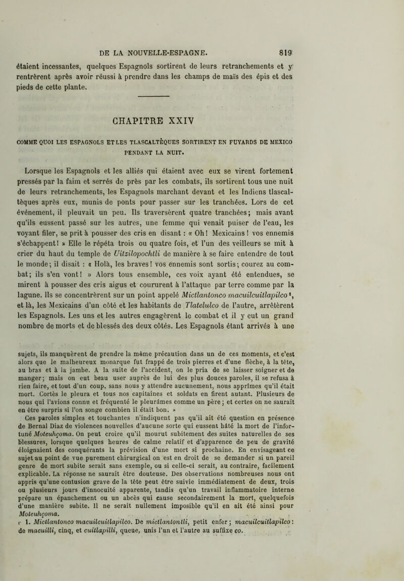 étaient incessantes, quelques Espagnols sortirent de leurs retranchements et y rentrèrent après avoir réussi à prendre dans les champs de maïs des épis et des pieds de cette plante. CHAPITRE XXIV COMME QUOI LES ESPAGNOLS ET LES TLASCALTÈQUES SORTIRENT EN FUYARDS DE MEXICO PENDANT LA NUIT. Lorsque les Espagnols et les alliés qui étaient avec eux se virent fortement pressés par la faim et serrés de près par les combats, ils sortirent tous une nuit de leurs retranchements, les Espagnols marchant devant et les Indiens tlascal- tèques après eux, munis de ponts pour passer sur les tranchées. Lors de cet événement, il pleuvait un peu. Ils traversèrent quatre tranchées; mais avant qu’ils eussent passé sur les autres, une femme qui venait puiser de l’eau, les voyant filer, se prit à pousser des cris en disant : « Oh! Mexicains ! vos ennemis s’échappent 1 » Elle le répéta trois ou quatre fois, et l’un des veilleurs se mit à crier du haut du temple de Uitzilopochtli de manière à se faire entendre de tout le monde; il disait : « Holà, les braves! vos ennemis sont sortis; courez au com- bat; ils s’en vont! » Alors tous ensemble, ces voix ayant été entendues, se mirent à pousser des cris aigus et coururent à l’attaque par terre comme par la lagune. Ils se concentrèrent sur un point appelé Mictlanlonco macuilcuitlapUco *, et là, les Mexicains d’un côté et les habitants de Tlatelulco de l’autre, arrêtèrent les Espagnols. Les uns et les autres engagèrent le combat et il y eut un grand nombre de morts et de blessés des deux côtés. Les Espagnols étant arrivés à une sujets, ils manquèrent de prendre la même précaution dans un de ces moments, et c’est alors que le malheureux monarque fut frappé de trois pierres et d’une flèche, à la tête, au bras et à la jambe. A la suite de l’accident, on le pria de se laisser soigner et de manger; mais on eut beau user auprès de lui des plus douces paroles, il se refusa à rien faire, et tout d’un coup, sans nous y attendre aucunement, nous apprîmes qu’il était mort. Cortès le pleura et tous nos capitaines et soldats en flrent autant. Plusieurs de nous qui l’avions connu et fréquenté le pleurâmes comme un père ; et certes on ne saurait en être surpris si l’on songe combien il était bon. » Ces paroles simples et touchantes n’indiquent pas qu’il ait été question en présence de Bernai Diaz de violences nouvelles d’aucune sorte qui eussent hâté la mort de l’infor- tuné Moleuhçoma. On peut croire qu’il mourut subitement des suites naturelles de ses blessures, lorsque quelques heures de calme relatif et d’apparence de peu de gravité éloignaient des conquérants la prévision d’une mort si prochaine. En envisageant ce sujet au point de vue purement chirurgical on est en droit de se demander si un pareil genre de mort subite serait sans exemple, ou si celle-ci serait, au contraire, facilement explicable. La réponse ne saurait être douteuse. Des observations nombreuses nous ont appris qu’une contusion grave de la tête peut être suivie immédiatement de deux, trois ou plusieurs jours d’innocuité apparente, tandis qu’un travail inflammatoire interne prépare un épanchement ou un abcès qui cause secondairement la mort, quelquefois d’une manière subite. 11 ne serait nullement imposible qu’il en ait été ainsi pour Moleuhçoma. i- l, Mictlanlonco macuilcuitlapUco. De mictlanlontli, petit enfer; macuilcuillapilco : de macuilli, cinq, et cuillapilli, queue, unis l’un et l’autre au suffixe co.