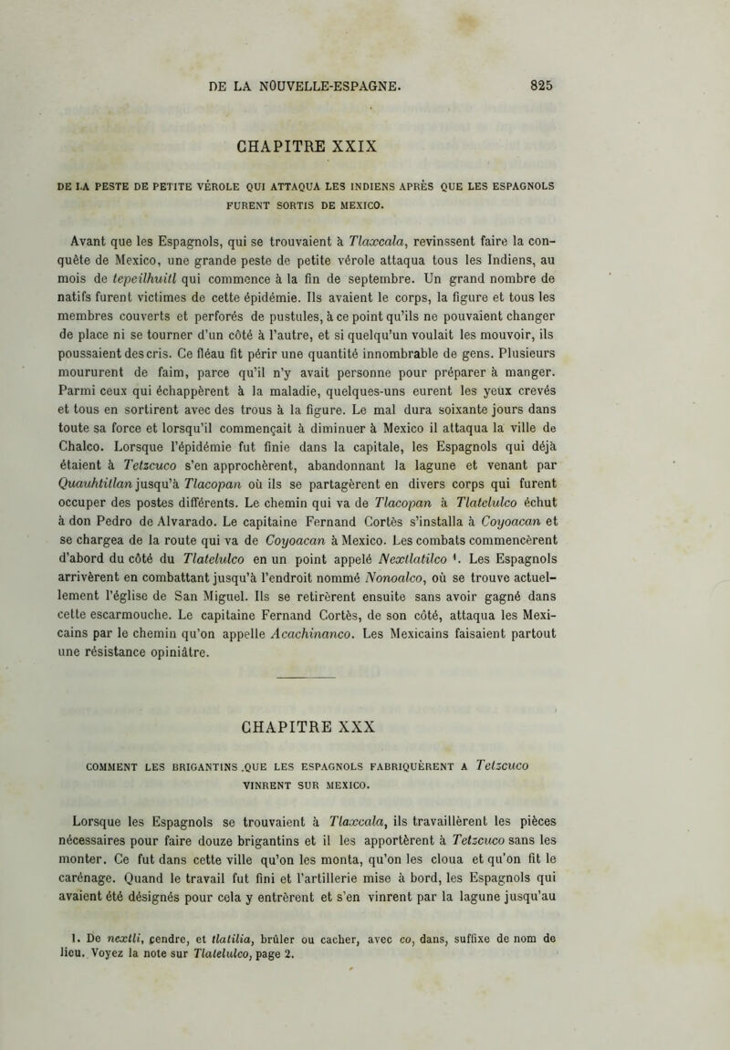 CHAPITRE XXIX DE I.A PESTE DE PETITE VÉROLE QUI ATTAQUA LES INDIENS APRÈS QUE LES ESPAGNOLS FURENT SORTIS DE MEXICO. Avant que les Espagnols, qui se trouvaient à Tlaxcala, revinssent faire la con- quête de Mexico, une grande peste de petite vérole attaqua tous les Indiens, au mois de tepeilhuitl qui commence à la fin de septembre. Un grand nombre de natifs furent victimes de cette épidémie. Ils avaient le corps, la figure et tous les membres couverts et perforés de pustules, à ce point qu’ils ne pouvaient changer de place ni se tourner d’un côté à l'autre, et si quelqu’un voulait les mouvoir, ils poussaient des cris. Ce fléau fit périr une quantité innombrable de gens. Plusieurs moururent de faim, parce qu’il n’y avait personne pour préparer à manger. Parmi ceux qui échappèrent à la maladie, quelques-uns eurent les yeux crevés et tous en sortirent avec des trous à la figure. Le mal dura soixante jours dans toute sa force et lorsqu’il commençait à diminuer à Mexico il attaqua la ville de Chalco. Lorsque l’épidémie fut finie dans la capitale, les Espagnols qui déjà étaient à Tetzcuco s’en approchèrent, abandonnant la lagune et venant par Quauhtillan jusqu'k Tlacopan où ils se partagèrent en divers corps qui furent occuper des postes différents. Le chemin qui va de Tlacopan à Tlatclulco échut à don Pedro de Alvarado. Le capitaine Fernand Cortès s’installa à Coyoacan et se chargea de la route qui va de Coyoacan à Mexico. Les combats commencèrent d’abord du côté du Tlatclulco en un point appelé Nextlatilco L Les Espagnols arrivèrent en combattant jusqu’à l’endroit nommé Nonoalco, où se trouve actuel- lement l’église de San Miguel. Ils se retirèrent ensuite sans avoir gagné dans cette escarmouche. Le capitaine Fernand Cortès, de son côté, attaqua les Mexi- cains par le chemin qu’on appelle Acachinanco. Les Mexicains faisaient partout une résistance opiniâtre. CHAPITRE XXX COMMENT LES BRIGANTINS .QUE LES ESPAGNOLS FABRIQUÈRENT A TclZCUCO VINRENT SUR MEXICO. Lorsque les Espagnols se trouvaient à Tlaxcala, ils travaillèrent les pièces nécessaires pour faire douze brigantins et il les apportèrent à Tetzcuco sans les monter. Ce fut dans cette ville qu’on les monta, qu’on les cloua et qu’on fit le carénage. Quand le travail fut fini et l’artillerie mise à bord, les Espagnols qui avaient été désignés pour cela y entrèrent et s’en vinrent par la lagune jusqu’au I. De nexlli, cendre, et tlalilia, brûler ou cacher, avec co, dans, suffixe de nom de lieu. Voyez la note sur Tlatelulco, page 2.