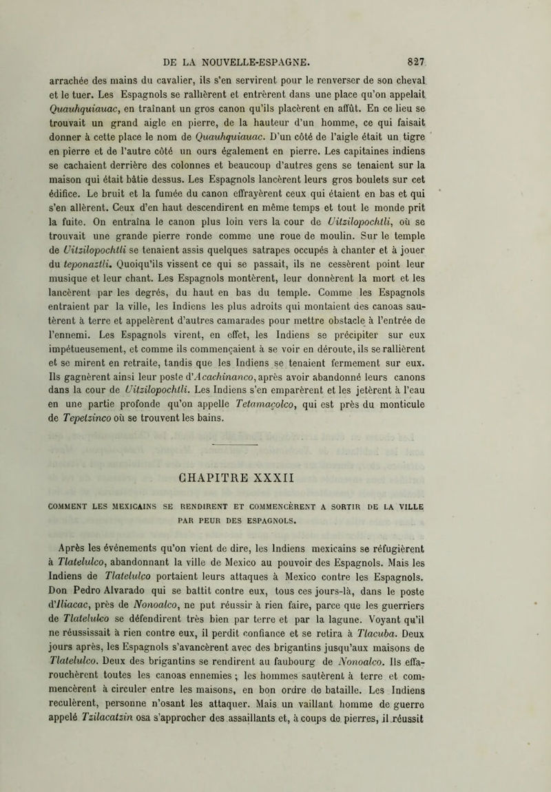 arrachée des mains du cavalier, ils s’en servirent pour le renverser de son cheval et le tuer. Les Espagnols se rallièrent et entrèrent dans une place qu’on appelait Quauhquiauac, en traînant un gros canon qu’ils placèrent en affût. En ce lieu se trouvait un grand aigle en pierre, de la hauteur d’un homme, ce qui faisait donner à cette place le nom de Quauhquiauac. D’un côté de l’aigle était un tigre en pierre et de l’autre côté un ours également en pierre. Les capitaines indiens se cachaient derrière des colonnes et beaucoup d’autres gens se tenaient sur la maison qui était bâtie dessus. Les Espagnols lancèrent leurs gros boulets sur cet édifice. Le bruit et la fumée du canon effrayèrent ceux qui étaient en bas et qui s’en allèrent. Ceux d’en haut descendirent en même temps et tout le monde prit la fuite. On entraîna le canon plus loin vers la cour de üitzilopochtli, où se trouvait une grande pierre ronde comme une roue de moulin. Sur le temple de üitzilopochtli se tenaient assis quelques satrapes occupés à chanter et à jouer du teponaztli. Quoiqu’ils vissent ce qui se passait, ils ne cessèrent point leur musique et leur chant. Les Espagnols montèrent, leur donnèrent la mort et les lancèrent par les degrés, du haut en bas du temple. Comme les Espagnols entraient par la ville, les Indiens les plus adroits qui montaient des canoas sau- tèrent à terre et appelèrent d’autres camarades pour mettre obstacle à l’entrée de l’ennemi. Les Espagnols virent, en effet, les Indiens se précipiter sur eux impétueusement, et comme ils commençaient à se voir en déroute, ils se rallièrent et se mirent en retraite, tandis que les Indiens se tenaient fermement sur eux. Ils gagnèrent ainsi leur poste d’.4 cac/imanco, après avoir abandonné leurs canons dans la cour de üitzilopochtli. Les Indiens s’en emparèrent et les jetèrent à l’eau en une partie profonde qu’on appelle Tetamacolco, qui est près du monticule de Tepetzinco où se trouvent les bains. CHAPITRE XXXII COMMENT LES .MEXICAINS SE RENDIRENT ET COMMENCÈRENT A SORTIR DE LA VILLE PAR PEUR DES ESPAGNOLS. Après les événements qu’on vient de dire, les Indiens mexicains se réfugièrent à Tlatelulco, abandonnant la ville de Mexico au pouvoir des Espagnols. Mais les Indiens de Tlatelulco portaient leurs attaques à Mexico contre les Espagnols. Don Pedro Alvarado qui se battit contre eux, tous ces jours-là, dans le poste d'iliacac, près de Nonoalco, ne put réussir à rien faire, parce que les guerriers de Tlatelulco se défendirent très bien par terre et par la lagune. Voyant qu’il ne réussissait à rien contre eux, il perdit confiance et se retira à Tlacuba. Deux jours après, les Espagnols s’avancèrent avec des brigantins jusqu’aux maisons de Tlatelulco. Deux des brigantins se rendirent au faubourg de Nonoalco. Ils effa- rouchèrent toutes les canoas ennemies ; les hommes sautèrent à terre et com- mencèrent à circuler entre les maisons, en bon ordre de bataille. Les Indiens reculèrent, personne n’osant les attaquer. Mais un vaillant homme de guerre appelé Tzilacalzin osa s’approcher des assaillants et, à coups de pierres, iLréussit