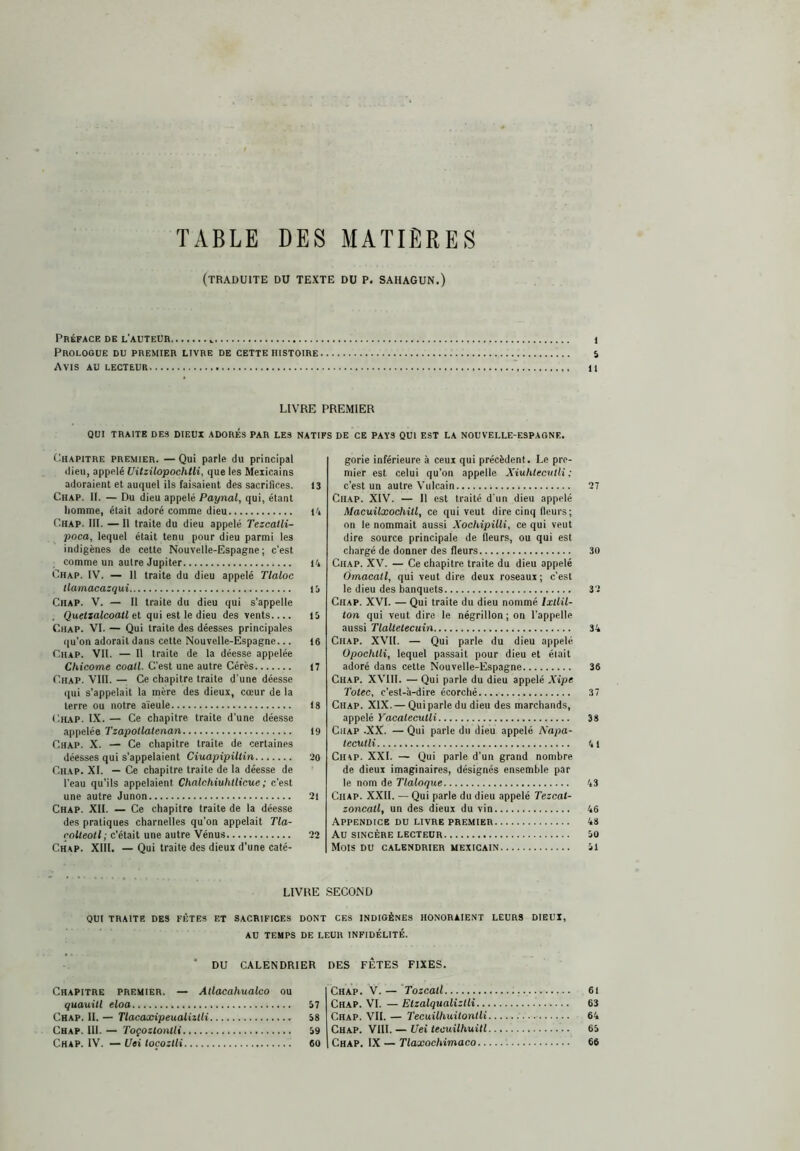 TABLE DES MATIÈRES (traduite du texte du P. SAHAGUN.) Prkfack de l'auteuh 1 Prologue du premier livre de cette histoire 5 Avis au lecteur 11 LIVRE PREMIER QUI TRAITE DES DIEUX ADORES PAR LES NATIFS DE CE PAYS QUI EST LA NOUVELLE-ESPAGNE. Chapitre premier. —Qui parle du principal dieu, appelé Uitzilopochtli, que les Mexicains adoraient et auquel ils faisaient des sacrifices. 13 Chap. 11. — Du dieu appelé Paynal, qui, étant liomme, était adoré comme dieu Pi Chap. III. —11 traite du dieu appelé Tezcalli- poca, lequel était tenu pour dieu parmi les indigènes de cette Nouvelle-Espagne; c’est comme un autre Jupiter 14 Chap. IV. — 11 traite du dieu appelé Tlaloc llamacazqui li Chap. V. — Il traite du dieu qui s’appelle . Queíiaícoalí et qui est le dieu des vents.... il Chap. VI. — Qui traite des déesses principales qu’on adorait dans cette Nouvelle-Espagne... 16 Chap. VU. — Il traite de la déesse appelée Chicóme coati. C’est une autre Gérés 17 Chap. VIII. — Ce chapitre traite d’une déesse qui s’appelait la mère des dieux, cœur de la terre ou notre aïeule 18 Chap. IX. — Ce chapitre traite d’une déesse appelée Tzapollatenan 19 Chap. X. — Ce chapitre traite de certaines déesses qui s’appelaient CiuapipiUin 20 Chap. XI. — Ce chapitre traite de la déesse de l'eau qu’ils appelaient Chalchiuhilicue ; c’est une autre Junon 21 Chap. XII. — Ce chapitre traite de la déesse des pratiques charnelles qu’on appelait Tla- rolteotl; c’était une autre Vénus 22 Chap. XIII. — Qui traite des dieux d’une caté- gorie inférieure à ceux qui précèdent. Le pre- mier est celui qu’on appelle Xiuhtecvlli : c’est un autre Vnicain 27 Chap. XIV. — Il est traité d'un dieu appelé MacuUxochitl, ce qui veut dire cinq fleurs; on le nommait aussi Xochipilli, ce qui veut dire source principale de fleur.s, ou qui est chargé de donner des fleurs 30 Chap. XV. — Ce chapitre traite du dieu appelé Omacatl, qui veut dire deux roseaux ; c’est le dieu des banquets 32 Chap. XVI. — Qui traite du dieu nommé Ixllil- ton qui veut dire le négrillon ; on l’appelle aussi Tlaltetecuin 34 Chap. XVTI. — Qui parle du dieu appelé Opochlli, lequel passait pour dieu et était adoré dans cette Nouvelle-Espagne 36 Chap. XVIII. — Qui parle du dieu appelé Xipe Totee, c’est-à-dire écorché 37 Chap. XIX. — Qui parle du dieu des marchands, appelé VacatecuUi 38 Chap .XX. — Qui parle du dieu appelé Xapa- tecutli 41 Chap. XXL — Qui parle d'un grand nombre de dieux imaginaires, désignés ensemble par le nom de Tlaloque 43 CiiAP. XXII. —Qui parle du dieu appelé Tezeat- zoncatl, un des dieux du vin 46 Appendice du livre premier 48 Au SINCÈRE lecteur 50 Mois DU CALENDRIER MEXICAIN 51 LIVRE SECOND QUI TRAITE DES FÊTES ET SACRIFICES DONT CES INDIGÈNES HONORAIENT LEURS DIEUX, AU TEMPS DE LEUR INFIDÉLITÉ. * DU CALENDRIER DES FÊTES FIXES. Chapitre premier. — Atlacahualco ou quauitl eloa 57 Chap. II. — TlacaxipeualntU 58 Chap. III. — Toçoztontli 59 Chap. IV. — Uei toçozUi 60 Chap. V. — ’Tozcatl 6i Chap. VI. — Etzalqualiztli 63 Chap. VII. — Tecuilhuitontli 64 Chap. VIII. — Uei iecuilhuitl 65 Chap. IX — TiaxocWmaco 66