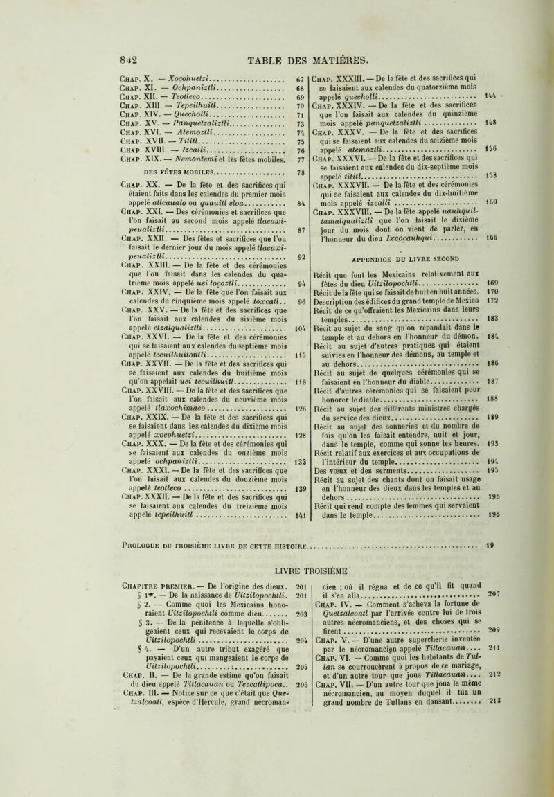 Chap. X. — Xoeohuelzi 67 Chap. XI. — Ochpaniztli 68 CuAP. XII. — TeoUeco 69 Chap. XIII. — Tepeühuitl 70 Chap. XIV. — QuechoUi 71 Chap. XV. — Panquetzalizlli 73 Chap. XVI.— AtemoztH 74 Chap. XVII. — Tititl 75 Chap. XVIII. — Izcalli 76 Chap. XIX. — Nemontemiel les fêtes mobiles. 77 DES FÊTES MOBILES 78 Chap. XX. — De la fête et des sacrifices qui étaient faits dans les calendes du premier mois appelé allcatialo ou quauill eloa 84 Chap. XXI. — Des cérémonies et sacrifices que l’on faisait au second mois appelé Üacaxi- peualizUi 87 Chap. XXII. — Des fêtes et sacrifices que l'on faisait le dernier jour du mois appelé ffocaati- peualiztli 92 Chap. XXIII. — De la fête et des cérémonies que l’on faisait dans les calendes du qua- trième mois appelé uei toçozlli 94 Chap. XXIV. — De la fête que l'on faisait auit calendes du cinquième mois appelé toxcall.. 96 Chap. XXV. — De la fête et des sacrifices que l'on faisait aux calendes du sixième mois appelé etzalqualizUi 104 Chap. XXVI. — De la fête et des cérémonies qui se faisaient aux calendes du septième mois appelé tecuilhuitonili 115 Chap. XXVII. — De la fête et des sacrifices qui se faisaient aux calendes du huitième mois qu’on appelait uei tecuühuitl lt8 Chap. XXVIII. — De la fête et des sacrifices que l'on faisait aux calendes du neuvième mois appelé llaxochimaco 126 Chap. XXIX. — De la fête et des sacrifices qui se faisaient dans les calendes du dixième mois appelé xoeohuelzi 128 Chap. XXX. — De la fête et des cérémonies qui se faisaient aux calendes du onzième mois appelé ochpaniztli 133 Chap. XXXI. — De la fête et des sacrifices que l’on faisait aux calendes du douzième mois appelé ieotleco 139 Chap. XXXII. — De la fête et des sacrifices qui se faisaient aux calendes du treizième mois appelé tepeilhuitl 141 Ch.ap. XXXIII. — De la fête et des sacrifices qui se faisaient aux calendes du quatorzième mois appelé quecholli t44 Chap. XXXIV. — De la fête et des sacrifices que l'on faisait aux calendes du quinzième mois appelé panquetzalizlli 148 Chap. XXXV. — De la fête et des sacrifices qui se faisaient aux calendes du seizième mois appelé atemoztli f^6 Chap. XXXVI. —De la fête et des sacrifices qui se faisaient aux calendes du dix-septième mois appelé tititl 168 Chap. XXXVII. — De la fête et des cérémonies qui se faisaient aux calendes du dix-huitième mois appelé izcalli 160 Chap. XXXVIIl. — De la fête appelé uauhqu.il- tamalqualiztli que l’on faisait le dixième jour du mois dont on vient de parler, en l’honneur du dieu/xcoçau/iquî 166 APPENDICE DU LIVRE SECOND Bécit que font les Mexicains relativement aux fêtes du dieu Vitzilopochtli 169 Récit de la fête qui se faisait de huit en huit années. 170 Description des édifices du grand temple de Mexico 172 Récit de ce qu’olfraient les Mexicains dans leurs temples 183 Récit au sujet du sang qu’on répandait dans le temple et au dehors en l’honneur du démon. 184 Récit au sujet d'autres pratiques qui étaient suivies en l’honneur des démons, au temple et au dehors 186 Récit au sujet de quelques cérémonies qui se faisaient en l’honneur du diable 187 Récit d’autres cérémonies qui se faisaient pour honorer le diable 188 Récit au sujet des différents ministres chargés du service des dieux 189 Récit au sujet des sonneries et du nombre de fois qu’on les faisait entendre, nuit et jour, dans le temple, comme qui sonne les heures. 195 Récit relatif aux exercices et aux occupations de l’intérieur du temple 194 Des vœux et des serments 195 Récit au sujet des chants dont on faisait usage en l’honneur des dieux dans les temples et au dehors 196 Récit qui rend compte des femmes qui servaient dans le temple 196 Prologue du troisième livre de cette histoire, 19 LIVRE TROISIÈME Chapitre premier. — De l'origine des dieux. 20l S 1*. — De la naissance de Uitzilopochtli. 20l S 2. — Comme quoi les Mexicains hono- raient Uitzilopochtli comme dieu 203 § 3. — De la pénitence à laquelle s’obli- geaient ceux qui recevaient le corps de Uitzilopochtli 204 S 4. — D’un autre tribut exagéré que payaient ceux qui mangeaient le corps de Uitzilopochtli 205 Chap. II. — De la grande estime qu’on faisait du dieu appelé Tillacauan ou Tezcatlipoca.. 206 Chap. III. — Notice sur ce que c’était que Que- tzalcoall, espèce d’Hercule, grand nécroman- cien ; où il régna et de ce qu’il fil quand il s’en alla Chap. IV. — Comment s’acheva la fortune de Quetzalcoatl par l’arrivée contre lui de trois autres nécromanciens, et des choses qui se firent 209 Chap. V. — D’une autre supercherie inventée par le nécromancien appelé Tillacauan,2)1 Chap. VI. — Comme quoi les habitants de Tul- lan se courroucèrent à propos de ce mariage, et d’un autre tour que joua Tillacauan..., 212 Chap. VII. — D’un autre tour que joua le même nécromancien, au moyen duquel il tua un grand nombre de Tullans en dansant 213
