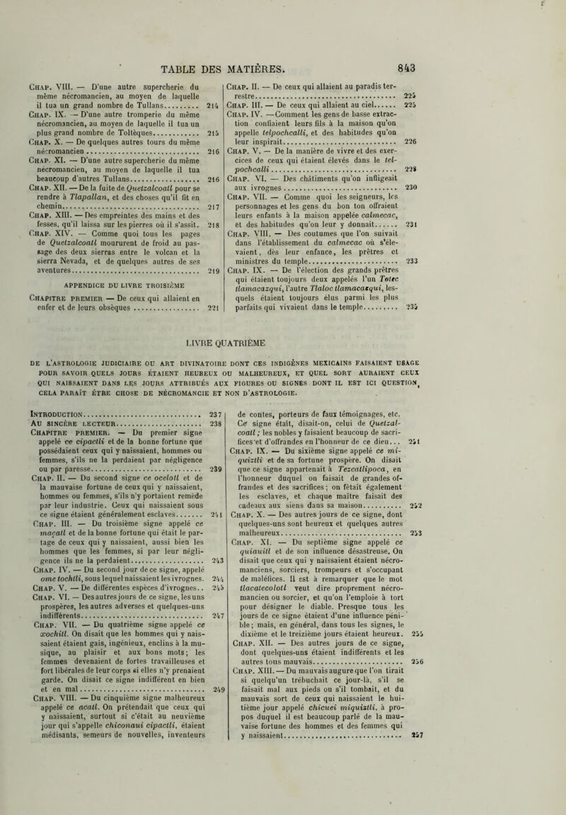 Chap. VIII. — D'une autre supercherie du même nécromancien, au moyen de laquelle il tua un grand nombre de ’TuUans 214 Chap. IX. — D’une autre tromperie du même nécromancien, au moyen de laquelle il tua un plus grand nombre de Toltèques 215 Chap. X. — De quelques autres tours du même nécromancien 216 Chap. XI. — D'une autre supercherie du même nécromancien, au moyen de laquelle il tua beaucoup d'autres Tullans 216 Chap. XII. — De la fuite de Quelzalcoall pour se rendre à TlapaUan, et des choses qu’il fit en chemin 217 Chap. XIII. — Des empreintes des mains et des fesses, qu’il laissa sur les pierres où il s’assit. 218 Chap. XIV. — Comme quoi tous les pages de Quelzalcoall moururent de froid au pas- sage des deux sierras entre le volcan et la sierra Nevada, et de quelques autres de ses aventures 219 APPENDICE DU LIVRE TROISIÈME Chapitre premier — De ceux qui allaient en enfer et de leurs obsèques 221 Chap. II. — De ceux qui allaient au paradis ter- restre 225 Chap. III. — De ceux qui allaient au ciel 225 Chap. IV. —Comment les gens de basse extrac- tion confiaient leurs fils à la maison qu’on appelle lelpochcalli, et des habitudes qu’on leur inspirait 226 Chap. V. — De la manière de vivre et des exer- cices de ceux qui étaient élevés dans le lel- pochcalli 22S Chap. VI. — Des châtiments qu’on infligeait aux ivrognes 230 Chap. VII. — Comme quoi les seigneurs, les personnages et les gens du bon ton offraient leurs enfants à la maison appelée cahnecac, et des habitudes qu’on leur y donnait 231 Chap. VIII. — Des coutumes que l’on suivait dans l'établissement du calmecac où s’éle- vaient, des leur enfance, les prêtres et ministres du temple 233 Ch.ap. IX. — De l’élection des grands prêtres qui étaient toujours deux appelés l’un Telec tiamacazqui, l’autre Tlaloc llamacatqui, les- quels étaient toujours élus parmi les plus parfaits qui vivaient dans le temple 235 LIVRE QUATRIÈME DE l’astrologie JUDICIAIRE OU ART DIVINATOIRE DONT CES INDIGÈNES MEXICAINS FAISAIENT USAGE POUR SAVOIR QUELS JOURS ÉTAIENT HEUREUX OU MALHEUREUX, ET QUEL SORT AURAIENT CEUX QUI NAISSAIENT DANS LES JOURS ATTRIBUÉS AUX FIGURES OU SIGNES DONT IL EST ICI QUESTION^ CELA PARAÎT ÊTRE CHOSE DE NÉCROMANCIE ET NON D’ASTROLOGIE. Introduction 237 Au SINCÈRE LECTEUR 238 Chapitre premier. — Du premier signe appelé ce cipaclli et de la bonne fortune que possédaient ceux qui y naissaient, hommes ou femmes, s’ils ne la perdaient par négligence ou par paresse 239 Chap. II. — Du second signe ce oceloll et de la mauvaise fortune de ceux qui y naissaient, hommes ou femmes, s’ils n’y portaient remède par leur industrie. Ceux qui naissaient sous ce signe étaient généralement esclaves 241 Chap. III. — Du troisième signe appelé ce maçall et de la bonne fortune qui était le par- tage de ceux qui y naissaient, aussi bien les hommes que les femmes, si par leur négli- gence ils ne la perdaient 243 Chap. IV. — Du second jour de ce signe, appelé orne tochlli, sous lequel naissaient les ivrognes. 244 Chap. V. — De différentes espèces d’ivrognes.. 245 Chap. VI. — Desautres jours de ce signe, lesuns prospères, les autres adverses et quelques-uns indifférents 247 Chap. VII. — Du quatrième signe appelé ce xochill. On disait que les hommes qui y nais- saient étaient gais, ingénieux, enclins à la mu- sique, au plaisir et aux bons mots; les femmes devenaient de fortes travailleuses et fort libérales de leur corps si elles n’y prenaient garde. On disait ce signe indifférent en bien et en mal 249 Chap. VIll. — Du cinquième signe malheureux appelé ce acall. On prétendait que ceux qui y naissaient, surtout si c’était au neuvième jour qui s’appelle chiconaui cipaclli, étaient médisants, semeurs de nouvelles, inventeurs de contes, porteurs de faux témoignages, etc. Ce signe était, disait-on, celui de Quelzal- coall ; les nobles y faisaient beaucoup de sacri- llces'et d’offrandes en l’honneur de ce dieu... 251 Chap. IX. — Du sixième signe appelé ce rni- qxdzlli et de sa fortune prospère. On disait que ce signe appartenait à Tezcatlipoca, en l’honneur duquel on faisait de grandes of- frandes et des sacrifices ; on fêtait également les esclaves, et chaque maître faisait des cadeaux aux siens dans sa maison 252 Chap. X. — Des autres jours de ce signe, dont quelques-uns sont heureux et quelques autres malheureux 253 Chap. XI. — Du septième signe appelé ce quiauill et de son influence désastreuse. On disait que ceux qui y naissaient étaient nécro- manciens, sorciers, trompeurs et s’occupant de maléfices. Il est à remarquer que le mot tlacalecololl veut dire proprement nécro- mancien ou sorcier, et qu’on l’emploie à tort pour désigner le diable. Presque tous les jours de ce signe étaient d’une inlluence péni- ble; mais, en général, dans tous les signes, le dixième et le treizième jours étaient heureux. 255 Chap. XII. — Des autres jours de ce signe, dont quelques-uns étaient indifférents et les autres tous mauvais 256 Chap. XIII. — Du mauvais augure que l’on tirait si quelqu’un trébuchait ce jour-là, s’il se faisait mal aux pieds ou s’il tombait, et du mauvais sort de ceux qui naissaient le hui- tième jour appelé chicuei miquizlli, à pro- pos duquel il est beaucoup parlé de la mau- vaise fortune des hommes et des femmes qui y naissaient 257