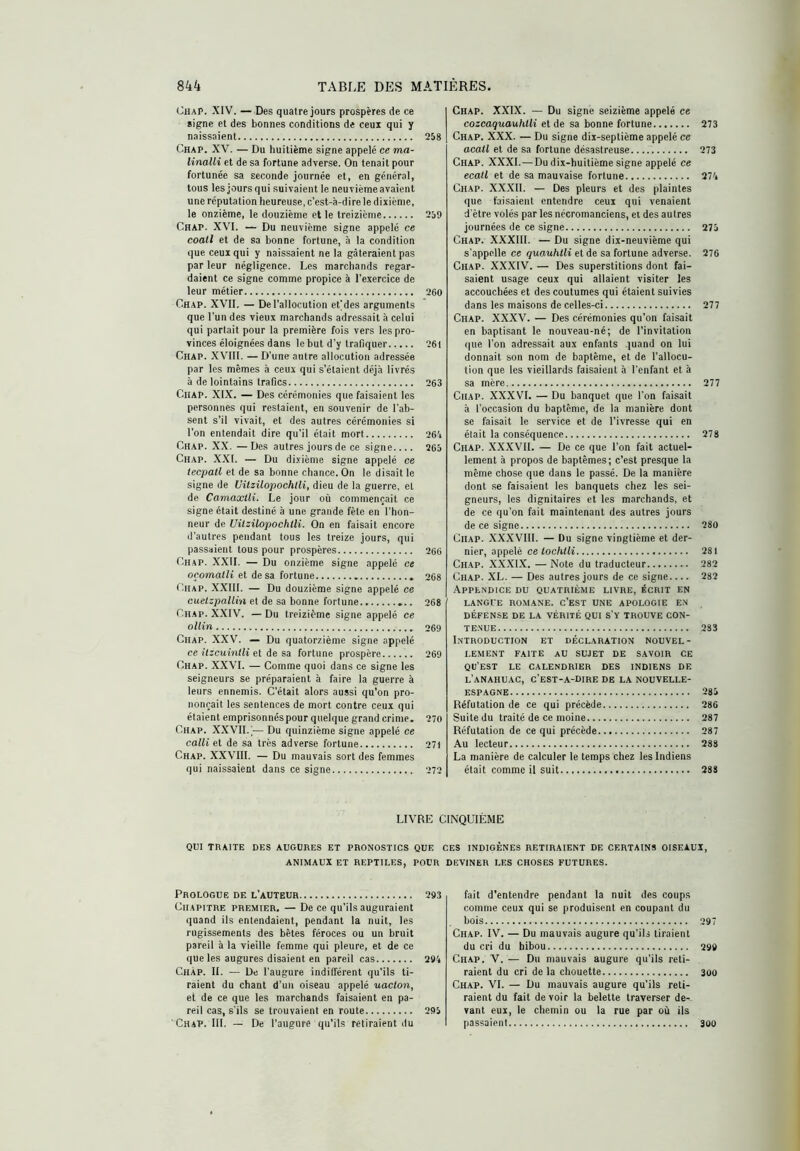 Chap. XIV. — Des quatre jours prospères de ce signe et des bonnes conditions de ceux qui y naissaient 258 Chap. XV. — Du huitième signe appelé ce ma- linalli et de sa fortune adverse. On tenait pour fortunée sa seconde journée et, en général, tous les jours qui suivaient le neuvième avaient une réputation heureuse, c’est-à-dire le dixième, le onzième, le douzième et le treizième 259 Chap. XVI. — Du neuvième signe appelé ce coati et de sa bonne fortune, à la condition que ceux qui y naissaient ne la gâteraient pas par leur négligence. Les marchands regar- daient ce signe comme propice à l'exercice de leur métier 260 Chap. XVII. — De l'allocution etjdes arguments que l’un des vieux marchands adressait à celui qui partait pour la première fois vers les pro- vinces éloignées dans le but d’y trafiquer 261 Chap. XVIII. — D’une autre allocution adressée par les mêmes à ceux qui s’étaient déjà livrés à de lointains trafics 263 CiiAP. XIX. — Des cérémonies que faisaient les personnes qui restaient, en souvenir de l’ab- sent s’il vivait, et des autres cérémonies si l’on entendait dire qu’il était mort 264 Chap. XX. —Des autres jours de ce signe 265 Chap. XXL — Du dixième signe appelé ce lecpatl et de sa bonne chance. On le disait le signe de Uüzilopochtli, dieu de la guerre, et de Camaxili. Le jour où commençait ce signe était destiné à une grande fête en l’hon- neur de UilzUopochÜi. On en faisait encore d’autres pendant tous les treize jours, qui passaient tous pour prospères 266 Chap. XXII. — Du onzième signe appelé ce oçomalli et de sa fortune 268 Chap. XXIII. — Du douzième signe appelé ce cuetzpallin et de sa bonne fortune 268 Chap. XXIV. — Du treizième signe appelé ce olUn 269 Chap. XXV. — Du quatorzième signe appelé ce íticttinííi et de sa fortune prospère 269 Chap. XXVI. — Comme quoi dans ce signe les seigneurs se préparaient à faire la guerre à leurs ennemis. C’était alors aussi qu’on pro- nonçait les sentences de mort contre ceux qui étaient emprisonnés pour quelque grand crime. 270 Chap. XXVII.'— Du quinzième signe appelé ce calli et de sa très adverse fortune 271 Chap. XXVIII. — Du mauvais sort des femmes qui naissaient dans ce signe 272 Chap. XXIX. — Du signe seizième appelé ce cozcaquauhtli et de sa bonne fortune 273 Chap. XXX. — Du signe dix-septième appelé ce acail et de sa fortune désastreuse 273 Chap. XXXI. — Du dix-huitième signe appelé ce ecatl et de sa mauvaise fortune 274 Chap. XXXII. — Des pleurs et des plaintes que faisaient entendre ceux qui venaient d'ètre volés par les nécromanciens, et des autres journées de ce signe 275 Chap. XXXllI. — Du signe dix-neuvième qui s’appelle ce quauhlli et de sa fortune adverse. 276 Chap. XXXIV. — Des superstitions dont fai- saient usage ceux qui allaient visiter les accouchées et des coutumes qui étaient suivies dans les maisons de celles-ci 277 Chap. XXXV. — Des cérémonies qu’on faisait en baptisant le nouveau-né; de l’invitation que l’on adressait aux enfants ,]uand on lui donnait son nom de baptême, et de l’allocu- tion que les vieillards faisaient à l’enfant et à sa mère 277 Chap. XXXVI. — Du banquet que l’on faisait à l’occasion du baptême, de la manière dont se faisait le service et de l’ivresse qui en élait la conséquence 278 Chap. XX.XVII. — De ce que l’on fait actuel- lement à propos de baptêmes; c’est presque la même chose que dans le passé. De la manière dont se faisaient les banquets chez les sei- gneurs, les dignitaires et les marchands, et de ce qu’on fait maintenant des autres jours de ce signe 280 Chap. XXXVIII. — Du signe vingtième et der- nier, appelé ce íoc/iííí 281 Chap. X.X.XI.X. — Note du traducteur 282 Chap. XL. — Des autres jours de ce signe 282 Appendice du quatrième livre, écrit en LANGUE ROMANE. c’eST UNE APOLOGIE EN DÉFENSE DE LA VÉRITÉ QUI S’v TROUVE CON- TENUE 283 I.NTRODUCTION ET DÉCLARATION NOUVEL- LEMENT FAITE AU SUJET DE SAVOIR CE QU’EST LE CALENDRIER DES INDIENS DE L’aNAHUAC, C’EST-A-DIRE de la NOUVELLE- ESPAGNE 285 Réfutation de ce qui précède 286 Suite du traité de ce moine 287 Réfutation de ce qui précède 287 Au lecteur 288 La manière de calculer le temps chez les Indiens était comme il suit 288 LIVRE CINQUIEME QUI TRAITE DES AUGURES ET PRONOSTICS QUE CES INDIGÈNES RETIRAIENT DE CERTAINS OISEAUX, ANIMAUX ET REPTILES. POUR DEVINER LES CHOSES FUTURES. Prologue de l’auteur 293 Chapitre premier. — De ce qu’ils auguraient quand ils entendaient, pendant la nuit, les rugissements des bêtes féroces ou un bruit pareil à la vieille femme qui pleure, et de ce que les augures disaient en pareil cas 294 Chap. II. — De l’augure indifférent qu’ils ti- raient du chant d’un oiseau appelé uaclon, et de ce que les marchands faisaient en pa- reil cas, s’ils se trouvaient en route 295 Chap. III. — De l’augure qu’ils retiraient du fait d’entendre pendant la nuit des coups comme ceux qui se produisent en coupant du bois 297 Chap. IV. — Du mauvais augure qu’ils tiraient du cri du hibou 299 Chap. V. — Du mauvais augure qu’ils reti- raient du cri de la chouette 300 Chap. VI. — Du mauvais augure qu’ils reli- raient du fait de voir la belette traverser de- vant eux, le chemin ou la rue par où ils passaient 300