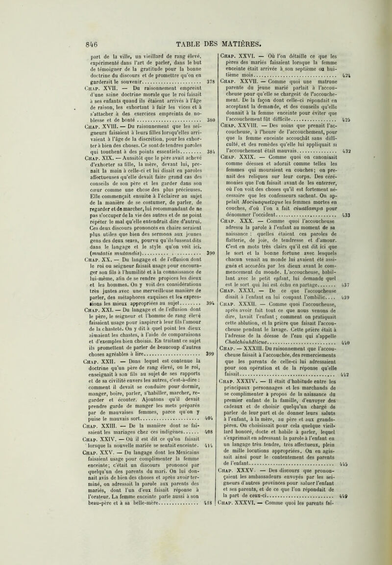 part de la ville, un vieillard de rang élevé, expérimenté dans l’art de parler, dans le but de témoigner de la gratitude pour la bonne doctrine du discours et de promettre cju'on en garderait le souvenir 378 Chap. XVII. — Du raisonnement empreint d'une saine doctrine morale que le roi faisait à ses enfants quand ils étaient arrivés à l’âge de raison, les exhortant à fuir les vices et à s’attacher à des exercices empreints de no- blesse et de bonté 380 CUAP. XVIII. — Du raisonnement que les sei- gneurs faisaient à leurs filles lorsqu’elles arri- vaient à l’âge de la discrétion, pour les exhor- ter à bien des choses. Ce sontde tendres paroles qui touchent à des points essentiels 384 Chap. XIX. — Aussitôt que le père avait achevé d’exhorter sa fille, la mère, devant lui, pre- nait la main à celle-ci et lui disait en paroles all'ectueuses qu’elle devait faire grand cas des conseils de son père et les garder dans son cœur comme une chose des plus précieuses. Elle commençait ensuite à l’éclairer au sujet de la manière de se costumer, de parler, de regarder etde marcher, lui recommandant de ne pas s’occuper de la vie des autres et de ne point répéter le mal qu’elle entendrait dire d’autrui. Ces deux discours prononcés en chaire seraient plus utiles que bien des sermons aux jeunes gens des deux sexes, pourvu qu'ils fussentdits dans le langage et le style qu’on voit ici. {muialis mutandis) 390 Chap. X.X. — Du langage et de l’effusion dont le roi ou seigneur faisait usage pour encoura- ger son fils à l’humilité et à la connaissance de lui-même, afin de se rendre propices les dieux et les hommes. On y voit des considérations très justes avec une merveilleuse manière de parler, des métaphores exquises et les expres- sions les mieux appropriées au sujet 394 Chap. XXI. — Du langage et de l’effusion dont le père, le seigneur et l’homme de rang élevé faisaient usage pour inspirera leur fils l’amour de la chasteté. On y dit à quel point les dieux aimaient les chastes, à l’aide de comparaisons et d’exemples bien choisis. En traitant ce sujet ils promettent de parler de beaucoup d’autres choses agréables à lire 399 Chap. XXII. — Dans lequel est contenue la doctrine qu’un père de rang élevé, ou le roi, enseignait à son fils au sujet de ses rapports et de sa civilité envers les autres, c’est-à-dire : comment il devait se conduire pour dormir, manger, boire, parler, s’habiller, marcher, re- garder et écouter. Ajoutons qu’il devait prendre garde de manger les mets préparés par de mauvaises femmes, parce qu'on y puise le mauvais sort 404 Chap. XXIII. — De la manière dont se fai- saient les mariages chez ces indigènes 408 Chap. XXIV. — Où il est dit ce qu’on faisait ' lorsque la nouvelle mariée se sentait enceinte. 4)4 Chap. X.XV. — Du langage dont les Mexicains faisaient usage pour complimenter la femme enceinte; c’était un discours prononcé par quelqu’un des parents du mari. On lui don- nait avis de bien des choses et après avoir ter- miné, on adressait la parole aux parents des mariés, dont l’un d’eux faisait réponse à l’orateur. La femme enceinte parle aussi à son Chap. XXVI. — Où l’on détaille ce que les pères des mariés faisaient lorsque la femme enceinte était arrivée à son septième ou hui- tième mois 494 Chap. XXVII. — Comme quoi une matrone parente du jeune marié parlait à l’accou- cheuse pour qu’elle se chargeât de l’accouche- ment. De la façon dont celle-ci répondait en acceptant la demande, et des conseils qu’elle donnait à la femme enceinte pour éviter que l’accouchement fût difficile 425 Chap. XXVIII. — Des soins que prenait l’ac- coucheuse, à l’heure de l’accouchement, pour que la femme enceinte accouchât sans diffi- culté, et des remèdes qu’elle lui appliquait si l’accouchement était mauvais 432 Chap. XXIX. — Comme quoi on canonisait comme déesses et adorait comme telles les femmes qui mouraient en couches; on pre- nait des reliques sur leur corps. Des céré- monies que l’on faisait avant de les enterrer, où l’on voit des choses qu’il est fortement né- cessaire que les confesseurs sachent. On ap- pelait Mociuaquelzque les femmes mortes en couches, d’où l’on a fait ciuatlampa pour dénommer l’occident 433 Chap. XXX. — Comme quoi l’accoucheuse adresse la parole à l’enfant au moment de sa naissance : quelles étaient ces paroles de flatterie, de joie, de tendresse et d’amour. C’est en mots très clairs qu’il est dit ici que le sort et la bonne fortune avec lesquels chacun venait au monde lui avaient été assi- gnés et accordés par les dieux avant le com- mencement du monde. L’accoucheuse, babil- lant avec le petit enfant, lui demande quel est le sort qui lui est échu en partage 437 Chap. XXXI. — De ce que l’accoucheuse disait à l’enfant en lui coupant l’ombilic 439 Chap. XXXII. — Comme quoi l’accoucheuse, après avoir fait tout ce que nous venons de dire, lavait l’enfant ; comment on pratiquait cette ablution, et la prière que faisait l’accou- cheuse pendant le lavage. Cette prière était à l’adresse de la déesse de l’eau qui s’appelle Chalchiuhtlicue 44u Chap. — XXXIII. Du raisonnement que l’accou- cheuse faisait à l’accouchée, des remerciements que les parents de celle-ci lui adressaient pour son opération et de la réponse qu'elle faisait 442 Chap. XXXIV. — Il était d’habitude entre les principaux personnages et les marchands de se complimenter à propos de la naissance du premier enfant de la famille, d’envoyer des cadeaux et de choisir quelqu’un chargé de parler de leur part et de donner leurs saluts à l’enfant, à la mère, au père et aux grands- pères. On choisissait pour cela quelque vieil- lard honoré, docte et habile à parler, lequel s’exprimait en adressant la parole à l’enfant en un langage très tendre, très affectueux, plein de mille locutions appropriées. On en agis- sait ainsi pour le contentement des parents de l’enfant 444 Chap. XXXV- — Des discours que pronon- çaient les ambassadeurs envoyés par les sei- gneurs d’autres provinces pour saluer l’enfant et ses parents, et de ce que l’on répondait de la part de ceux-ci 449