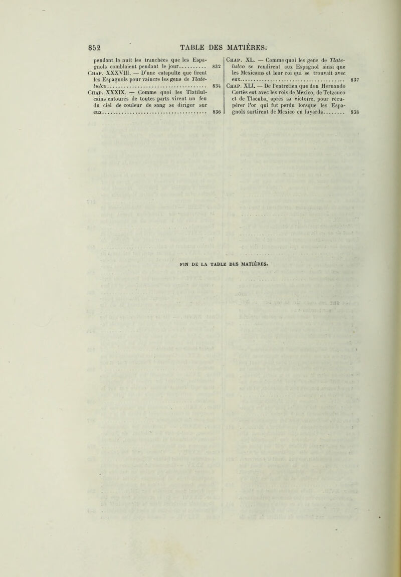 pendant la nuit les tranchées que les Espa- gnols comblaient pendant le jour 83'2 CtlAP. XXXVllI. — U’une catapulte que firent les Espagnols pour vaincre les gens de Tiate- lulco 834 Chap. XXXIX. — Comme quoi les Tlatilul- cains entourés de toutes parts virent un feu du ciel de couleur de sang se diriger sur eux 836 Chap. XL. — Comme quoi les gens de Tlate- lulco se rendirent aux Espagnol ainsi que les Mexicains et leur roi qui se trouvait avec eux 837 Chap. XLl. — De l’entretien que don Hernando Cortès eut avec les rois de Mexico, de Tetzcuco et de Tlacuba, après sa victoire, pour récu- pérer l’or qui fut perdu lorsque les Espa- gnols sortirent de Mexico en fuyards 838 FIN DE LA TABLE DES MATIÈRES.