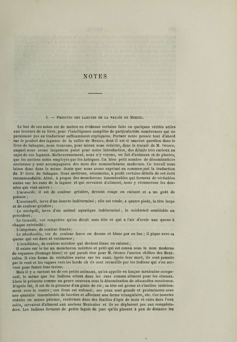 NOTES I. — Produits des lagunes de la vallée de Mexico. Le but de ces notes est de mettre en évidence certains faits ou quelques vérités utiles aux lecteurs de ce livre, pour l’intelligence complète de particularités nombreuses qui ne paraissent pas au traducteur suffisamment expliquées. Portant notre pensée tout d’abord sur le produit des lagunes de la vallée de Mexico, dont il est si souvent question dans le livre de Sahagun, nous trouvons, pour mieux nous éclairer, dans le travail de M. Orozco, auquel nous avons largement puisé pour notre Introduction, des détails très curieux au sujet de ces lagunes. Malheureusement, nous n’y voyons, en fait d’animaux et de plantes, que les anciens noms employés par les Aztèques. Un bien petit nombre de dénominations anciennes y sont accompagnées des mots des nomenclatures modernes. Ce travail nous laisse donc dans le même doute que nous avons exprimé en commentant la traduction du X' livre de Sahagun. Nous mettrons, néanmoins, à profit certains détails de cet écrit recommandable. Ainsi, à propos des moucherons innombrables qui forment de véritables nuées sur les eaux de la lagune et qui servaient d’aliment, nous y résumerons les don- nées qui vont suivre ; Vacaucili; il est de couleur grisâtre, devient rouge en cuisant et a un goût de poisson ; L’aneneztli, larve d’un insecte indéterminé; elle est ronde, a quatre pieds, la tête large et de couleur grisâtre; Le miclipili, larve d’un animal aquatique indéterminé ; le michleleü semblable au précédent ; Le izcauili, ver rougeâtre qu’on dirait sans tête et qui a l’air d’avoir une queue à chaque extrémité ; L’alopinan, de couleur foncée; Le aimihuitla, ver de couleur fauve en dessus et blanc par en bas ; il pique avec sa queue qui est dure et venimeuse; Vocuüizlac, de couleur noirâtre qui devient blanc en cuisant; Il existe sur le lac un moucheron noirâtre et petit qui est connu sous le nom moderne de requesón (fromage blanc) et qui paraît être pour M. Orozco l’ancien chilton des Mexi- cains. Il s’en forme de véritables nuées sur les eaux. Après leur mort, ils sont poussés par le vent et les vagues vers les bords où ils sont recueillis par les Indiens qui s’en ser- vent pour fumer leur terres. Mais il y a surtout un de ces petits animaux, qu’on appelle en langue mexicaine axaya- catl, le même que les Indiens crient dans les rues comme aliment pour les oiseaux. Llave le présente comme un genre nouveau sous la dénomination de ahuautlea mexicana. D’après lui, il est de la grosseur d’un grain de riz ; sa tête est grosse et s’incline intérieu- ment vers le ventre; son front est enfoncé; ses yeux sont grands et proéminents avec une quantité innombrable de facettes et affectant une forme triangulaire, etc. Ces insectes réduits en masse pâteuse, renfermés dans des feuilles d’épis de maïs et cuits dans l’eau salée, servaient d’aliment aux anciens Mexicains et ils ne déplurent pas aux conquista- dors. Les Indiens forment de petits fagots de jonc qu’ils placent à peu de distance les