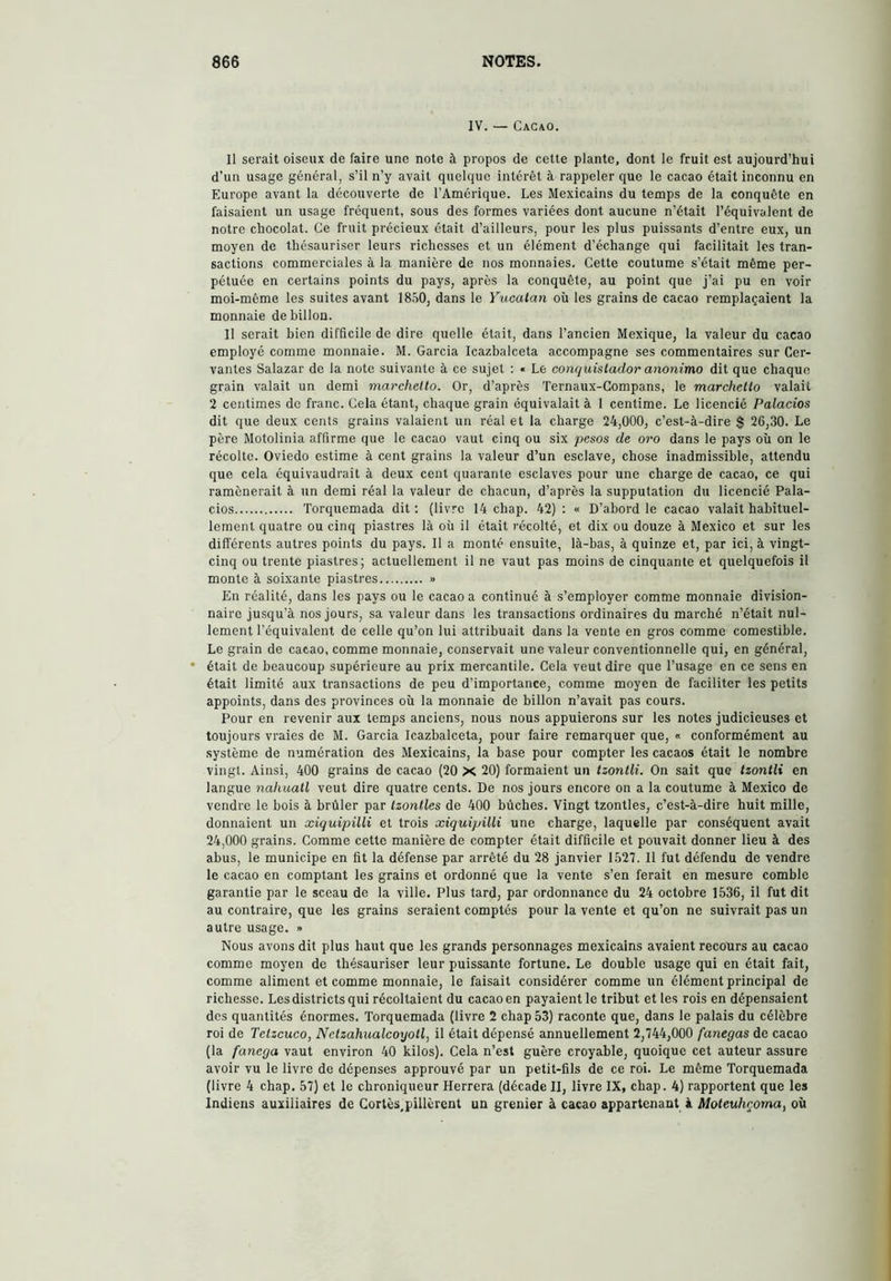 IV. — Cacao. Il serait oiseux de faire une note à propos de cette plante, dont le fruit est aujourd’hui d’un usage général, s’il n’y avait quelque intérêt à rappeler que le cacao était inconnu en Europe avant la découverte de l’Amérique. Les Mexicains du temps de la conquête en faisaient un usage fréquent, sous des formes variées dont aucune n’était l’équivalent de notre chocolat. Ce fruit précieux était d’ailleurs, pour les plus puissants d’entre eux, un moyen de thésauriser leurs richesses et un élément d’échange qui facilitait les tran- sactions commerciales à la manière de nos monnaies. Cette coutume s’était même per- pétuée en certains points du pays, après la conquête, au point que j’ai pu en voir moi-même les suites avant 18.Í0, dans le Vucalan où les grains de cacao remplaçaient la monnaie de billón. Il serait bien difficile de dire quelle était, dans l’ancien Mexique, la valeur du cacao employé comme monnaie. M. Garcia Icazbalceta accompagne ses commentaires sur Cer- vantes Salazar de la note suivante à ce sujet : « Le conquistador anonimo dit que chaque grain valait un demi marchelto. Or, d’après Ternaux-Compans, le marchetlo valait 2 centimes de franc. Cela étant, chaque grain équivalait à 1 centime. Le licencié Palacios dit que deux cents grains valaient un réal et la charge 24,000, c’est-à-dire $ 26,30. Le père Motolinia affirme que le cacao vaut cinq ou six pesos de oro dans le pays où on le récolte. Oviedo estime à cent grains la valeur d’un esclave, chose inadmissible, attendu que cela équivaudrait à deux cent quarante esclaves pour une charge de cacao, ce qui ramènerait à un demi réal la valeur de chacun, d’après la supputation du licencié Pala- cios ïorquemada dit : (livre 14 chap. 42) : « D’abord le cacao valait habituel- lement quatre ou cinq piastres là où il était récolté, et dix ou douze à Mexico et sur les différents autres points du pays. Il a monté ensuite, là-bas, à quinze et, par ici, à vingt- cinq ou trente piastres; actuellement il ne vaut pas moins de cinquante et quelquefois il monte à soixante piastres » En réalité, dans les pays ou le cacao a continué à s’employer comme monnaie division- naire jusqu’à nos jours, sa valeur dans les transactions ordinaires du marché n’était nul- lement l’équivalent de celle qu’on lui attribuait dans la vente en gros comme comestible. Le grain de cacao, comme monnaie, conservait une valeur conventionnelle qui, en général, était de beaucoup supérieure au prix mercantile. Cela veut dire que l’usage en ce sens en était limité aux transactions de peu d’importance, comme moyen de faciliter les petits appoints, dans des provinces où la monnaie de billón n’avait pas cours. Pour en revenir aux temps anciens, nous nous appuierons sur les notes judicieuses et toujours vraies de M. Garcia Icazbalceta, pour faire remarquer que, « conformément au système de numération des Mexicains, la base pour compter les cacaos était le nombre vingt. Ainsi, 400 grains de cacao (20 X 20) formaient un tzontli. On sait que tzonllx en langue nahuatl veut dire quatre cents. De nos jours encore on a la coutume à Mexico de vendre le bois à brûler par Izontles de 400 bûches. Vingt tzontles, c’est-à-dire huit mille, donnaient un xiquipilli et trois xiquipilli une charge, laquelle par conséquent avait 24,000 grains. Comme cette manière de compter était difficile et pouvait donner lieu à des abus, le municipe en fit la défense par arrêté du 28 janvier 1527. Il fut défendu de vendre le cacao en comptant les grains et ordonné que la vente s’en ferait en mesure comble garantie par le sceau de la ville. Plus tard, par ordonnance du 24 octobre 1536, il fut dit au contraire, que les grains seraient comptés pour la vente et qu’on ne suivrait pas un autre usage. » Nous avons dit plus haut que les grands personnages mexicains avaient recours au cacao comme moyen de thésauriser leur puissante fortune. Le double usage qui en était fait, comme aliment et comme monnaie, le faisait considérer comme un élément principal de richesse. Les districts qui récoltaient du cacao en payaient le tribut et les rois en dépensaient des quantités énormes. Torquemada (livre 2 chap 53) raconte que, dans le palais du célèbre roi de Telzcuco, Netzahualcóyotl, il était dépensé annuellement 2,744,000 fanegas de cacao (la fanega vaut environ 40 kilos). Cela n’est guère croyable, quoique cet auteur assure avoir vu le livre de dépenses approuvé par un petit-fils de ce roi. Le même Torquemada (livre 4 chap. 57) et le chroniqueur Herrera (décade II, livre IX, chap. 4) rapportent que les Indiens auxiliaires de Cortès,pillèrent un grenier à cacao appartenant à Moteuhçoma, où