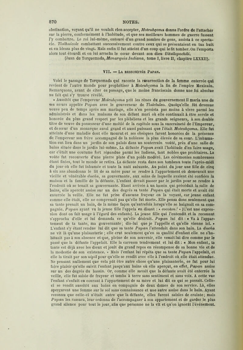 obstination, voyant qu’il ne voulait rien accepter, Moteuhçoma donna l’ordre de l’attacher sur la pierre, conformément à l’habitude, et que ses meilleurs hommes de guerre fussent ]’y combattre. Le roi lui-même, entouré d’un grand nombre de gens, assista à ce specta- cle. Tlalhuicole combattant successivement contre ceux qui se présentaient en tua huit et en blessa plus de vingt. Mais enfin il fut atteint d’un coup qui le fit tomber. On l’emporta alors tout étourdi et on lui arracha le cœur devant son dieu Uitzüopochtli. (Juan de Torquemada, Monarquía Indiana, tome I, livre II, chapitre LXXXII). VII. — La ressuscitée Papan. Voici le passage de Torquemada qui raconte la résurrection de la femme enterrée qui revient de l’autre monde pour prophétiser à Moteuhçoma la fin de l’empire Mexicain. Remarquons, avant de citer ce passage, que le moine franciscain donne une foi absolue au fait qui s’y trouve révélé. «c Aussitôt que l’empereur Moteuhçoma prit les rênes du gouvernement il maria une de ses sœurs appelée Papan avec le gouverneur de Tlatelulca. Quoiqu’elle fût devenue veuve peu de temps après son mariage, elle n’en persista pas moins à vivre parmi les administrés et dans les maisons de son défunt mari où elle continuait à être servie et honorée du plus grand respect par les plébéiens et les grands seigneurs, à son double titre de veuve du possesseur d’une moitié de la capitale sous la suzeraineté de l’Empereur, et de sœur d’un monarque aussi gra,nd et aussi puissant que l’était Moteuhçoma. Elle fut atteinte d’une maladie dont elle mourut et ses obsèques furent honorées de la présence de l’empereur son frère accompagné de la noblesse la plus élevée de sa cour. L’inhuma- tion eut lieu dans un jardin de son palais dans un souterrain voûté, près d’une salle de bains située dans le jardin lui-même. La défunte Papan avait l’habitude d’en faire usage, car c’était une coutume fort répandue parmi les Indiens, tant nobles que prolétaires. La voûte fut recouverte d’une pierre plate d’un poids modéré. Les cérémonies nombreuses étant finies, tout le monde se retira. La défunte resta dans son tombeau toute l’après-midi du jour où elle fut inhumée et toute la nuit suivante. Au point du jour une fille de cinq à six ans abandonna le lit de sa mère pour se rendre à l’appartement où demeurait une vieille et vénérable dueña, sa gouvernante, aux soins de laquelle avaient été confiées la maison et la famille de la défunte. L’enfant devait passer par le jardin pour se rendre à l’endroit où se tenait sa gouvernante. Étant arrivée à un bassin qui précédait la salle de bains, elle aperçût assise sur un des degrés sa tante Papan qui était morte et avait été enterrée la veille. Elle ne fut prise d’aucune frayeur en la voyant, car jeune enfant comme elle était, elle ne comprenait pas qu’elle fut morte. Elle pensa donc seulement que sa tante prenait un bain, de la même façon qu’autrefois lorsqu’elle se baignait en sa com- pagnie. Papan ayant vu la jeune fille l’appela en disant ; • cocoton! » (C’est une expres- sion dont on fait usage à l’égard des enfants). La jeune fille qui l’entendit et la reconnut s’approcha d’elle et lui demanda ce qu’elle désirait. Papan lui dit : a Va à l’appar- tement de ta tante, ma gouvernante; dis-lui queje l’appelle et qu’elle vienne ici.* L’enfant s’y étant rendue lui dit que sa tante Papan l’attendait dans son bain. La dueña ne vit là qu’une plaisanterie ; elle crut seulement qu’en sa qualité d’enfant elle ne s’ha- bituait pas à son absence et que, pleine de son souvenir, elle venait lui dire comme par le passé que la défunte l’appelait. Elle la carressa tendrement et lui dit ; « Mon enfant, ta tante est déjà avec les dieux et jouit du grand repos en récompense de sa bonne vie et de la modestie de son existence. » Mais l’enfant lui répéta que sa tante Papan l’appelait, et elle la tirait par son uipil pour qu’elle se rendit avec elle à l’endroit où elle était attendue. Ne pensant nullement que cela pût être autre chose qu’une plaisanterie, ce fut pour lui faire plaisir qu’elle suivit l’enfant jusqu’aux bains où elle aperçut, en effet. Papan assise sur un des degrés du bassin. Or, comme elle savait que la défunte avait été enterrée la veille, elle fut saisie de frayeur et tomba à terre sans sentiment et sans voix. A cette vue l’enfant s’enfuit en courant à l’appartement de sa mère et lui dit ce qui se passait. Celle- ci se rendit aussitôt aux bains en compagnie de deux dames de son service. Là, elles aperçurent une femme sur le sol sans connaissance et une autre assise dans le bain. Ayant reconnu que celle-ci n’était autre que la défunte, elles furent saisies de crainte; mais Papan les rassura, leur ordonna de l’accompagner à son appartement et de garder le plus grand silence pour tout le jour, afin que personne ne la vît et qu’on ignorât l’événement.