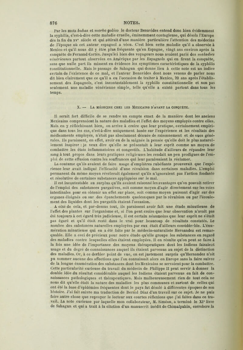 Par les mots bubas et morbo gálico le docteur Benavides entend donc bien évidemment la syphilis, c’est-à-dire cette maladie cruelle, éminemment contagieuse, qui désola l’Europe dès la fin du xv® siècle et qui attirait d’une manière particulière l’attention des médecins de l’époque où cet auteur espagnol a vécu. C’est bien cette maladie qu’il a observée à Mexico et qu'il nous dit y être plus fréquente qu’en Espagne, vingt ans environ après la conquête de Fernand Cortès. Jusqu’ici bien des voyageurs nous avaient parlé des maladies vénériennes partout observées en Amérique par les Espagnols qui en firent la conquête, sans que nulle part ils missent en évidence les symptômes caractéristiques de la syphilis constitutionnelle. Mais le passage de Sahagun qui donne lieu à cette note est un indice certain de l’existence de ce mal, et l’auteur Benavides dont nous venons de parler nous dit bien clairement que ce qu’il a eu l’occasion de traiter à Mexico, 20 ans après l’établis- sement des Espagnols, c’est incontestablement la syphilis constitutionnelle et non pas seulement une maladie vénérienne simple, telle qu’elle a existé partout dans tous les temps. X. — La médecine chez les Mexicains d’avant la conquête. Il serait fort difficile de se rendre un compte exact de la manière dont les anciens Mexicains comprenaient la nature des maladies et l’effet des moyens employés contre elles. Mais en y réfléchissant bien, on arrive à croire que leur pratique, certainement empiri- que dans tous les cas, c’est-à-dire uniquement basée sur l’expérience et les résultats des médicaments employés, n’était pas absolument dénuée de raisonnement et de vues géné- rales. Ils paraissent, en effet, avoir eu de la saignée la pensée qu’elle doit le plus naturel- lement inspirer : je veux dire qu’elle se présentait à leur esprit comme un moyen de combattre les états inflammatoires et congestifs. L’habitude d’ailleurs de répandre leur sang à tout propos dans leurs pratiques religieuses les rendait un peu prodigues de l’em- ploi de cette effusion contre les souffrances qui leur paraissaient la réclamer. La coutume qu’ils avaient de faire usage d’emplâtres rubéfiants prouverait que l’expé- rience leur avait indiqué l’efficacité d’une révulsion dans certaines maladies. L’emploi permanent du même moyen révélerait également qu’ils n’ignoraient pas l’action fondante et résolutive de certaines substances appliquées sur le mal. 11 est incontestable au surplus qu'ils avaient raisonné les avantages qu’on pouvait retirer de l’emploi des substances purgatives, soit comme moyen d’agir directement sur les voies intestinales pour en obtenir un effet sur place, soit comme moyen puissant d’agir sur des organes éloignés ou sur des épanchements quelconques par la révulsion ou par l’écoule- ment des liquides dont les purgatifs étaient l’occasion. A côté de cela, et par-dessus tout, ils paraissent avoir fait une étude minutieuse de l’effet des plantes sur l’organisme et, si l’on peut croire que leur observation n’avait pas été toujours à cet égard très judicieuse, il est certain néanmoins que leur esprit ne s’était pas égaré et qu’il était resté dans le vrai pour beaucoup de résultats constatés. Le nombre des substances naturelles employées par eux était d’ailleurs considérable. L’énu- mération minutieuse qui en a été faite par le médecin-naturaliste Hernandez est remar- quable. Elle a ceci de précieux pour notre étude qu’elle groupe les substances en regard des maladies contre lesquelles elles étaient employées. Il en résulte qu’on peut se faire à la fois une idée de l’importance des moyens thérapeutiques dont les Indiens faisaient usage et du degré de connaissances auquel ils étaient parvenus au sujet de la distinction des maladies. Or, à ce derhier point de vue, on est justement surpris qu’Hernandez n’ait pu nommer aucune des affections que l’on connaissait alors en Europe sans la faire suivre de la longue énumération des substances dont les Mexicains se servaient pour la combattre. Cette particularité curieuse du travail du médecin de Philippe II peut servir à donner la double idée du résultat considérable auquel les Indiens étaient parvenus en fait de con- naissances pathologiques et thérapeutiques. Mais malheureusement rien de tout cela ne nous dit qu’elle était la nature des maladies les plus communes et surtout de celles qui ont été la base d’épidémies fréquentes dont le pays fut désolé à différentes époques de son histoire. J’ai fait suivre ma traduction de Bernai Diaz d’un travail sur ce sujet. Je ne puis faire autre chose que reçvoyer le lecteur aux courtes réflexions que j’ai faites dans ce tra- vail. La note curieuse par laquelle mon collaborateur, M. Siméon, a terminé le XI'livre de Sahagun et qui a trait à la citation d’un manuscrit inédit de Chimalpahin, corrobore la