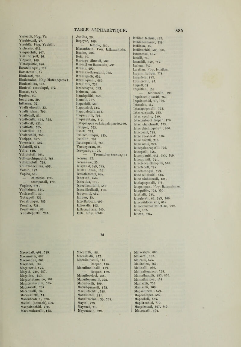 Yiatóztli. Voy. Ya Yiaulitecatl, 47- Yiaulitli. Voy. Yauhtli. Yichcayo, 645. Yiequachtli, 107. Yiell ou yell, 36. Yiopoch, 169. Yiztaquiltic, 646. Ilacatziuhqui, 119. Ilamateculli, 75. Ilhuicaatl, 780. Illiuicamina. Voy. Moteuhçoma I. Uhuicatillan, 178. Ilhuicatl xoxouhqui, 177. Iliacac, 827. llquioa, 99. Imauiuan, 39. Intlauan, 29. Yoalli ehecatl, 23. Yoalli ichan, 799. Yoaltecatl, 84. Yoalteculli, 194, 458. Yoalticitl, 424. Yoaltlotli, 705. Yoalxeliui, 113. Yoalxochitl, 759. Yocippa, 667. Yoyontzin, 504. Yolatolli, 651. Yollo, 119. Yollotototl, 694. Yolloxochiquauitl, 768. Yolloxochill, 768. Yolloxonecuilan, 499. Yomio, 142. Yopico, 58. — calmecac, 179. — tzompantli, 179. Yopime, 671. Yopitzinco, 671. Yotlaxcalli, 32. Yützapotl, 733. Youaliuhqui, 785. Yoiialla. 731. Youallauani, 89. Youallepuzlli, 297. Macacoatl, 408, 719. Maçamiztli, 682. Maçaoaque, 668. Maçateca. 187. Maçatecall, 125. Maçall, 239, 687. Maçatlan, 152. Maçatzinlamalco, 581. Maçatzinleculli, 504. Maoaxocotl, 734. Maceliualli, 66. Maceualiztli, 34. Maceuhcutzin, 328. Madilli (iioniacli), 599. Macpalxochill, 770. Macucxtlaxcalli, 163. Joviles, 29. Itepeyoc, 169. — temple, 182. Itlacauhtzin. Voy. Ixtlacauhtzin. Itoalco, 506. Itoti, 99. Itzcoayo tilmatli, 509. Itzcoatl ou itzcoatzin, 497. Itzcuin, 492. Itzcuinyolloxochitl, 768. Itzcuinpatli, 652. Itzcuinquani, 682. Itzcuintli, 239. Itzehecayan, 223. Itziucan, 566. Itzmiquilitl, 740. Itzmoli, 767. Itzpaolitli, 589. Itzpapalotl, 515. Itzpapalotzin, 833. Itzquauhtii, 703. Itzqiiauhtzin, 812. Itztapalapan ou Iztapalapan 99.289. Itztepec, 763. Ilztetl, 773. Itztlacoliuhqui, 135. Itztollin, 767. Itztonquauitl, 766. Yueueyouan, 28. Ixcoçauhqui, 27. — Tzonmolco leohua,l91 Ixcuina, 22. I.xcuiname, 25. Ixiayaual,649, 745. Ixillan lonan, 146. Ixmallatototl, 694. Ixncxton, 746. Ixncztlua, 170. Ixneztlacuilolli, 510. Ixocuilloaliztli, 113. Ixquemitl, 452. Ixquen, 35. Ixtectlalocan, 499. Ixteocalli, 103. Ixtlacauhtzin, 505. Ixlli. Foi/. Ichtli. M Macucxtli, 98. Macuilcalli, 172. Macuilcipactii, 176. — iteopan, 176. Macuilmalinalli, I79. — iteopan, 179. Macuilocelotl, 588. Macuiloçomatli, 248. Macuiloctli, 190. Macuilquiauill, 172. Macuillochtli, 588. Macuiltotec, 181. Macuilxochill, 30, 768. Mayatl, 723. Mayauel, 71. Mayeuatziii, 829. Ixtlilco teohua, 192. Ixllilcuechauac, 328. Ixllilton, 34. Ixtlilxochitl, 503, 504. Ixtolomac, 404. Izcalli, 76. Izcauitli, 649, 714. Izeleua, 747. Izoatlan. Voy. Içoatlan. Izquimiliuhqui, 778. Izquiteca, 152. Izquilecall, 47. Izquitl, 21. Izquillan, 152. — teohuatzin, 193. Izquixochiquauitl, 769. Izquixochitl, 97, 769. Iztacalco, 152. Izlacapoçonolli, 773. Iztac ixixpatli, 652. Iziac çaçalic, 650. Iztaccinteotl iteopan, 176. Iztac chalchiuiti, 773. Iztac chichicquauitl, 650. Iztaccoall, 718. Iztac cueitecatl, 516. Iztac cuixlli, 216. Iziac octli, 279, Izlacpalancapatli, 746. Iztacpatli, 646. Iztacquauitl, 645, 652, 749. Iztacquilitl, 741. Iztacleocuitlacopilli, 516. Iztactepetl, 785. Iztactotonqui, 759. Iztac tzilzimitl, 516. Iziac xiulitecutli, 181. Iztalapoçonalli, 773. Iztapalapan. Voy. Itztapalapan. Iztaquiltic, 748, 750. Izlallalli, 784. Iztauhyatl, 64, 643, 766. Iztecauhlicmixitl, 645. Izllacamizcoatlailotlac, 522. Iztli, 107. Izucan, 625. Malacahyo, 603. Malacoll, 767. Malcalli, 525. Malinalco, 764. Malinalli, 239. Malinallenanco, 498. Mamalliuazlli, 482, 836. Mamatlaiiicoa, 141. Mamaxlli, 753. M,amazlli, 703. Mapachtccatl, 549. Mapaclitepcc, 499. Mapachtli, 684. Mapilxochitl, 770. Maquizcoatl, 367, 719. Matacaxlli, 104.