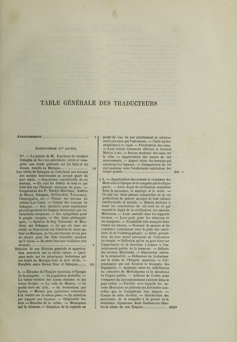 TABLE GÉNÉRALE DES TRADUCTEURS Avertissement i Introduction (l'® partie). 1®'. — La pensée de M. Jourdanetde traduire SahaguR se lie à ses précédents écrits et com- plète une étude générale sur les faits et les choses relatifs au Mexique iii Les écrits de Sahagun se rattachent aux travaux des moines franciscains au second quart du XVI® siècle. — Importance considérable de ces travaux. — Ils sont les débuts de tout ce qui s’est fait sur l’iiisloire ancienne du pays. — Coopération des P. Toribio Motolinia, Andrés de Olmos, Sahagun, Ixtlilxochitl, Tozozomoc, Chimalpahin, etc. — Nature des travaux du célèbre Las Casas. — Nature des travaux de Sahagun. — Son initiative pour représenter phonétiquement les langues mexicaines par les caractères européens. — Ses sympathies pour le peuple conquis. — Ses idées philosophi- ques. — Opinion de fray Gerónimo de Men- dieta sur Sahagun. — Ce que dit dans ses écrits ce franciscain sur l'arrivée de notre au- teur au Mexique, sa vie, ses travaux et son peu de chance pour les faire connaître pendant qu’il vécut. — Sa mort dans une vieillesse très avancée v Division de son Histoire générale et apprécia- tion succincte sur sa réelle valeur. — Quel- ques mots sur les principaux historiens qui ont traité du Mexique dans le xvi® siècle. — Parallèle entre Bernai Diaz et Sahagun xii 2. — Étendue de l’Empire mexicain à l’époque de la conquête. — Sa population probable. — La valeur relative des terres chaudes et des terres froides. — La ville de Mexico. — Ce quelle était en 1521. — Sa destruction par Cortès. — Mesure peu judicieuse consistant à la rebâtir sur la même place. — Sa situation par rapport aux lagunes. — Originalité des lacs. — Étendue de la vallée. — Montagnes I qui la forment. — Situation de la capitale au i point de vue de son nivellement et relative- ment aux eaux qui l’entourent. — Carte hydro- graphique à ce sujet. — Fluctuation des eaux. — Leur retrait lentement effectué et laissant Mexico à sec. — Retour moderne des eaux sur la ville. — Appréciation des causes de ces mouvements. — Aspect triste des terrains qui entourent les lagunes. — Comparaison de cet état moderne avec l’exubérante végétation des temps passés xxi S 3. — Appréciation des mœurs et coutumes des Mexicains à l’époque delà conquête par les Espa- gnols. — Leur degré de civilisation considéré dans la naissance, le mariage et la mort. — Ce que ces trois phases essentielles, de la vie permettent de penser au sujet de leur culture intellectuelle et morale. — Détails destinés à baser les conclusions de cet écrit en ce qui regarde le degré de la civilisation des anciens Mexicains. _ Leur aménité dans les rapports sociaux. — Leur goût pour les réunions et les banquets. — Sociabilité très marquée dans toutes les classes. —Douceur de mœurs et de coutumes contrastant avec le goût des sacri- fices et de l’anthropophagie. — Celte perver- sion du sens moral provenait de l’éducation du temple. — Ré.fiexion qu’on en peut tirer sur l’importance de la direction à donner à l’en- seignement public de la jeunesse. — Défauts des anciens Mexicains. — Répression outrée de la criminalité. — Réflexions du traducteur sur la ruine de l’Empire mexicain. — Cir- constances qui ont favorisé le triomphe des Espagnols. — Analogie entre les défaillances du caractère de Moteuhçoma et la décadence de l’esprit public. -- Adresse de Cortès pour s’emparer du mécontentement existant dans le pays entier. — Facilité avec laquelle les an- ciens Me.xicains se plièrent aux habitudes nou- velles que le Conquérant leur imposa. — Causes de cette docilité. — Satisfaction des survivants de la conquête à la pensée de la résistance rigoureuse dont Guatimozin illus- tra la chute de son Empire xxxv