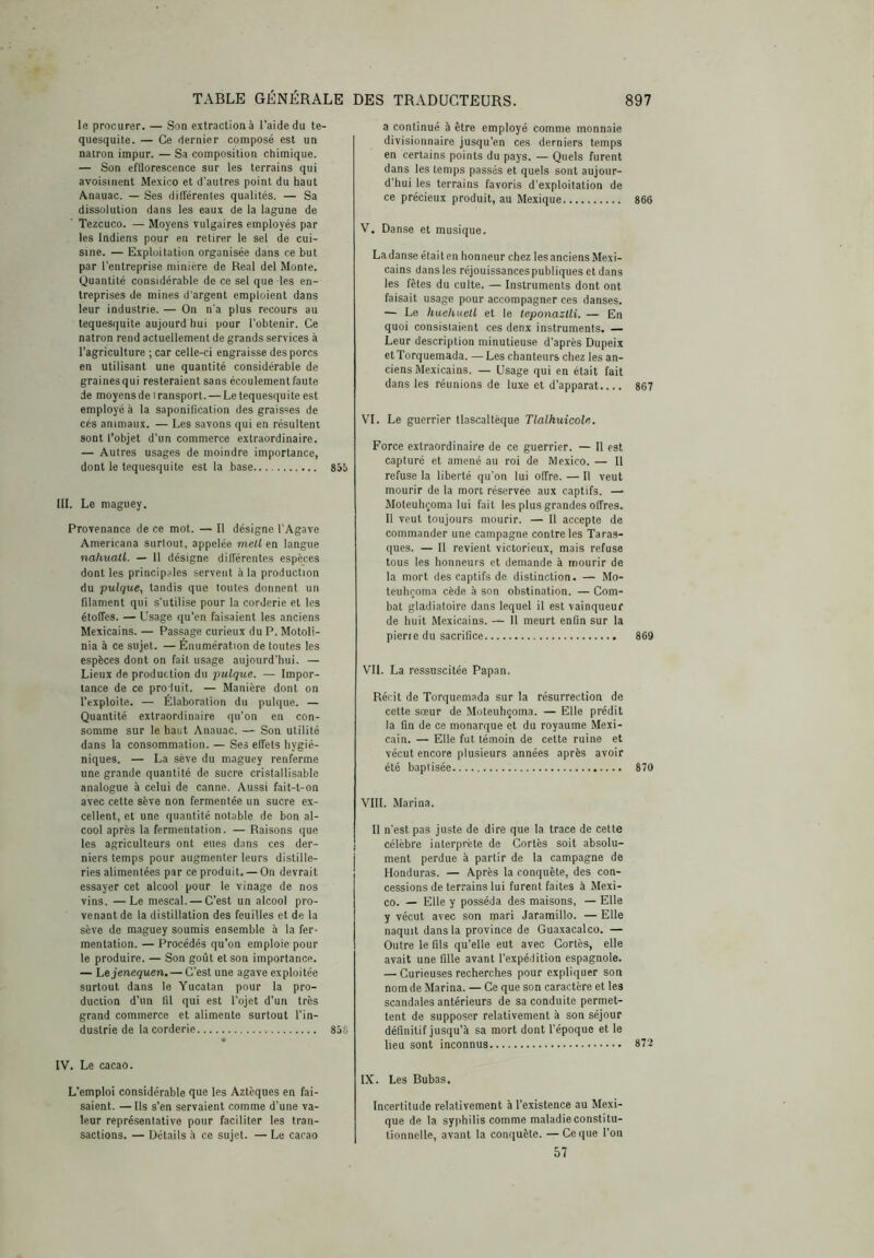 le procurer. — Son extraction à l’aide du te- quesquile. — Ce dernier composé est un natrón impur. — Sa composition chimique. — Son efllorescence sur les terrains qui avoisinent Me.xico et d’autres point du haut Anauac. — Ses différentes qualités. — Sa dissolution dans les eaux de la lagune de Tezcuco. — Moyens vulgaires employés par les Indiens pour en retirer le sel de cui- sine. — Exploitation organisée dans ce but par l’entreprise minière de Real del Monte. Quantité considérable de ce sel que les en- treprises de mines d'argent emploient dans leur industrie. — On n'a plus recours au tequesquite aujourd hui pour l’obtenir. Ce natrón rend actuellement de grands services à l’agriculture ; car celle-ci engraisse des porcs en utilisant une quantité considérable de graines qui resteraient sans écoulement faute de moyensde transport. — Le tequesquite est employés la saponitication des graisses de ces animaux. — Les savons qui en résultent sont l’objet d’un commerce extraordinaire. — Autres usages de moindre importance, dont le tequesquite est la base 855 III. Le maguey. Provenance de ce mot. — Il désigne l’Agave Americana surtout, appelée mell en langue nahuali. — 11 désigne différentes espèces dont les principales servent à la production du pulque, tandis que toutes donnent un filament qui s’utilise pour la corderie et les étoffes. — Usage qu’en faisaient les anciens Mexicains. — Passage curieux du P. Motoli- nia à ce sujet. — Enumération de toutes les espèces dont on fait usage aujourd'hui. — Lieux de production du pulque. — Impor- tance de ce pro luit. — Manière dont on l’exploite. — Elaboration du pulque. — Quantité extraordinaire qu’on en con- somme sur le haut Anauac. — Son utilité dans la consommation. — Ses effets hygié- niques. — La sève du maguey renferme une grande quantité de sucre cristallisable analogue à celui de canne. Aussi fait-t-on avec cette sève non fermentée un sucre ex- cellent, et une quantité notable de bon al- cool après la fermentation. — Raisons que les agriculteurs ont eues dans ces der- niers temps pour augmenter leurs distille- ries alimentées par ce produit. — On devrait essayer cet alcool pour le vinage de nos vins. —Le mescal. — C’est un alcool pro- venant de la distillation des feuilles et de la sève de maguey soumis ensemble à la fer- mentation. — Procédés qu’on emploie pour le produire. — Son goût et son importance. — hejenequen. — C’est une agave exploitée surtout dans le Yucatan pour la pro- duction d’un fil qui est l’ojet d’un très grand commerce et alimente surtout l’in- dustrie de la corderie 858 IV. Le cacao. L’emploi considérable que les Aztèques en fai- saient. — Us s’en servaient comme d’une va- leur représentative pour faciliter les tran- sactions. — Détails à ce sujet. — Le cacao a continué à être employé comme monnaie divisionnaire jusqu’en ces derniers temps en certains points du pays. — Quels furent dans les temps passés et quels sont aujour- d’hui les terrains favoris d’exploitation de ce précieux produit, au Mexique 866 V. Danse et musique. La danse était en honneur chez les anciens Mexi- cains dans les réjouissances publiques et dans les fêtes du culte. — Instruments dont ont faisait usage pour accompagner ces danses. — Le huehuetl et le teponazlli. — En quoi consistaient ces denx instruments. — Leur description minutieuse d’après Dupeix et Torquemada. — Les chanteurs chez les an- ciens Mexicains. — Usage qui en était fait dans les réunions de luxe et d’apparat.... 867 VI. Le guerrier tlascaltèque Tlalhuicole. Force extraordinaire de ce guerrier. — Il est capturé et amené au roi de Mexico. — Il refuse la liberté qu’on lui offre. — Il veut mourir de la mon réservée aux captifs. — Moteuhi;oma lui fait les plus grandes offres. Il veut toujours mourir. — Il accepte de commander une campagne contre les Taras- ques. — Il revient victorieux, mais refuse tous les honneurs et demande à mourir de la mort des captifs de distinction. — Mo- teuhronia cède à son obstination. — Com- bat gladiatoire dans lequel il est vainqueur de huit Mexicains. — Il meurt enfin sur la pierre du sacrifice 869 VIL La ressuscitée Papan. Rérit de Torquemada sur la résurrection de cette sœur de Moteuhçoma. — Elle prédit la fin de ce monarque et du royaume Mexi- cain. — Elle fut témoin de cette ruine et vécut encore plusieurs années après avoir été baptisée 870 VIII. Marina. Il n’est pas juste de dire que la trace de cette célèbre interprète de Cortès soit absolu- ment perdue à partir de la campagne de Honduras. — Après la conquête, des con- cessions de terrains lui furent faites à Mexi- co. — Elle y posséda des maisons, — Elle y vécut avec son mari Jaramillo. — Elle naquit dans la province de Guaxacalco. — Outre le fils qu’elle eut avec Cortès, elle avait une fille avant l’expédition espagnole. — Curieuses recherches pour expliquer son nom de Marina. — Ce que son caractère et les scandales antérieurs de sa conduite permet- tent de supposer relativement à son séjour définitif jusqu’à sa mort dont l’époque et le lieu sont inconnus 87'2 IX. Les Bubas. Incertitude relativement à l’existence au Mexi- que de la syphilis comme maladie constitu- tionnelle, avant la conquête. — Ce que l’on 57