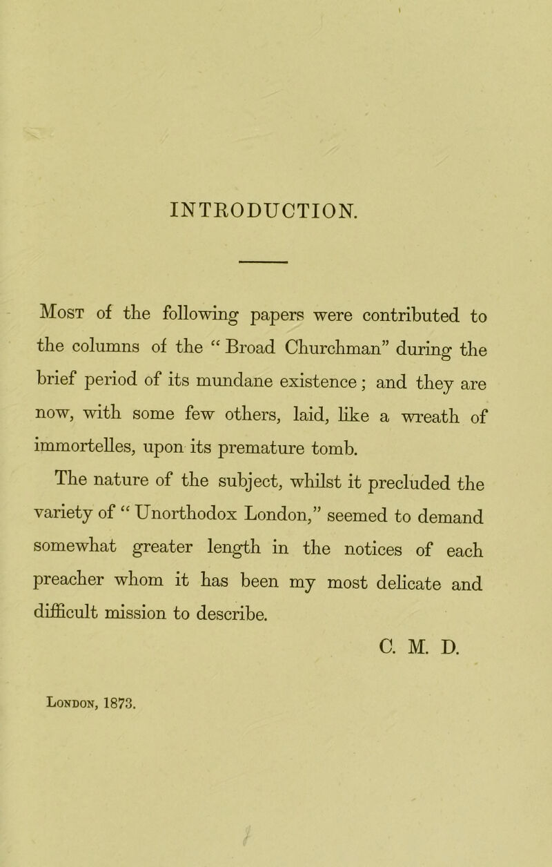 INTRODUCTION. Most of the following papers were contributed to the columns of the “ Broad Churchman” during the brief period of its mmidane existence; and they are now, with some few others, laid, like a wreath of immortelles, upon its premature tomb. The nature of the subject, whilst it precluded the variety of Unorthodox London,” seemed to demand somewhat greater length in the notices of each preacher whom it has been my most delicate and difficult mission to describe. C. M. D. London, 1873.