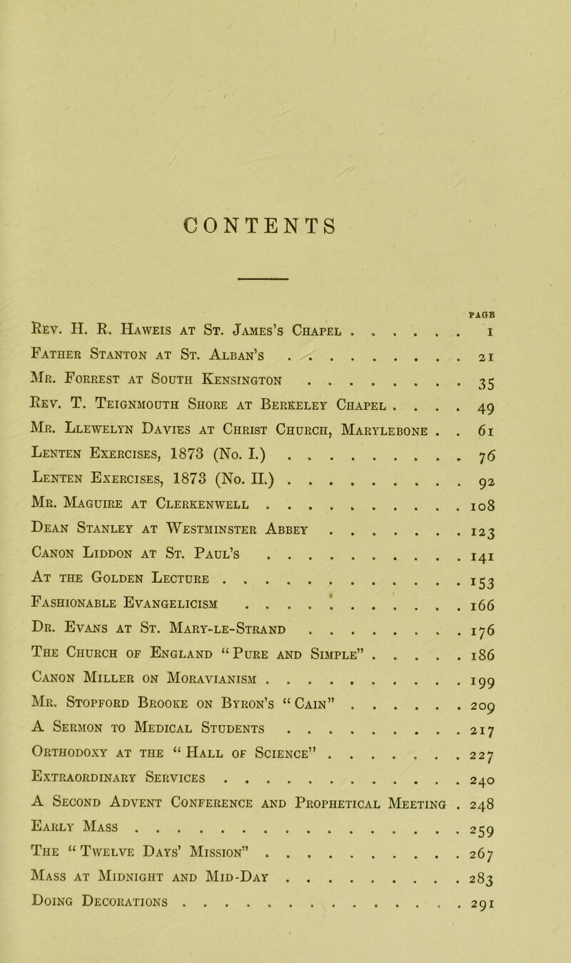 CONTENTS PAGE Rev. H. R. Haweis at St. James’s Chapel i Father Stanton at St. Alban’s 21 Mr. Forrest at South Kensington 35 Rev. T. Teignmouth Shore at Berkeley Chapel .... 49 Mr. Llewelyn Davies at Christ Church, Marylebone . . 61 Lenten Exercises, 1873 (No. I.) 76 Lenten Exercises, 1873 (No. II.) 92 Mr. Maguire at Clerkenwell 108 Dean Stanley at Westminster Abbey 123 Canon Liddon at St. Paul’s 141 At the Golden Lecture 153 Fashionable Evangelicism 166 Dr. Evans at St. Mary-le-Strand 176 The Church of England “Pure and Simple” 186 Canon Miller on Moravianism 199 Mr. Stopford Brooke on Byron’s “ Cain” 209 A Sermon to Medical Students 217 Orthodoxy at the “Hall of Science” 227 Extraordinary Services 240 A Second Advent Conference and Prophetical Meeting . 248 Early Mass 259 The “Twelve Days’ Mission” 267 Mass at Midnight and Mid-Day 283 Doing Decorations 291