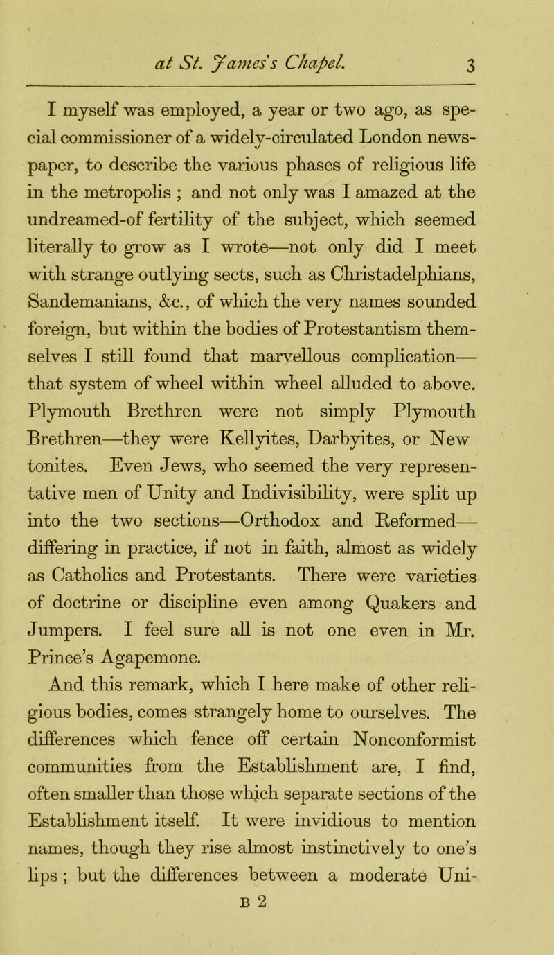 I myself was employed, a year or two ago, as spe- cial commissioner of a widely-circulated London news- paper, to describe the various phases of religious life in the metropolis ; and not only was I amazed at the undreamed-of fertility of the subject, which seemed literally to grow as I wrote—not only did I meet with strange outlying sects, such as Christadelphians, Sandemanians, &c., of which the very names sounded foreign, but within the bodies of Protestantism them- selves I still found that marvellous complication— that system of wheel within wheel alluded to above. Plymouth Brethren were not simply Plymouth Brethren—they were Kellyites, Darbyites, or New tonites. Even Jews, who seemed the very represen- tative men of Unity and Indivisibility, were split up into the two sections—Orthodox and Reformed— differing in practice, if not in faith, almost as widely as Catholics and Protestants. There were varieties of doctrine or discipline even among Quakers and Jumpers. I feel sure all is not one even in Mr. Prince’s Agapemone. And this remark, which I here make of other reli- gious bodies, comes strangely home to ourselves. The differences which fence off certain Nonconformist communities from the Establishment are, I find, often smaller than those which separate sections of the Establishment itself. It were invidious to mention names, though they rise almost instinctively to one’s lips ; but the differences between a moderate Uni- B 2