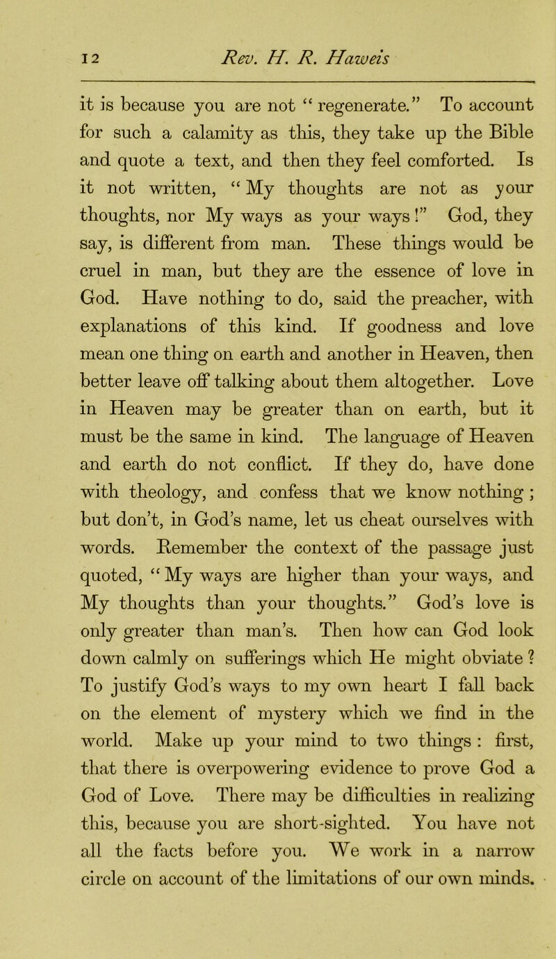 it is because you are not “ regenerate.” To account for such a calamity as this, they take up the Bible and quote a text, and then they feel comforted. Is it not written, “ My thoughts are not as your thoughts, nor My ways as your ways !” God, they say, is different from man. These things would be cruel in man, but they are the essence of love in God. Have nothing to do, said the preacher, with explanations of this kind. If goodness and love mean one thing on earth and another in Heaven, then better leave off talking about them altogether. Love in Heaven may be greater than on earth, but it must be the same in kind. The language of Heaven and earth do not conflict. If they do, have done with theology, and confess that we know nothing ; but don’t, in God’s name, let us cheat ourselves with words. Remember the context of the passage just quoted, “ My ways are higher than your ways, and My thoughts than your thoughts.” God’s love is only greater than man’s. Then how can God look down calmly on sufferings which He might obviate ? To justify God’s ways to my own heart I fall back on the element of mystery which we find in the world. Make up your mind to two things : first, that there is overpowering evidence to prove God a God of Love. There may be difficulties in realizing this, because you are short-sighted. You have not all the facts before you. We work in a narrow circle on account of the limitations of our own minds.