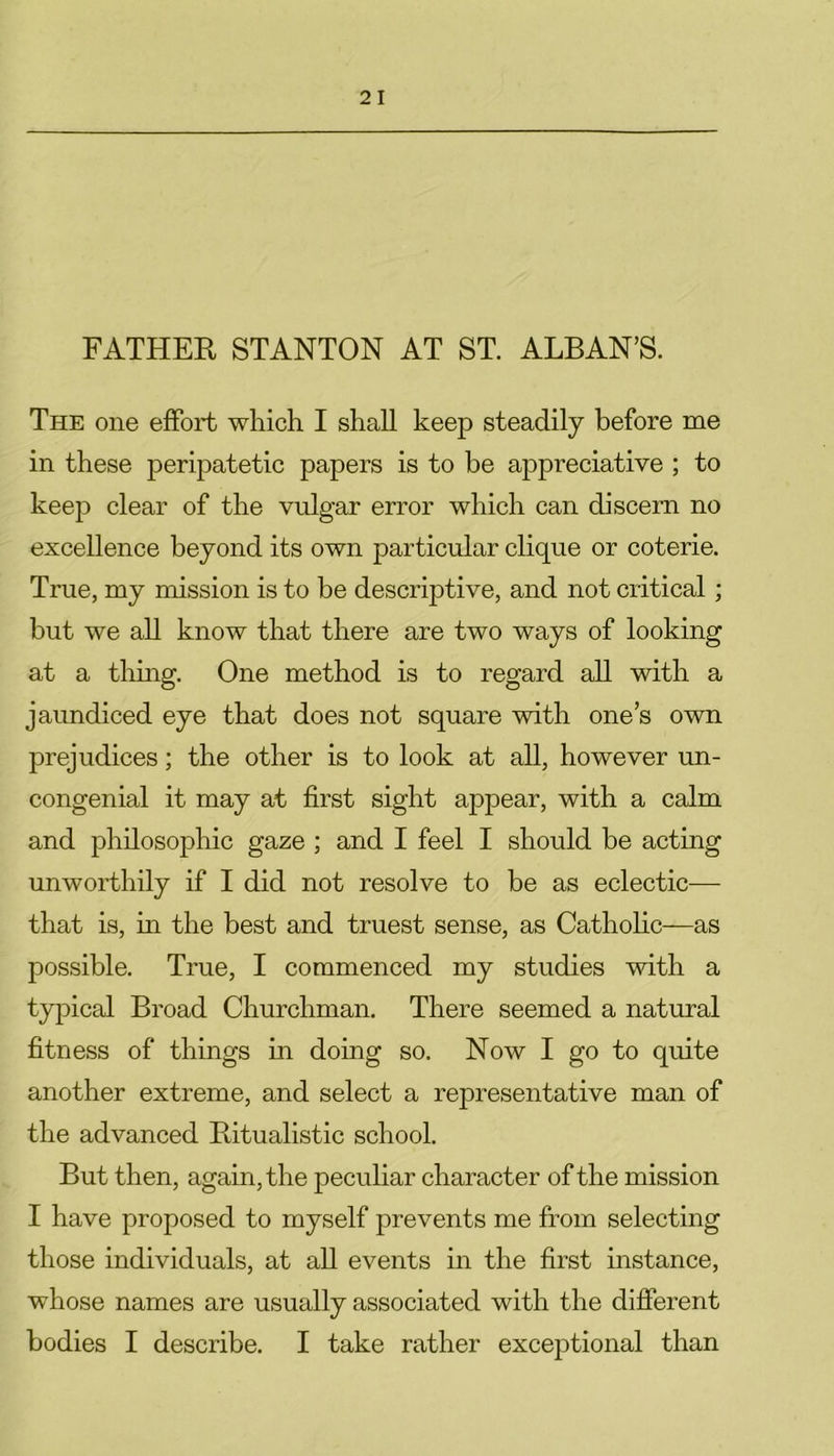 FATHER STANTON AT ST. ALBAN’S. The one effort which I shall keep steadily before me in these peripatetic papers is to be appreciative ; to keep clear of the vulgar error which can discern no excellence beyond its own particular clique or coterie. True, my mission is to be descriptive, and not critical; but we all know that there are two ways of looking at a thing. One method is to regard all with a jaundiced eye that does not square with one’s own prejudices; the other is to look at all, however un- congenial it may at first sight appear, with a calm and philosophic gaze ; and I feel I should be acting unworthily if I did not resolve to be as eclectic— that is, in the best and truest sense, as Catholic—as possible. True, I commenced my studies with a typical Broad Churchman. There seemed a natural fitness of things in doing so. Now I go to quite another extreme, and select a representative man of the advanced Ritualistic school. But then, again, the peculiar character of the mission I have proposed to myself prevents me from selecting those individuals, at all events in the first instance, whose names are usually associated with the different bodies I describe. I take rather exceptional than