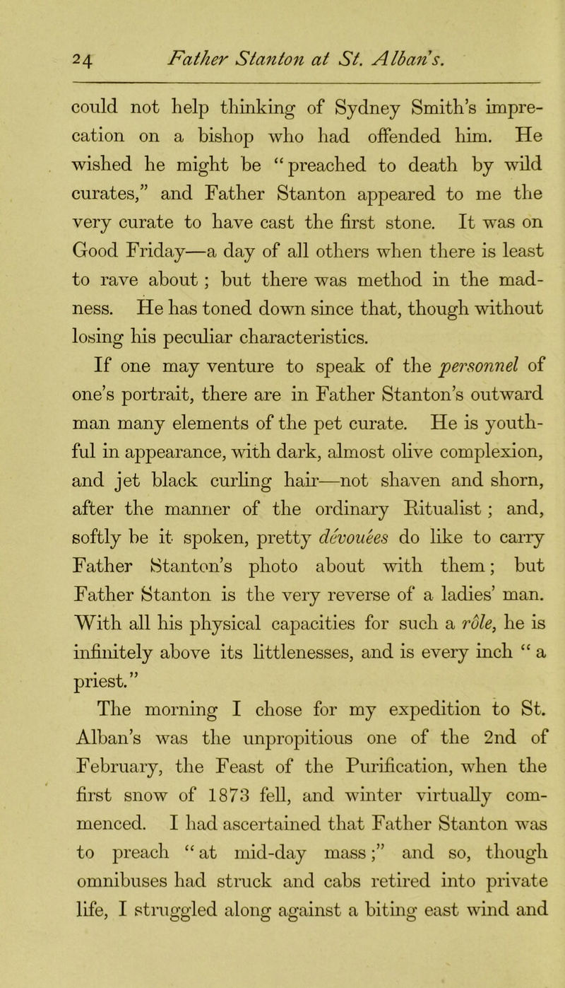 could not help thinking of Sydney Smith’s impre- cation on a bishop who had offended him. He wished he might be “ preached to death by wild curates/’ and Father Stanton appeared to me the very curate to have cast the first stone. It was on Good Friday—a day of all others when there is least to rave about; but there was method in the mad- ness. He has toned down since that, though without losing his peculiar characteristics. If one may venture to speak of the personnel of one’s portrait, there are in Father Stanton’s outward man many elements of the pet curate. He is youth- ful in appearance, with dark, almost olive complexion, and jet black curling hair—not shaven and shorn, after the manner of the ordinary Ritualist; and, softly be it spoken, pretty devouees do like to carry Father Stanton’s photo about with them; but Father Stanton is the very reverse of a ladies’ man. With all his physical capacities for such a role, he is infinitely above its littlenesses, and is every inch “ a priest.” The morning I chose for my expedition to St. Alban’s was the unpropitious one of the 2nd of February, the Feast of the Purification, when the first snow of 1873 fell, and winter virtually com- menced. I had ascertained that Father Stanton was to preach “ at mid-day massand so, though omnibuses had struck and cabs retired into private life, I struggled along against a biting east wind and