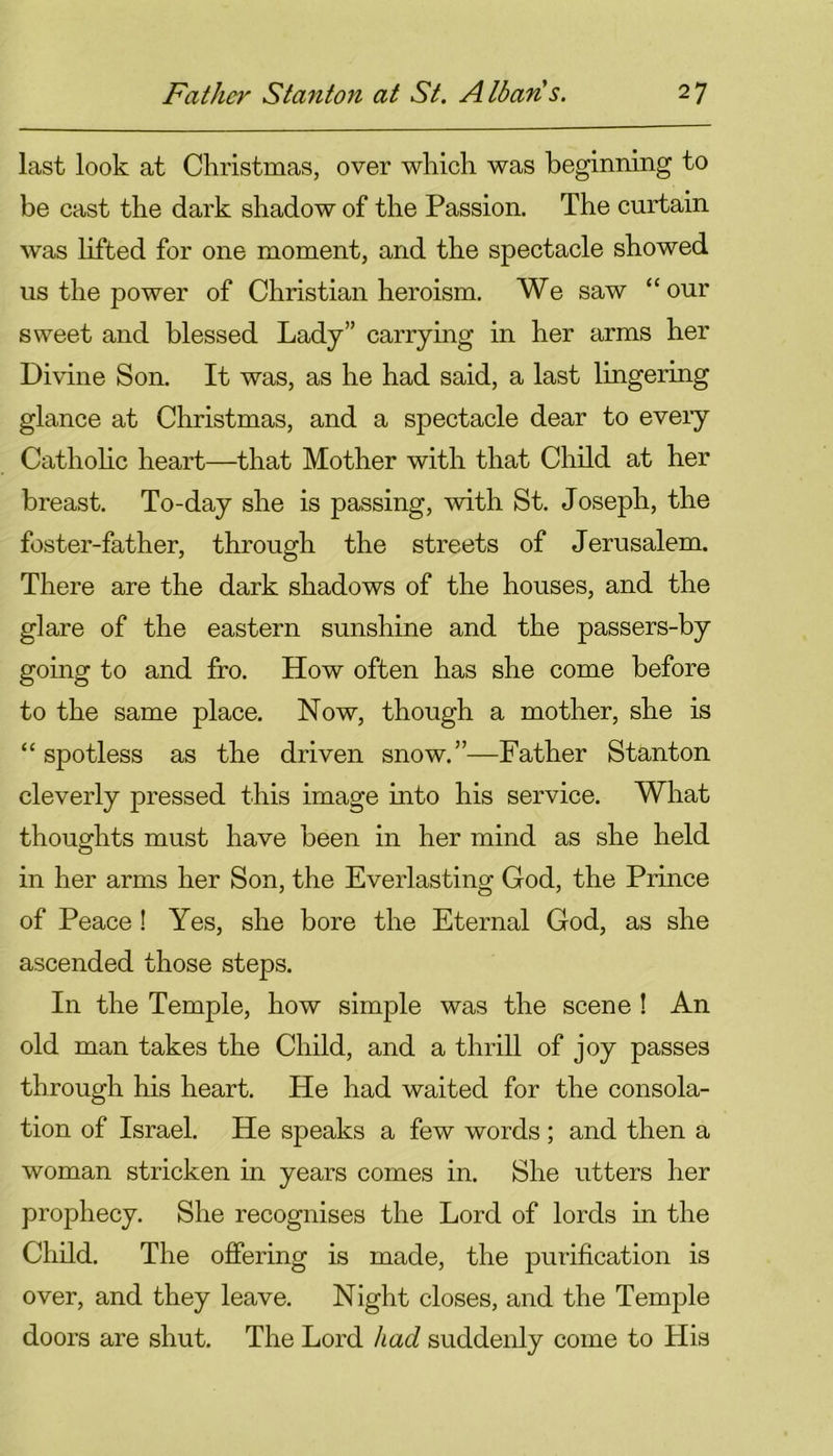 last look at Christmas, over which was beginning to be cast the dark shadow of the Passion. The curtain was lifted for one moment, and the spectacle showed us the power of Christian heroism. We saw “our sweet and blessed Lady” carrying in her arms her Divine Son. It was, as he had said, a last lingering glance at Christmas, and a spectacle dear to eveiy Catholic heart—that Mother with that Child at her breast. To-day she is passing, with St. Joseph, the foster-father, through the streets of Jerusalem. There are the dark shadows of the houses, and the glare of the eastern sunshine and the passers-by going to and fro. How often has she come before to the same place. Now, though a mother, she is “spotless as the driven snow.”—Father Stanton cleverly pressed this image into his service. What thoughts must have been in her mind as she held in her arms her Son, the Everlasting God, the Prince of Peace ! Yes, she bore the Eternal God, as she ascended those steps. In the Temple, how simple was the scene ! An old man takes the Child, and a thrill of joy passes through his heart. He had waited for the consola- tion of Israel. He speaks a few words; and then a woman stricken in years comes in. She utters her prophecy. She recognises the Lord of lords in the Child. The offering is made, the purification is over, and they leave. Night closes, and the Temple doors are shut. The Lord had suddenly come to His