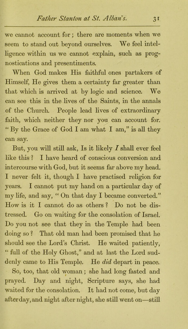 we cannot account for; there are moments when we seem to stand out beyond ourselves. We feel intel- ligence within us we cannot explain, such as prog- nostications and presentiments. When God makes His faithful ones partakers of Himself, He gives them a certainty far greater than that which is arrived at by logic and science. We can see this in the lives of the Saints, in the annals of the Church. People lead lives of extraordinary faith, which neither they nor you can account for. “ By the Grace of God I am what I am,” is all they can say. But, you will still ask, Is it likely I shall ever feel like this ? I have heard of conscious conversion and intercourse with God, but it seems far above my head. I never felt it, though I have practised religion for years. I cannot put my hand on a particular day of my life, and say, “ On that day I became converted.” How is it I cannot do as others ? Do not be dis- tressed. Go on waiting for the consolation of Israel. Do you not see that they in the Temple had been doing so ? That old man had been promised that he should see the Lord’s Christ. He waited patiently, “ full of the Holy Ghost,” and at last the Lord sud- denly came to His Temple. He did depart in peace. So, too, that old woman ; she had long fasted and prayed. Day and night, Scripture says, she had waited for the consolation. It had not come, but day after day, and night after night, she still went on—still