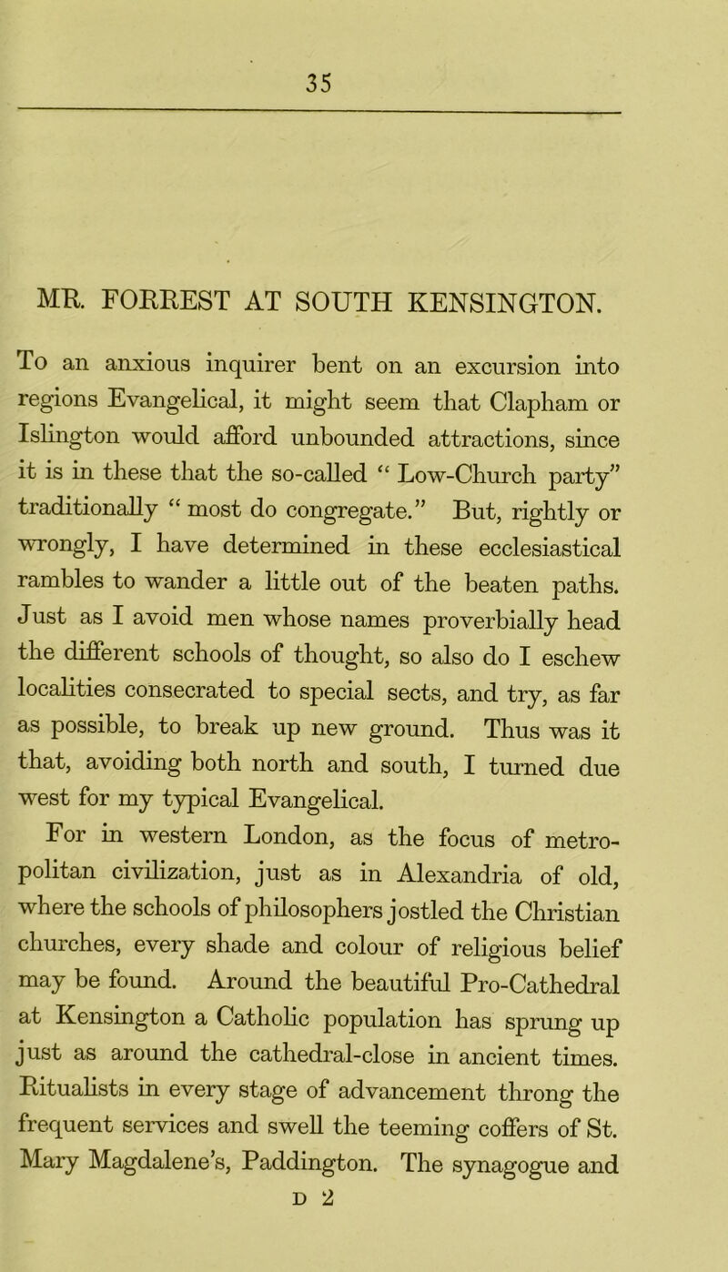 MR FORREST AT SOUTH KENSINGTON. To an anxious inquirer bent on an excursion into regions Evangelical, it might seem that Clapham or Islington would afford unbounded attractions, since it is in these that the so-called “ Low-Church party” traditionally “ most do congregate.” But, rightly or wrongly, I have determined in these ecclesiastical rambles to wander a little out of the beaten paths. Just as I avoid men whose names proverbially head the different schools of thought, so also do I eschew localities consecrated to special sects, and try, as far as possible, to break up new ground. Thus was it that, avoiding both north and south, I turned due west for my typical Evangelical. For in western London, as the focus of metro- politan civilization, just as in Alexandria of old, where the schools of philosophers jostled the Christian churches, every shade and colour of religious belief may be found. Around the beautiful Pro-Cathedral at Kensington a Catholic population has sprung up just as around the cathedral-close in ancient times. Ritualists in every stage of advancement throng the frequent services and swell the teeming coffers of St. Mary Magdalene’s, Paddington. The synagogue and d 2