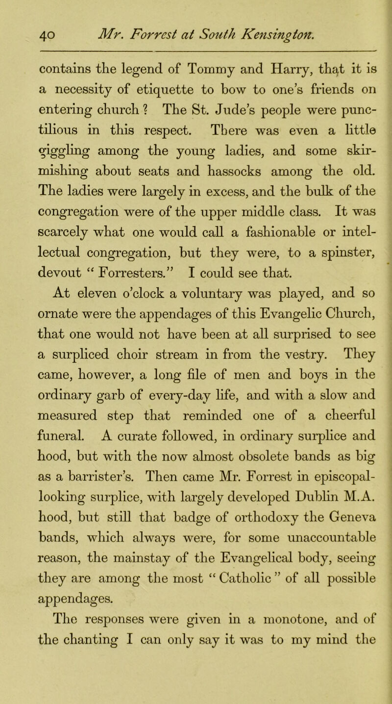 contains the legend of Tommy and Harry, that it is a necessity of etiquette to bow to one’s friends on entering church ? The St. Jude’s people were punc- tilious in this respect. There was even a little giggling among the young ladies, and some skir- mishing about seats and hassocks among the old. The ladies were largely in excess, and the bulk of the congregation were of the upper middle class. It was scarcely what one would call a fashionable or intel- lectual congregation, but they were, to a spinster, devout “ Forresters.” I could see that. At eleven o’clock a voluntary was played, and so ornate were the appendages of this Evangelic Church, that one would not have been at all surprised to see a surpliced choir stream in from the vestry. They came, however, a long file of men and boys in the ordinary garb of every-day life, and with a slow and measured step that reminded one of a cheerful funeral. A curate followed, in ordinary surplice and hood, but with the now almost obsolete bands as big as a barrister’s. Then came Mr. Forrest in episcopal- looking surplice, with largely developed Dublin M.A. hood, but still that badge of orthodoxy the Geneva bands, which always were, for some unaccountable reason, the mainstay of the Evangelical body, seeing they are among the most “ Catholic ” of all possible appendages. The responses were given in a monotone, and of the chanting I can only say it was to my mind the