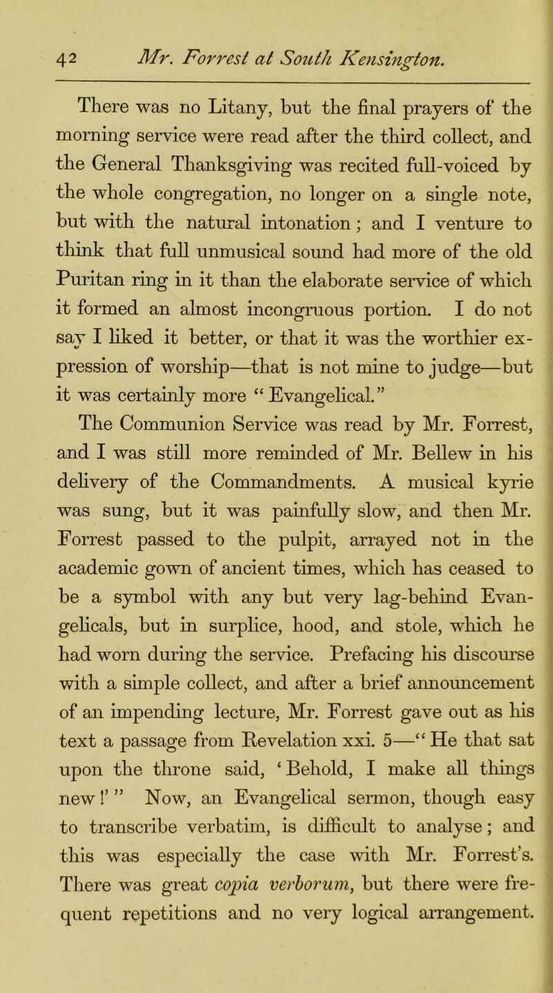 There was no Litany, but the final prayers of the morning service were read after the third collect, and the General Thanksgiving was recited full-voiced by the whole congregation, no longer on a single note, but with the natural intonation; and I venture to think that full unmusical sound had more of the old Puritan ring in it than the elaborate service of which it formed an almost incongruous portion. I do not sav I liked it better, or that it was the worthier ex- pression of worship—that is not mine to judge—but it was certainly more “Evangelical.” The Communion Service was read by Mr. Forrest, and I was still more reminded of Mr. Bellew in his delivery of the Commandments. A musical kyrie was sung, but it was painfully slow, and then Mr. Forrest passed to the pulpit, arrayed not in the academic gown of ancient times, which has ceased to be a symbol with any but very lag-behind Evan- gelicals, but in surplice, hood, and stole, which he had worn during the service. Prefacing his discourse with a simple collect, and after a brief announcement of an impending lecture, Mr. Forrest gave out as his text a passage from Revelation xxi. 5—“He that sat upon the throne said, ‘ Behold, I make all tilings new!’ ” Now, an Evangelical sermon, though easy to transcribe verbatim, is difficult to analyse; and this was especially the case with Mr. Forrest’s. There was great copia verborum, but there were fre- quent repetitions and no very logical arrangement.