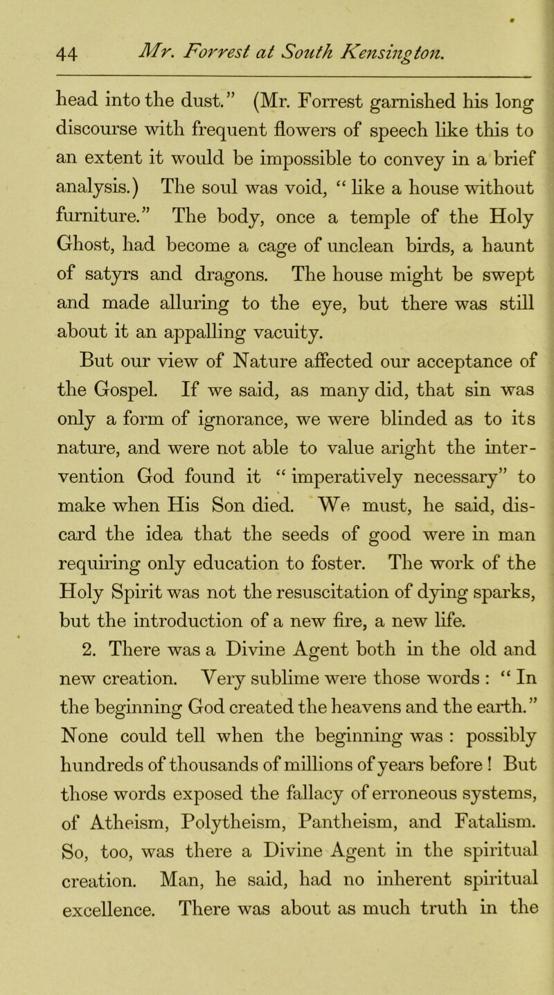 head into the dust.” (Mr. Forrest garnished his long discourse with frequent flowers of speech like this to an extent it would be impossible to convey in a brief analysis.) The soul was void, “ like a house without furniture.” The body, once a temple of the Holy Ghost, had become a cage of unclean birds, a haunt of satyrs and dragons. The house might be swept and made alluring to the eye, but there was still about it an appalling vacuity. But our view of Nature affected our acceptance of the Gospel. If we said, as many did, that sin was only a form of ignorance, we were blinded as to its nature, and were not able to value aright the inter- vention God found it “ imperatively necessary” to make when His Son died. We must, he said, dis- card the idea that the seeds of good were in man requiring only education to foster. The work of the Holy Spirit was not the resuscitation of dying sparks, but the introduction of a new fire, a new life. 2. There was a Divine Agent both in the old and new creation. Very sublime were those words : “In the beginning God created the heavens and the earth. ” None could tell when the beginning was : possibly hundreds of thousands of millions of years before ! But those words exposed the fallacy of erroneous systems, of Atheism, Polytheism, Pantheism, and Fatalism. So, too, was there a Divine Agent in the spiritual creation. Man, he said, had no inherent spiritual excellence. There was about as much truth in the
