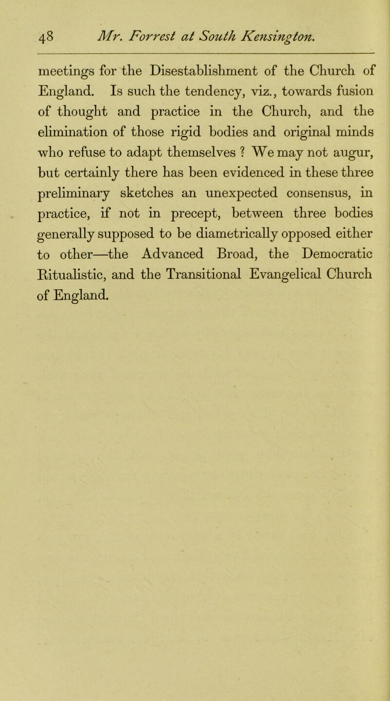 meetings for the Disestablishment of the Church of England. Is such the tendency, viz., towards fusion of thought and practice in the Church, and the elimination of those rigid bodies and original minds who refuse to adapt themselves ? We may not augur, but certainly there has been evidenced in these three preliminary sketches an unexpected consensus, in practice, if not in precept, between three bodies generally supposed to be diametrically opposed either to other—the Advanced Broad, the Democratic Ritualistic, and the Transitional Evangelical Church of England.