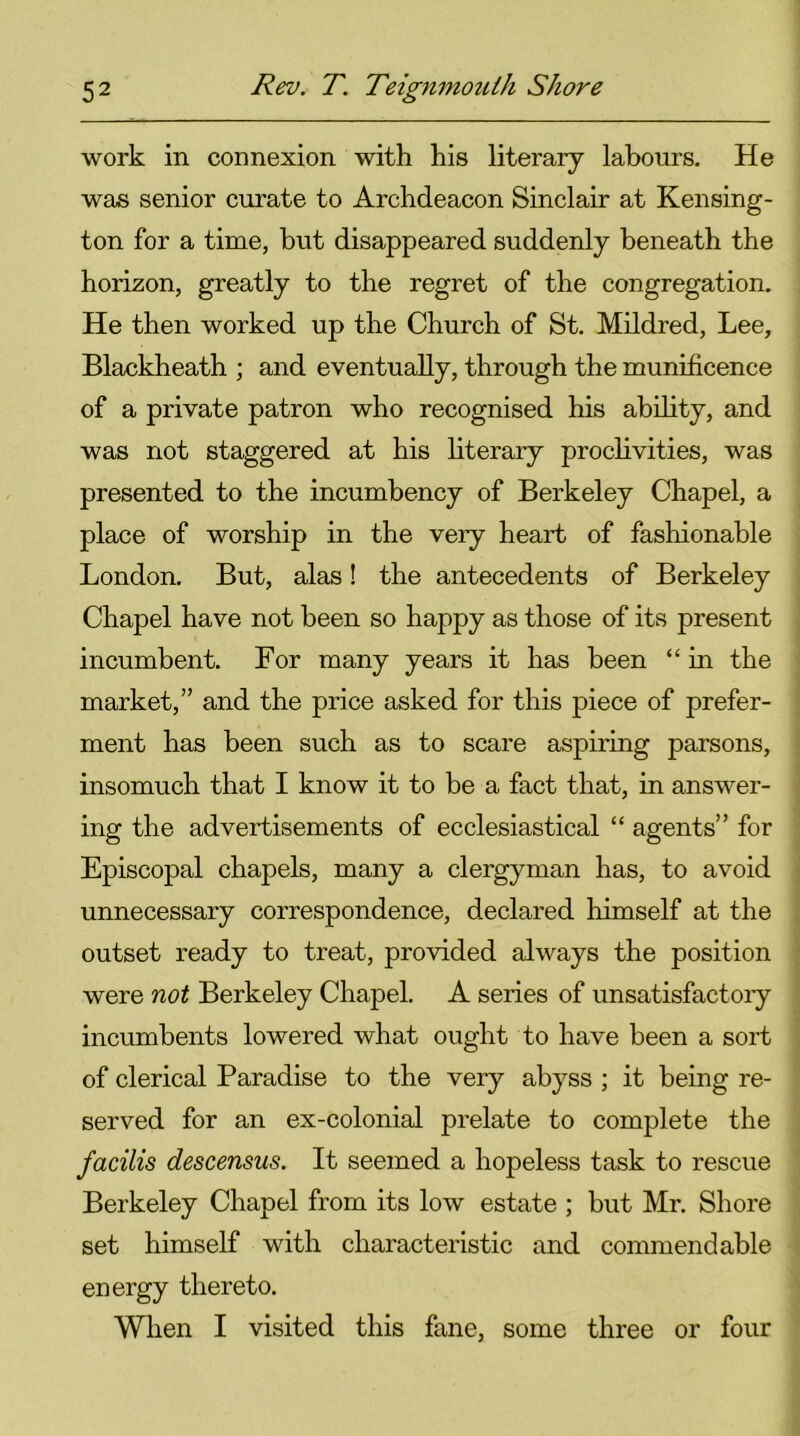 work in connexion with his literary labours. He was senior curate to Archdeacon Sinclair at Kensing- ton for a time, but disappeared suddenly beneath the horizon, greatly to the regret of the congregation. He then worked up the Church of St. Mildred, Lee, Blackheath ; and eventually, through the munificence of a private patron who recognised his ability, and was not staggered at his literary proclivities, was presented to the incumbency of Berkeley Chapel, a place of worship in the very heart of fashionable London. But, alas! the antecedents of Berkeley Chapel have not been so happy as those of its present incumbent. For many years it has been “ in the market,” and the price asked for this piece of prefer- ment has been such as to scare aspiring parsons, insomuch that I know it to be a fact that, in answer- ing the advertisements of ecclesiastical “ agents” for Episcopal chapels, many a clergyman has, to avoid unnecessary correspondence, declared himself at the outset ready to treat, provided always the position were not Berkeley Chapel. A series of unsatisfactory incumbents lowered what ought to have been a sort of clerical Paradise to the very abyss ; it being re- served for an ex-colonial prelate to complete the facilis descensus. It seemed a hopeless task to rescue Berkeley Chapel from its low estate ; but Mr. Shore set himself with characteristic and commendable energy thereto. When I visited this fane, some three or four