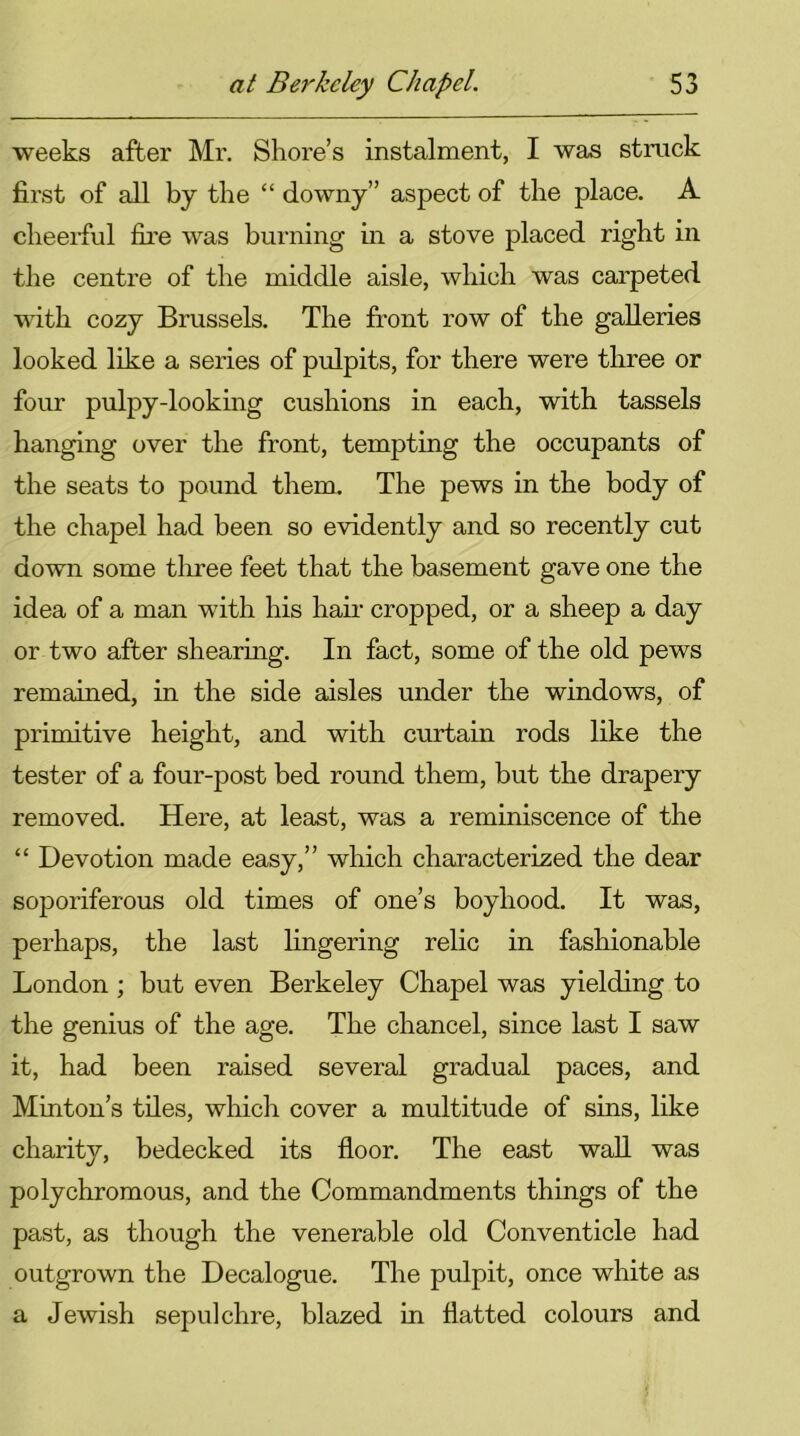 weeks after Mr. Shore’s instalment, I was struck first of all bj the “ downy” aspect of the place. A cheerful fire was burning in a stove placed right in the centre of the middle aisle, which was carpeted with cozy Brussels. The front row of the galleries looked like a series of pulpits, for there were three or four pulpy-looking cushions in each, with tassels hanging over the front, tempting the occupants of the seats to pound them. The pews in the body of the chapel had been so evidently and so recently cut down some three feet that the basement gave one the idea of a man with his hah- cropped, or a sheep a day or two after shearing. In fact, some of the old pews remained, in the side aisles under the windows, of primitive height, and with curtain rods like the tester of a four-post bed round them, but the drapery removed. Here, at least, was a reminiscence of the “ Devotion made easy,” which characterized the dear soporiferous old times of one’s boyhood. It was, perhaps, the last fingering relic in fashionable London ; but even Berkeley Chapel was yielding to the genius of the age. The chancel, since last I saw it, had been raised several gradual paces, and Minton’s tiles, which cover a multitude of sins, like charity, bedecked its floor. The east wall was polychromous, and the Commandments things of the past, as though the venerable old Conventicle had outgrown the Decalogue. The pulpit, once white as a Jewish sepulchre, blazed in flatted colours and