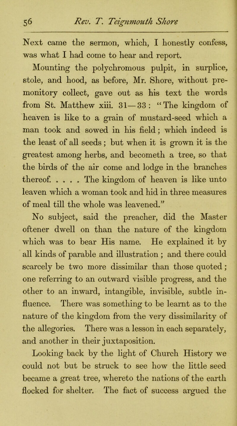 Next came the sermon, which, I honestly confess, was what I had come to hear and report. Mounting the polychromous pulpit, in surplice, stole, and hood, as before, Mr. Shore, without pre- monitory collect, gave out as his text the words from St. Matthew xiii. 31—33: “The kingdom of heaven is like to a grain of mustard-seed which a man took and sowed in his field; which indeed is the least of all seeds ; but when it is grown it is the greatest among herbs, and becometh a tree, so that the birds of the air come and lodge in the branches thereof. .... The kingdom of heaven is like unto leaven which a woman took and hid in three measures of meal till the whole was leavened.” No subject, said the preacher, did the Master oftener dwell on than the nature of the kingdom which was to bear His name. He explained it by all kinds of parable and illustration ; and there could scarcely be two more dissimilar than those quoted ; one referring to an outward visible progress, and the other to an inward, intangible, invisible, subtle in- fluence. There was something to be learnt as to the nature of the kingdom from the very dissimilarity of the allegories. There was a lesson in each separately, and another in their juxtaposition. Looking back by the light of Church History we could not but be struck to see how the little seed became a great tree, whereto the nations of the earth flocked for shelter. The fact of success argued the