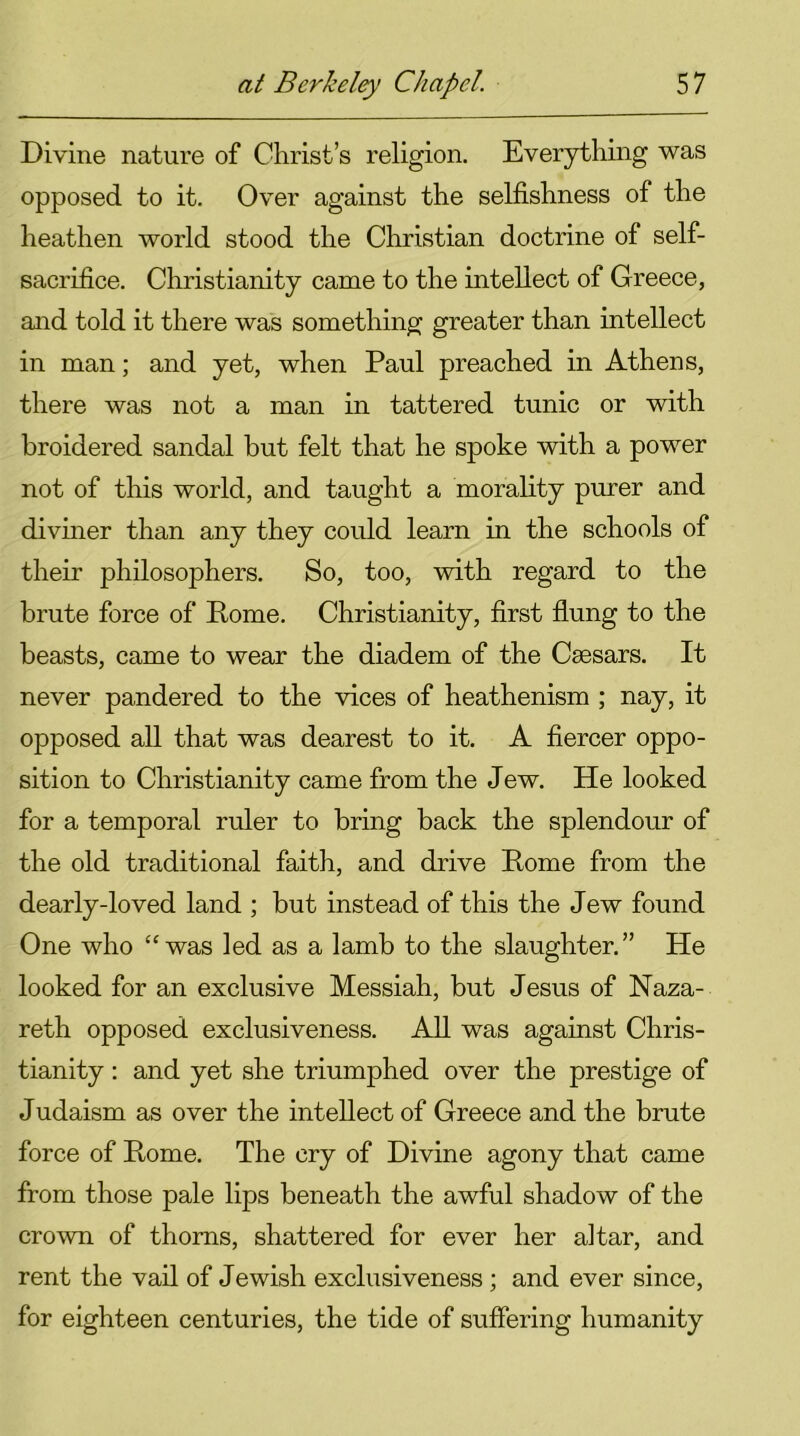 Divine nature of Christ’s religion. Everything was opposed to it. Over against the selfishness of the heathen world stood the Christian doctrine of self- sacrifice. Christianity came to the intellect of Greece, and told it there was something greater than intellect in man; and yet, when Paul preached in Athens, there was not a man in tattered tunic or with broidered sandal but felt that he spoke with a power not of this world, and taught a morality purer and diviner than any they could learn in the schools of their philosophers. So, too, with regard to the brute force of Pome. Christianity, first flung to the beasts, came to wear the diadem of the Caesars. It never pandered to the vices of heathenism ; nay, it opposed all that was dearest to it. A fiercer oppo- sition to Christianity came from the Jew. He looked for a temporal ruler to bring back the splendour of the old traditional faith, and drive Pome from the dearly-loved land ; but instead of this the Jew found One who “was led as a lamb to the slaughter.” He looked for an exclusive Messiah, but Jesus of Naza- reth opposed exclusiveness. All was against Chris- tianity : and yet she triumphed over the prestige of Judaism as over the intellect of Greece and the brute force of Pome. The cry of Divine agony that came from those pale lips beneath the awful shadow of the crown of thorns, shattered for ever her altar, and rent the vail of Jewish exclusiveness; and ever since, for eighteen centuries, the tide of suffering humanity