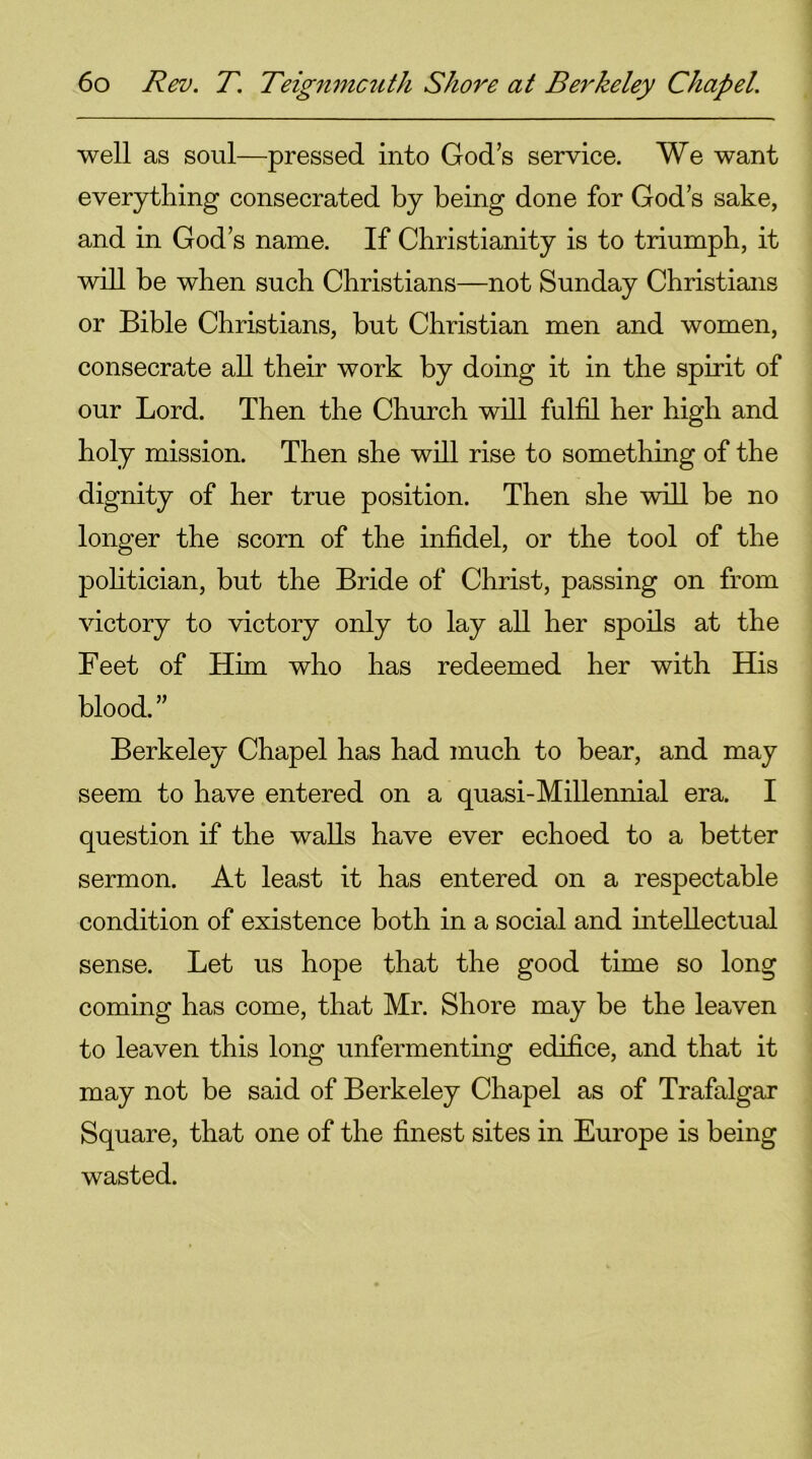 well as soul—pressed into God’s service. We want everything consecrated by being done for God’s sake, and in God’s name. If Christianity is to triumph, it will be when such Christians—not Sunday Christians or Bible Christians, but Christian men and women, consecrate all their work by doing it in the spirit of our Lord. Then the Church will fulfil her high and holy mission. Then she will rise to something of the dignity of her true position. Then she will be no longer the scorn of the infidel, or the tool of the politician, but the Bride of Christ, passing on from victory to victory only to lay all her spoils at the Feet of Him who has redeemed her with His blood.” Berkeley Chapel has had much to bear, and may seem to have entered on a quasi-Millennial era. I question if the walls have ever echoed to a better sermon. At least it has entered on a respectable condition of existence both in a social and intellectual sense. Let us hope that the good time so long coming has come, that Mr. Shore may be the leaven to leaven this long unfermenting edifice, and that it may not be said of Berkeley Chapel as of Trafalgar Square, that one of the finest sites in Europe is being wasted.