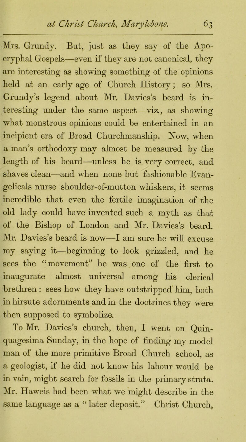 Mrs. Grundy. But, just as they say of the Apo- cryphal Gospels—even if they are not canonical, they are interesting as showing something of the opinions held at an early age of Church History; so Mrs. Grundy’s legend about Mr. Davies’s beard is in- teresting under the same aspect—viz., as showing what monstrous opinions could be entertained in an incipient era of Broad Churchmanship. Now, when a man’s orthodoxy may almost be measured by the length of his beard—unless he is very correct, and shaves clean—and when none but fashionable Evan- gelicals nurse shoulder-of-mutton whiskers, it seems incredible that even the fertile imagination of the old lady could have invented such a myth as that of the Bishop of London and Mr. Davies’s beard. Mr. Davies’s beard is now—I am sure he will excuse my saying it—beginning to look grizzled, and he sees the “movement” he was one of the first to inaugurate almost universal among his clerical brethren : sees how they have outstripped him, both in hirsute adornments and in the doctrines they were then supposed to symbolize. To Mr. Davies’s church, then, I went on Quin- quagesima Sunday, in the hope of finding my model man of the more primitive Broad Church school, as a geologist, if he did not know his labour would be in vain, might search for fossils in the primary strata. Mr. Haweis had been what we might describe in the same language as a “later deposit.” Christ Church,